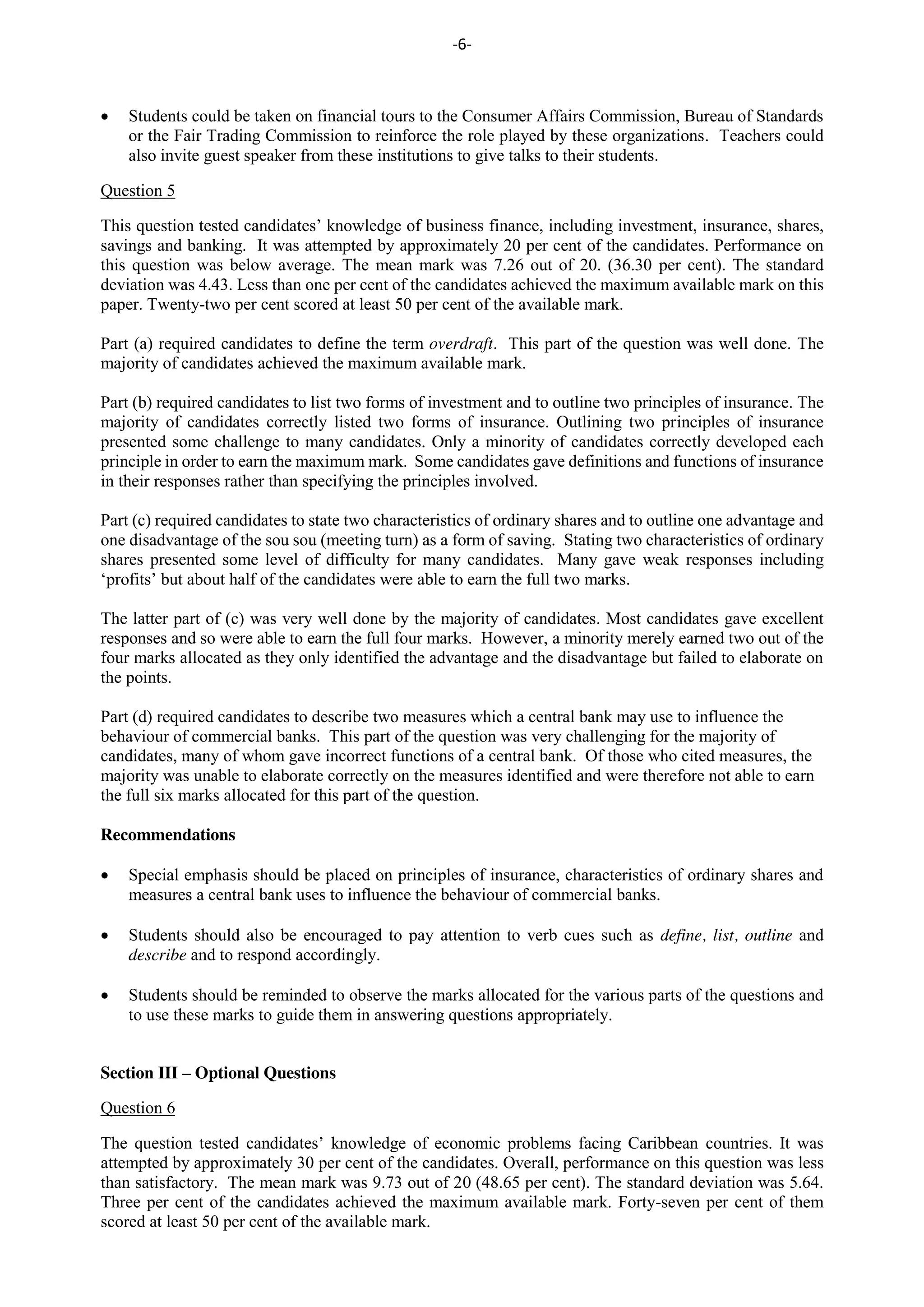 -6-
Students could be taken on financial tours to the Consumer Affairs Commission, Bureau of Standards
or the Fair Trading Commission to reinforce the role played by these organizations. Teachers could
also invite guest speaker from these institutions to give talks to their students.
Question 5
This question tested candidates’ knowledge of business finance, including investment, insurance, shares,
savings and banking. It was attempted by approximately 20 per cent of the candidates. Performance on
this question was below average. The mean mark was 7.26 out of 20. (36.30 per cent). The standard
deviation was 4.43. Less than one per cent of the candidates achieved the maximum available mark on this
paper. Twenty-two per cent scored at least 50 per cent of the available mark.
Part (a) required candidates to define the term overdraft. This part of the question was well done. The
majority of candidates achieved the maximum available mark.
Part (b) required candidates to list two forms of investment and to outline two principles of insurance. The
majority of candidates correctly listed two forms of insurance. Outlining two principles of insurance
presented some challenge to many candidates. Only a minority of candidates correctly developed each
principle in order to earn the maximum mark. Some candidates gave definitions and functions of insurance
in their responses rather than specifying the principles involved.
Part (c) required candidates to state two characteristics of ordinary shares and to outline one advantage and
one disadvantage of the sou sou (meeting turn) as a form of saving. Stating two characteristics of ordinary
shares presented some level of difficulty for many candidates. Many gave weak responses including
‘profits’ but about half of the candidates were able to earn the full two marks.
The latter part of (c) was very well done by the majority of candidates. Most candidates gave excellent
responses and so were able to earn the full four marks. However, a minority merely earned two out of the
four marks allocated as they only identified the advantage and the disadvantage but failed to elaborate on
the points.
Part (d) required candidates to describe two measures which a central bank may use to influence the
behaviour of commercial banks. This part of the question was very challenging for the majority of
candidates, many of whom gave incorrect functions of a central bank. Of those who cited measures, the
majority was unable to elaborate correctly on the measures identified and were therefore not able to earn
the full six marks allocated for this part of the question.
Recommendations
Special emphasis should be placed on principles of insurance, characteristics of ordinary shares and
measures a central bank uses to influence the behaviour of commercial banks.
Students should also be encouraged to pay attention to verb cues such as define, list, outline and
describe and to respond accordingly.
Students should be reminded to observe the marks allocated for the various parts of the questions and
to use these marks to guide them in answering questions appropriately.
Section III – Optional Questions
Question 6
The question tested candidates’ knowledge of economic problems facing Caribbean countries. It was
attempted by approximately 30 per cent of the candidates. Overall, performance on this question was less
than satisfactory. The mean mark was 9.73 out of 20 (48.65 per cent). The standard deviation was 5.64.
Three per cent of the candidates achieved the maximum available mark. Forty-seven per cent of them
scored at least 50 per cent of the available mark.
 