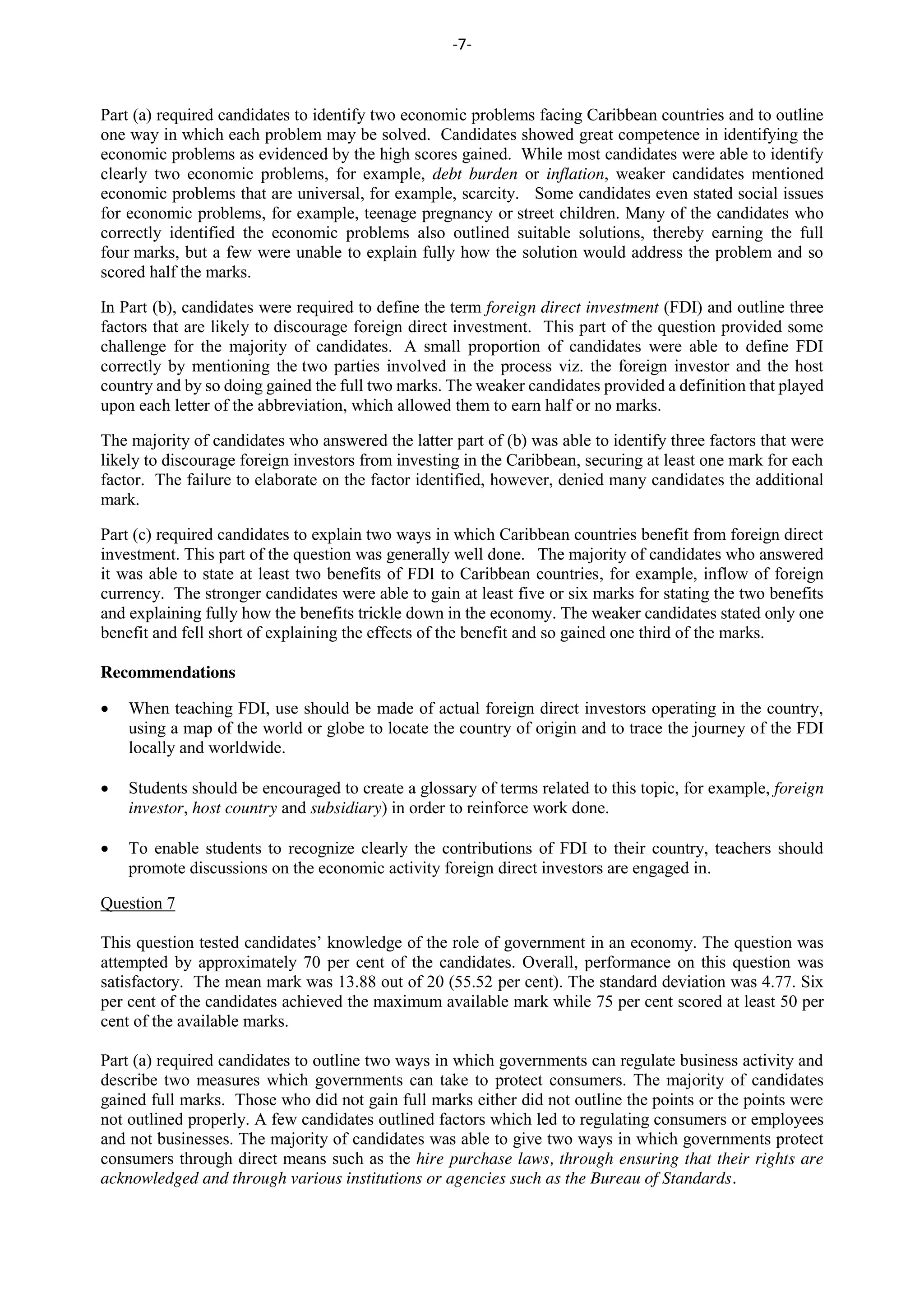 -7-
Part (a) required candidates to identify two economic problems facing Caribbean countries and to outline
one way in which each problem may be solved. Candidates showed great competence in identifying the
economic problems as evidenced by the high scores gained. While most candidates were able to identify
clearly two economic problems, for example, debt burden or inflation, weaker candidates mentioned
economic problems that are universal, for example, scarcity. Some candidates even stated social issues
for economic problems, for example, teenage pregnancy or street children. Many of the candidates who
correctly identified the economic problems also outlined suitable solutions, thereby earning the full
four marks, but a few were unable to explain fully how the solution would address the problem and so
scored half the marks.
In Part (b), candidates were required to define the term foreign direct investment (FDI) and outline three
factors that are likely to discourage foreign direct investment. This part of the question provided some
challenge for the majority of candidates. A small proportion of candidates were able to define FDI
correctly by mentioning the two parties involved in the process viz. the foreign investor and the host
country and by so doing gained the full two marks. The weaker candidates provided a definition that played
upon each letter of the abbreviation, which allowed them to earn half or no marks.
The majority of candidates who answered the latter part of (b) was able to identify three factors that were
likely to discourage foreign investors from investing in the Caribbean, securing at least one mark for each
factor. The failure to elaborate on the factor identified, however, denied many candidates the additional
mark.
Part (c) required candidates to explain two ways in which Caribbean countries benefit from foreign direct
investment. This part of the question was generally well done. The majority of candidates who answered
it was able to state at least two benefits of FDI to Caribbean countries, for example, inflow of foreign
currency. The stronger candidates were able to gain at least five or six marks for stating the two benefits
and explaining fully how the benefits trickle down in the economy. The weaker candidates stated only one
benefit and fell short of explaining the effects of the benefit and so gained one third of the marks.
Recommendations
When teaching FDI, use should be made of actual foreign direct investors operating in the country,
using a map of the world or globe to locate the country of origin and to trace the journey of the FDI
locally and worldwide.
Students should be encouraged to create a glossary of terms related to this topic, for example, foreign
investor, host country and subsidiary) in order to reinforce work done.
To enable students to recognize clearly the contributions of FDI to their country, teachers should
promote discussions on the economic activity foreign direct investors are engaged in.
Question 7
This question tested candidates’ knowledge of the role of government in an economy. The question was
attempted by approximately 70 per cent of the candidates. Overall, performance on this question was
satisfactory. The mean mark was 13.88 out of 20 (55.52 per cent). The standard deviation was 4.77. Six
per cent of the candidates achieved the maximum available mark while 75 per cent scored at least 50 per
cent of the available marks.
Part (a) required candidates to outline two ways in which governments can regulate business activity and
describe two measures which governments can take to protect consumers. The majority of candidates
gained full marks. Those who did not gain full marks either did not outline the points or the points were
not outlined properly. A few candidates outlined factors which led to regulating consumers or employees
and not businesses. The majority of candidates was able to give two ways in which governments protect
consumers through direct means such as the hire purchase laws, through ensuring that their rights are
acknowledged and through various institutions or agencies such as the Bureau of Standards.
 