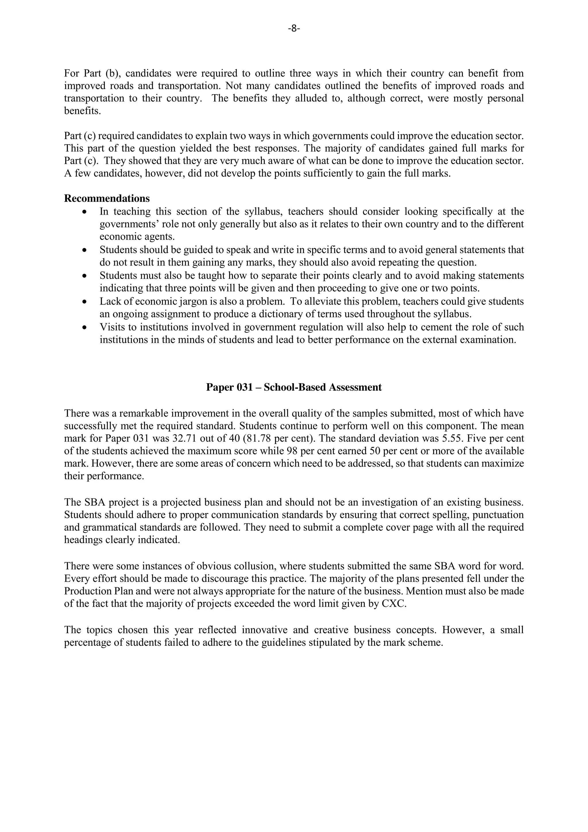 -8-
For Part (b), candidates were required to outline three ways in which their country can benefit from
improved roads and transportation. Not many candidates outlined the benefits of improved roads and
transportation to their country. The benefits they alluded to, although correct, were mostly personal
benefits.
Part (c) required candidates to explain two ways in which governments could improve the education sector.
This part of the question yielded the best responses. The majority of candidates gained full marks for
Part (c). They showed that they are very much aware of what can be done to improve the education sector.
A few candidates, however, did not develop the points sufficiently to gain the full marks.
Recommendations
In teaching this section of the syllabus, teachers should consider looking specifically at the
governments’ role not only generally but also as it relates to their own country and to the different
economic agents.
Students should be guided to speak and write in specific terms and to avoid general statements that
do not result in them gaining any marks, they should also avoid repeating the question.
Students must also be taught how to separate their points clearly and to avoid making statements
indicating that three points will be given and then proceeding to give one or two points.
Lack of economic jargon is also a problem. To alleviate this problem, teachers could give students
an ongoing assignment to produce a dictionary of terms used throughout the syllabus.
Visits to institutions involved in government regulation will also help to cement the role of such
institutions in the minds of students and lead to better performance on the external examination.
Paper 031 – School-Based Assessment
There was a remarkable improvement in the overall quality of the samples submitted, most of which have
successfully met the required standard. Students continue to perform well on this component. The mean
mark for Paper 031 was 32.71 out of 40 (81.78 per cent). The standard deviation was 5.55. Five per cent
of the students achieved the maximum score while 98 per cent earned 50 per cent or more of the available
mark. However, there are some areas of concern which need to be addressed, so that students can maximize
their performance.
The SBA project is a projected business plan and should not be an investigation of an existing business.
Students should adhere to proper communication standards by ensuring that correct spelling, punctuation
and grammatical standards are followed. They need to submit a complete cover page with all the required
headings clearly indicated.
There were some instances of obvious collusion, where students submitted the same SBA word for word.
Every effort should be made to discourage this practice. The majority of the plans presented fell under the
Production Plan and were not always appropriate for the nature of the business. Mention must also be made
of the fact that the majority of projects exceeded the word limit given by CXC.
The topics chosen this year reflected innovative and creative business concepts. However, a small
percentage of students failed to adhere to the guidelines stipulated by the mark scheme.
 