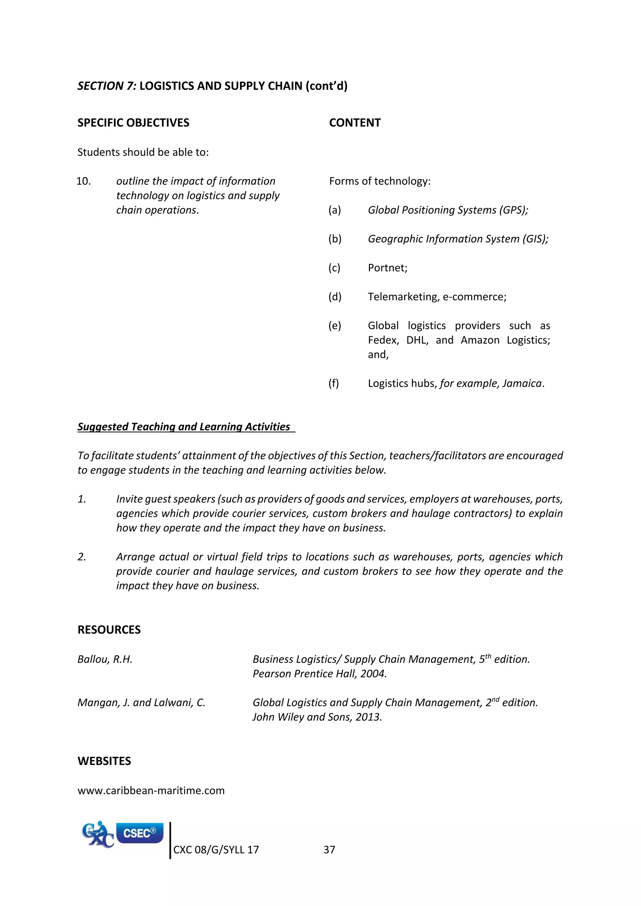CXC 08/G/SYLL 17 37
SECTION 7: LOGISTICS AND SUPPLY CHAIN (cont’d)
SPECIFIC OBJECTIVES CONTENT
Students should be able to:
10. outline the impact of information
technology on logistics and supply
chain operations.
Forms of technology:
(a) Global Positioning Systems (GPS);
(b) Geographic Information System (GIS);
(c) Portnet;
(d) Telemarketing, e-commerce;
(e) Global logistics providers such as
Fedex, DHL, and Amazon Logistics;
and,
(f) Logistics hubs, for example, Jamaica.
Suggested Teaching and Learning Activities
To facilitate students’ attainment of the objectives of this Section, teachers/facilitators are encouraged
to engage students in the teaching and learning activities below.
1. Invite guest speakers (such as providers of goods and services, employers at warehouses, ports,
agencies which provide courier services, custom brokers and haulage contractors) to explain
how they operate and the impact they have on business.
2. Arrange actual or virtual field trips to locations such as warehouses, ports, agencies which
provide courier and haulage services, and custom brokers to see how they operate and the
impact they have on business.
RESOURCES
Ballou, R.H. Business Logistics/ Supply Chain Management, 5th
edition.
Pearson Prentice Hall, 2004.
Mangan, J. and Lalwani, C. Global Logistics and Supply Chain Management, 2nd
edition.
John Wiley and Sons, 2013.
WEBSITES
www.caribbean-maritime.com
 