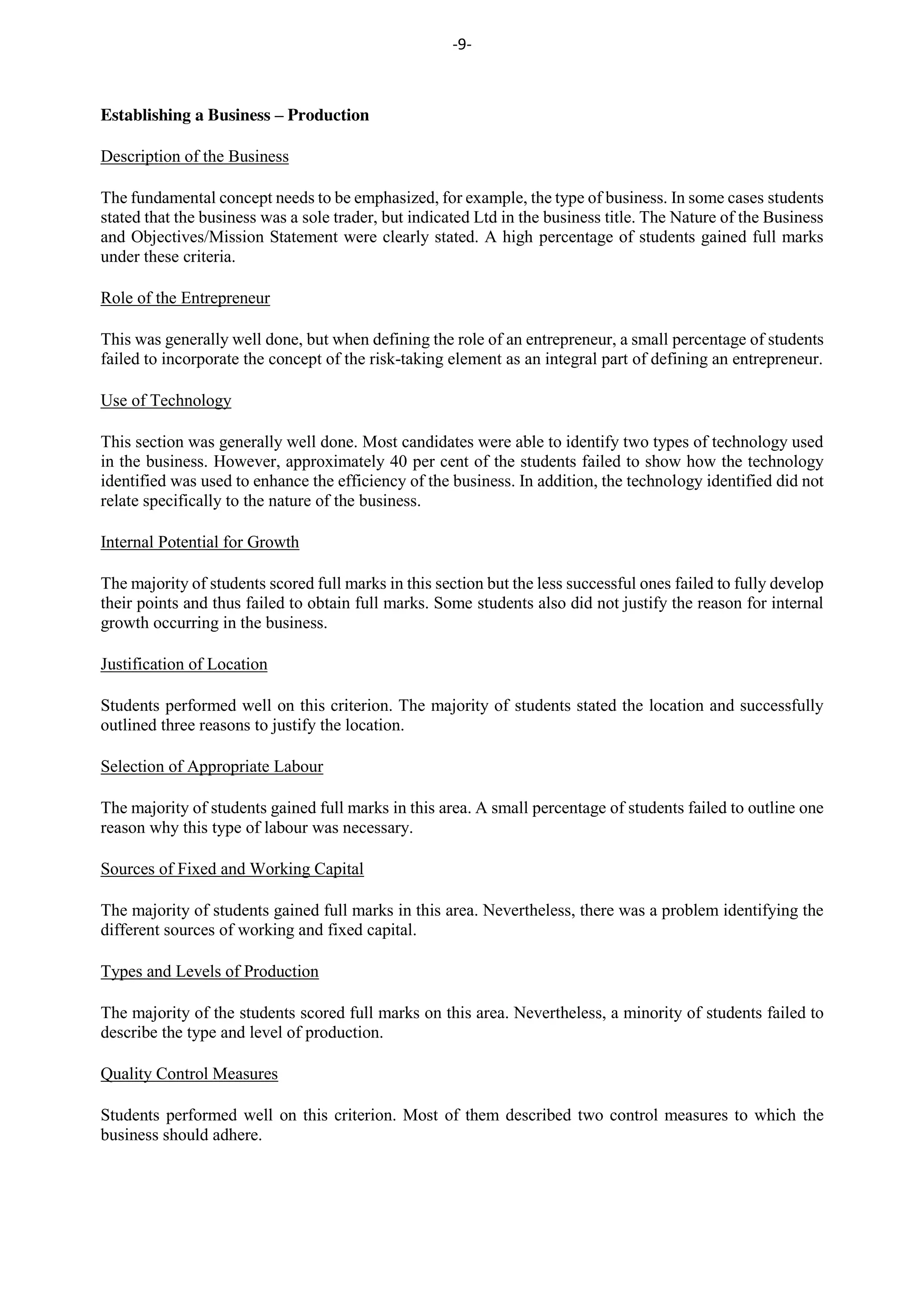 -9-
Establishing a Business – Production
Description of the Business
The fundamental concept needs to be emphasized, for example, the type of business. In some cases students
stated that the business was a sole trader, but indicated Ltd in the business title. The Nature of the Business
and Objectives/Mission Statement were clearly stated. A high percentage of students gained full marks
under these criteria.
Role of the Entrepreneur
This was generally well done, but when defining the role of an entrepreneur, a small percentage of students
failed to incorporate the concept of the risk-taking element as an integral part of defining an entrepreneur.
Use of Technology
This section was generally well done. Most candidates were able to identify two types of technology used
in the business. However, approximately 40 per cent of the students failed to show how the technology
identified was used to enhance the efficiency of the business. In addition, the technology identified did not
relate specifically to the nature of the business.
Internal Potential for Growth
The majority of students scored full marks in this section but the less successful ones failed to fully develop
their points and thus failed to obtain full marks. Some students also did not justify the reason for internal
growth occurring in the business.
Justification of Location
Students performed well on this criterion. The majority of students stated the location and successfully
outlined three reasons to justify the location.
Selection of Appropriate Labour
The majority of students gained full marks in this area. A small percentage of students failed to outline one
reason why this type of labour was necessary.
Sources of Fixed and Working Capital
The majority of students gained full marks in this area. Nevertheless, there was a problem identifying the
different sources of working and fixed capital.
Types and Levels of Production
The majority of the students scored full marks on this area. Nevertheless, a minority of students failed to
describe the type and level of production.
Quality Control Measures
Students performed well on this criterion. Most of them described two control measures to which the
business should adhere.
 