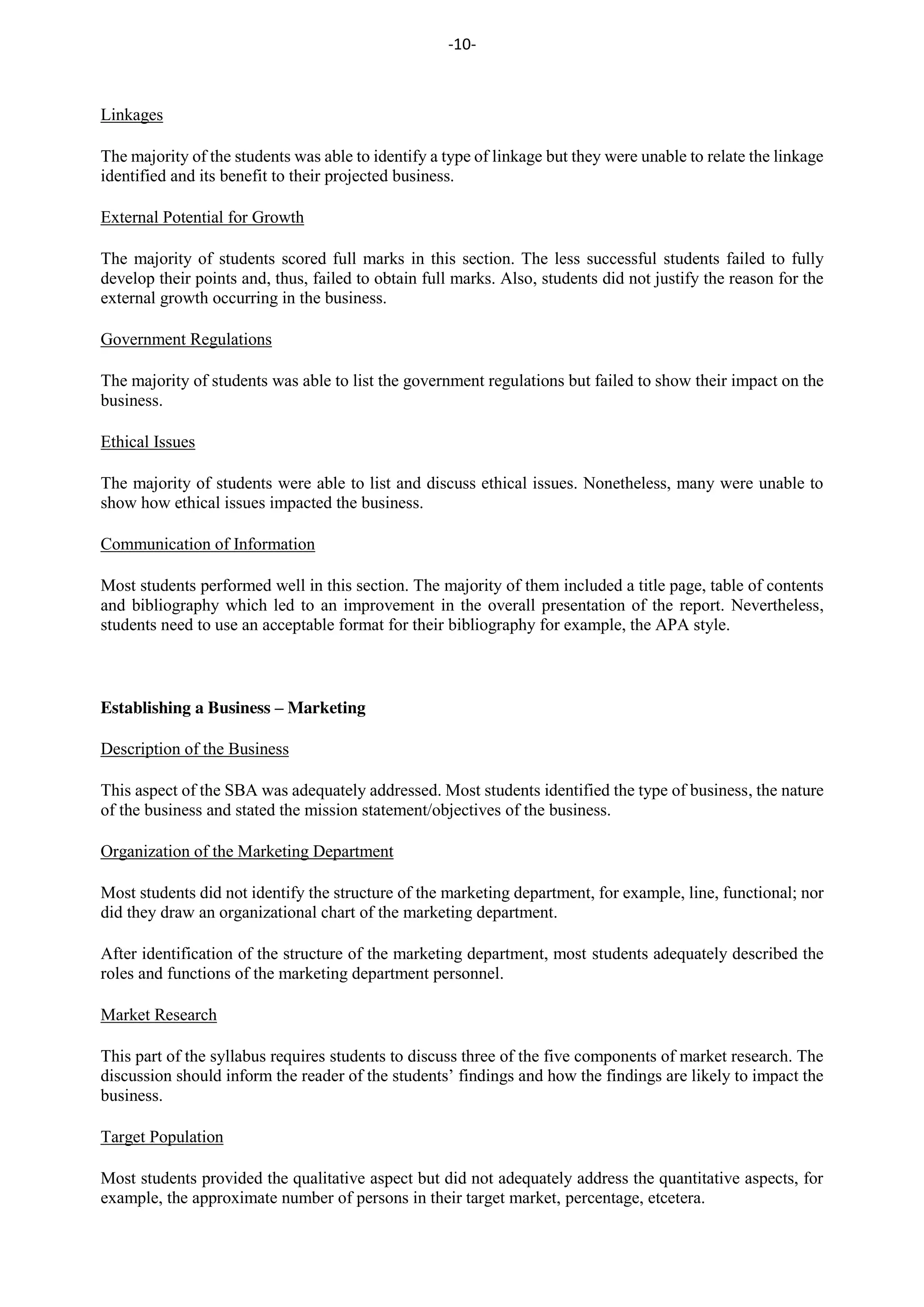-10-
Linkages
The majority of the students was able to identify a type of linkage but they were unable to relate the linkage
identified and its benefit to their projected business.
External Potential for Growth
The majority of students scored full marks in this section. The less successful students failed to fully
develop their points and, thus, failed to obtain full marks. Also, students did not justify the reason for the
external growth occurring in the business.
Government Regulations
The majority of students was able to list the government regulations but failed to show their impact on the
business.
Ethical Issues
The majority of students were able to list and discuss ethical issues. Nonetheless, many were unable to
show how ethical issues impacted the business.
Communication of Information
Most students performed well in this section. The majority of them included a title page, table of contents
and bibliography which led to an improvement in the overall presentation of the report. Nevertheless,
students need to use an acceptable format for their bibliography for example, the APA style.
Establishing a Business – Marketing
Description of the Business
This aspect of the SBA was adequately addressed. Most students identified the type of business, the nature
of the business and stated the mission statement/objectives of the business.
Organization of the Marketing Department
Most students did not identify the structure of the marketing department, for example, line, functional; nor
did they draw an organizational chart of the marketing department.
After identification of the structure of the marketing department, most students adequately described the
roles and functions of the marketing department personnel.
Market Research
This part of the syllabus requires students to discuss three of the five components of market research. The
discussion should inform the reader of the students’ findings and how the findings are likely to impact the
business.
Target Population
Most students provided the qualitative aspect but did not adequately address the quantitative aspects, for
example, the approximate number of persons in their target market, percentage, etcetera.
 