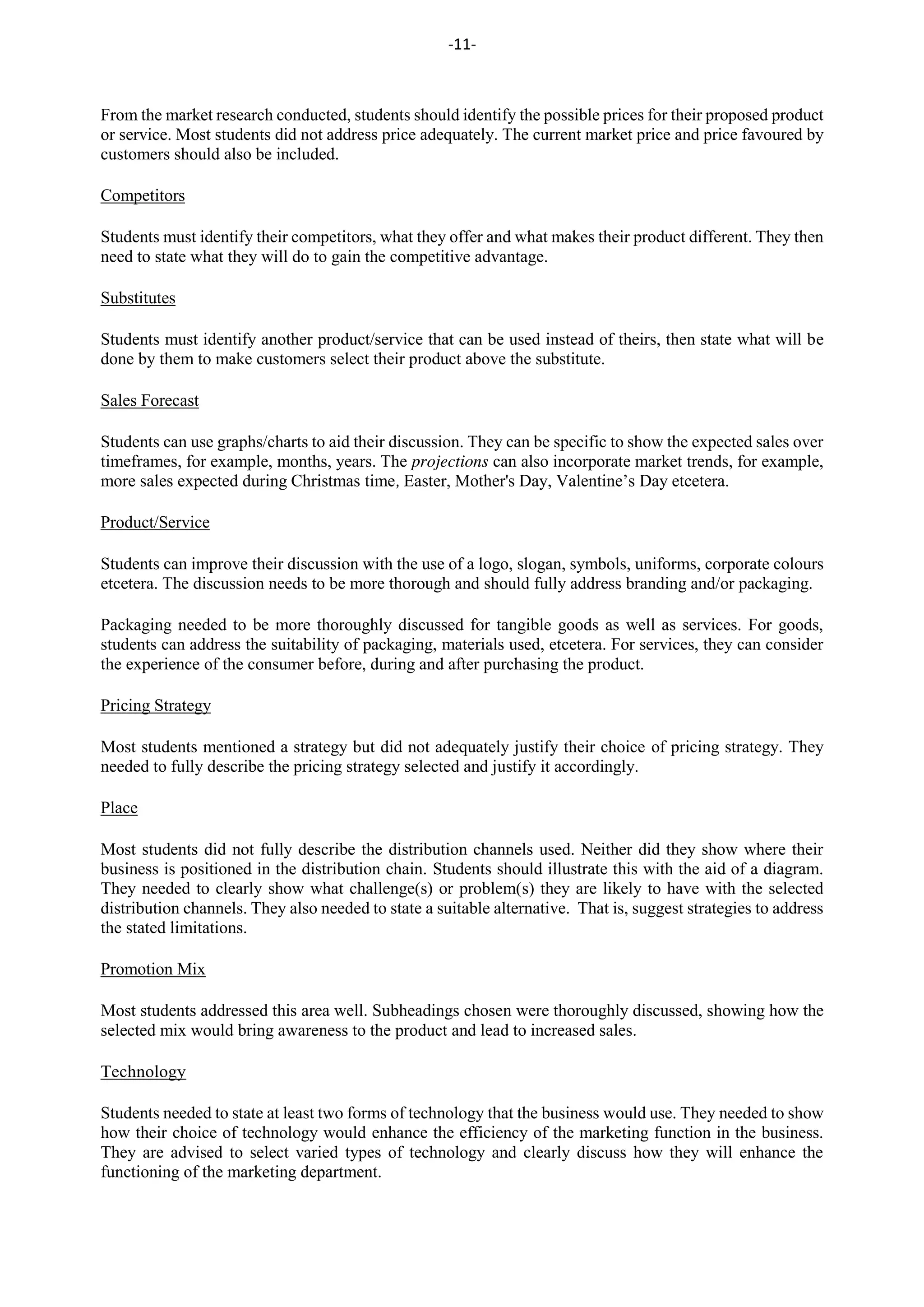-11-
From the market research conducted, students should identify the possible prices for their proposed product
or service. Most students did not address price adequately. The current market price and price favoured by
customers should also be included.
Competitors
Students must identify their competitors, what they offer and what makes their product different. They then
need to state what they will do to gain the competitive advantage.
Substitutes
Students must identify another product/service that can be used instead of theirs, then state what will be
done by them to make customers select their product above the substitute.
Sales Forecast
Students can use graphs/charts to aid their discussion. They can be specific to show the expected sales over
timeframes, for example, months, years. The projections can also incorporate market trends, for example,
more sales expected during Christmas time, Easter, Mother's Day, Valentine’s Day etcetera.
Product/Service
Students can improve their discussion with the use of a logo, slogan, symbols, uniforms, corporate colours
etcetera. The discussion needs to be more thorough and should fully address branding and/or packaging.
Packaging needed to be more thoroughly discussed for tangible goods as well as services. For goods,
students can address the suitability of packaging, materials used, etcetera. For services, they can consider
the experience of the consumer before, during and after purchasing the product.
Pricing Strategy
Most students mentioned a strategy but did not adequately justify their choice of pricing strategy. They
needed to fully describe the pricing strategy selected and justify it accordingly.
Place
Most students did not fully describe the distribution channels used. Neither did they show where their
business is positioned in the distribution chain. Students should illustrate this with the aid of a diagram.
They needed to clearly show what challenge(s) or problem(s) they are likely to have with the selected
distribution channels. They also needed to state a suitable alternative. That is, suggest strategies to address
the stated limitations.
Promotion Mix
Most students addressed this area well. Subheadings chosen were thoroughly discussed, showing how the
selected mix would bring awareness to the product and lead to increased sales.
Technology
Students needed to state at least two forms of technology that the business would use. They needed to show
how their choice of technology would enhance the efficiency of the marketing function in the business.
They are advised to select varied types of technology and clearly discuss how they will enhance the
functioning of the marketing department.
 
