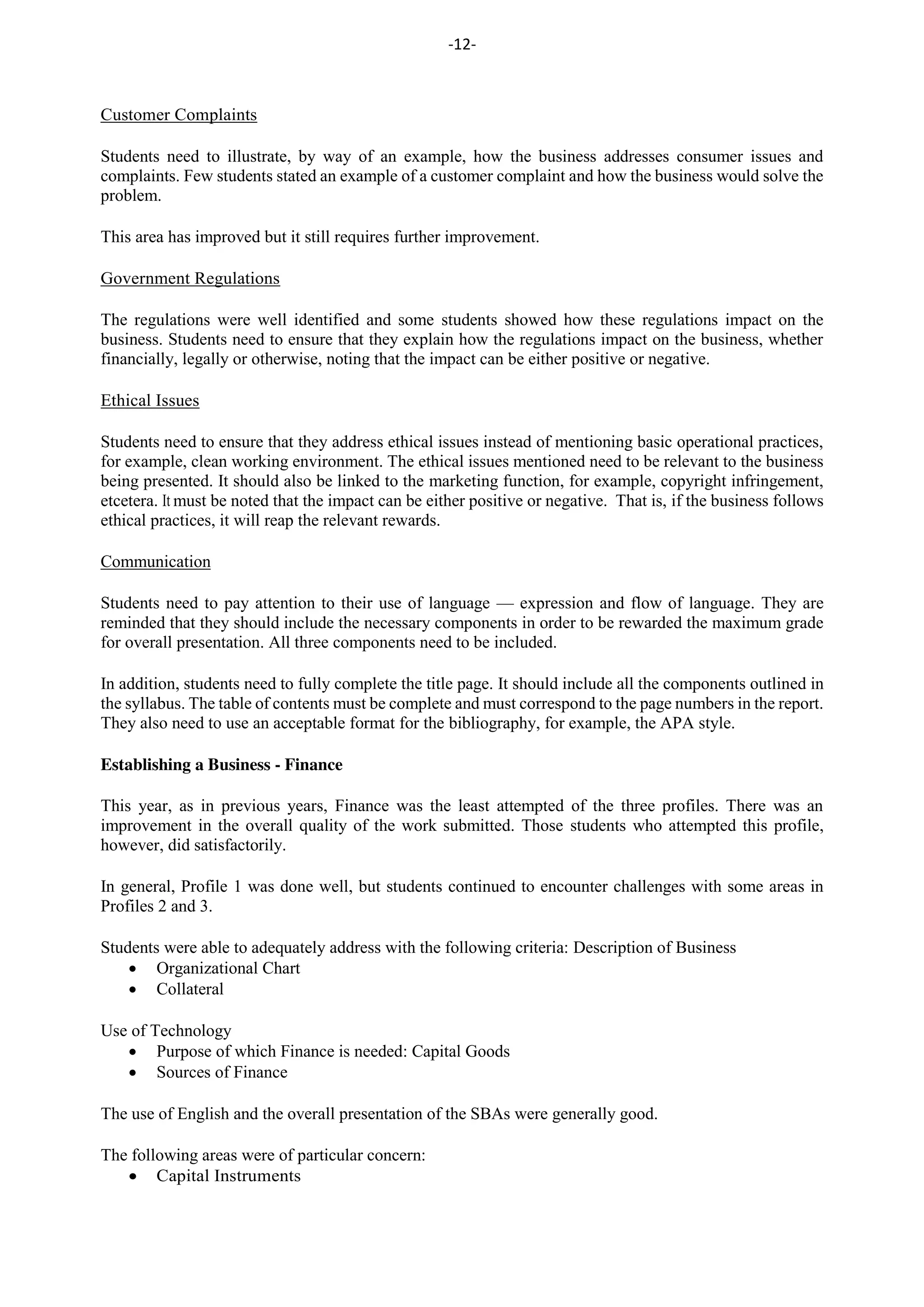 -12-
Customer Complaints
Students need to illustrate, by way of an example, how the business addresses consumer issues and
complaints. Few students stated an example of a customer complaint and how the business would solve the
problem.
This area has improved but it still requires further improvement.
Government Regulations
The regulations were well identified and some students showed how these regulations impact on the
business. Students need to ensure that they explain how the regulations impact on the business, whether
financially, legally or otherwise, noting that the impact can be either positive or negative.
Ethical Issues
Students need to ensure that they address ethical issues instead of mentioning basic operational practices,
for example, clean working environment. The ethical issues mentioned need to be relevant to the business
being presented. It should also be linked to the marketing function, for example, copyright infringement,
etcetera. It must be noted that the impact can be either positive or negative. That is, if the business follows
ethical practices, it will reap the relevant rewards.
Communication
Students need to pay attention to their use of language — expression and flow of language. They are
reminded that they should include the necessary components in order to be rewarded the maximum grade
for overall presentation. All three components need to be included.
In addition, students need to fully complete the title page. It should include all the components outlined in
the syllabus. The table of contents must be complete and must correspond to the page numbers in the report.
They also need to use an acceptable format for the bibliography, for example, the APA style.
Establishing a Business - Finance
This year, as in previous years, Finance was the least attempted of the three profiles. There was an
improvement in the overall quality of the work submitted. Those students who attempted this profile,
however, did satisfactorily.
In general, Profile 1 was done well, but students continued to encounter challenges with some areas in
Profiles 2 and 3.
Students were able to adequately address with the following criteria: Description of Business
Organizational Chart
Collateral
Use of Technology
Purpose of which Finance is needed: Capital Goods
Sources of Finance
The use of English and the overall presentation of the SBAs were generally good.
The following areas were of particular concern:
Capital Instruments
 