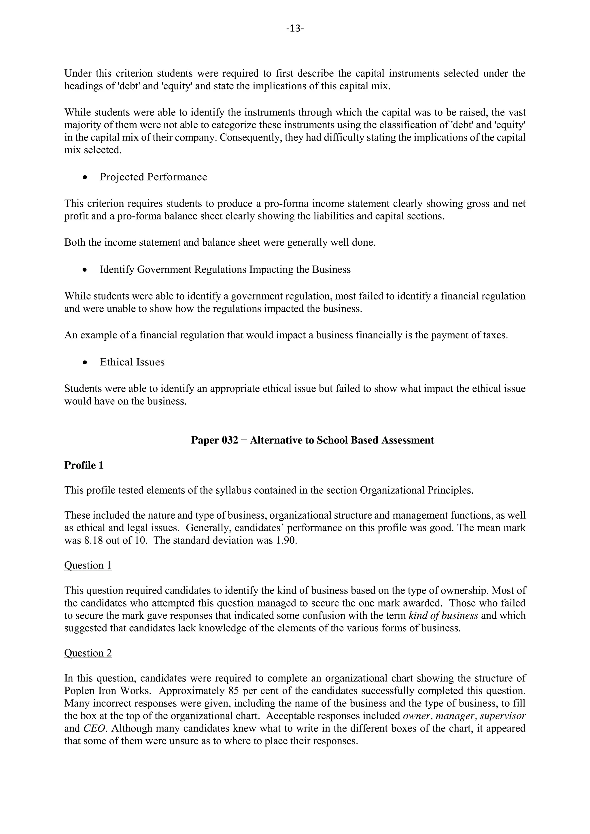 -13-
Under this criterion students were required to first describe the capital instruments selected under the
headings of 'debt' and 'equity' and state the implications of this capital mix.
While students were able to identify the instruments through which the capital was to be raised, the vast
majority of them were not able to categorize these instruments using the classification of 'debt' and 'equity'
in the capital mix of their company. Consequently, they had difficulty stating the implications of the capital
mix selected.
Projected Performance
This criterion requires students to produce a pro-forma income statement clearly showing gross and net
profit and a pro-forma balance sheet clearly showing the liabilities and capital sections.
Both the income statement and balance sheet were generally well done.
Identify Government Regulations Impacting the Business
While students were able to identify a government regulation, most failed to identify a financial regulation
and were unable to show how the regulations impacted the business.
An example of a financial regulation that would impact a business financially is the payment of taxes.
Ethical Issues
Students were able to identify an appropriate ethical issue but failed to show what impact the ethical issue
would have on the business.
Paper 032 − Alternative to School Based Assessment
Profile 1
This profile tested elements of the syllabus contained in the section Organizational Principles.
These included the nature and type of business, organizational structure and management functions, as well
as ethical and legal issues. Generally, candidates’ performance on this profile was good. The mean mark
was 8.18 out of 10. The standard deviation was 1.90.
Question 1
This question required candidates to identify the kind of business based on the type of ownership. Most of
the candidates who attempted this question managed to secure the one mark awarded. Those who failed
to secure the mark gave responses that indicated some confusion with the term kind of business and which
suggested that candidates lack knowledge of the elements of the various forms of business.
Question 2
In this question, candidates were required to complete an organizational chart showing the structure of
Poplen Iron Works. Approximately 85 per cent of the candidates successfully completed this question.
Many incorrect responses were given, including the name of the business and the type of business, to fill
the box at the top of the organizational chart. Acceptable responses included owner, manager, supervisor
and CEO. Although many candidates knew what to write in the different boxes of the chart, it appeared
that some of them were unsure as to where to place their responses.
 