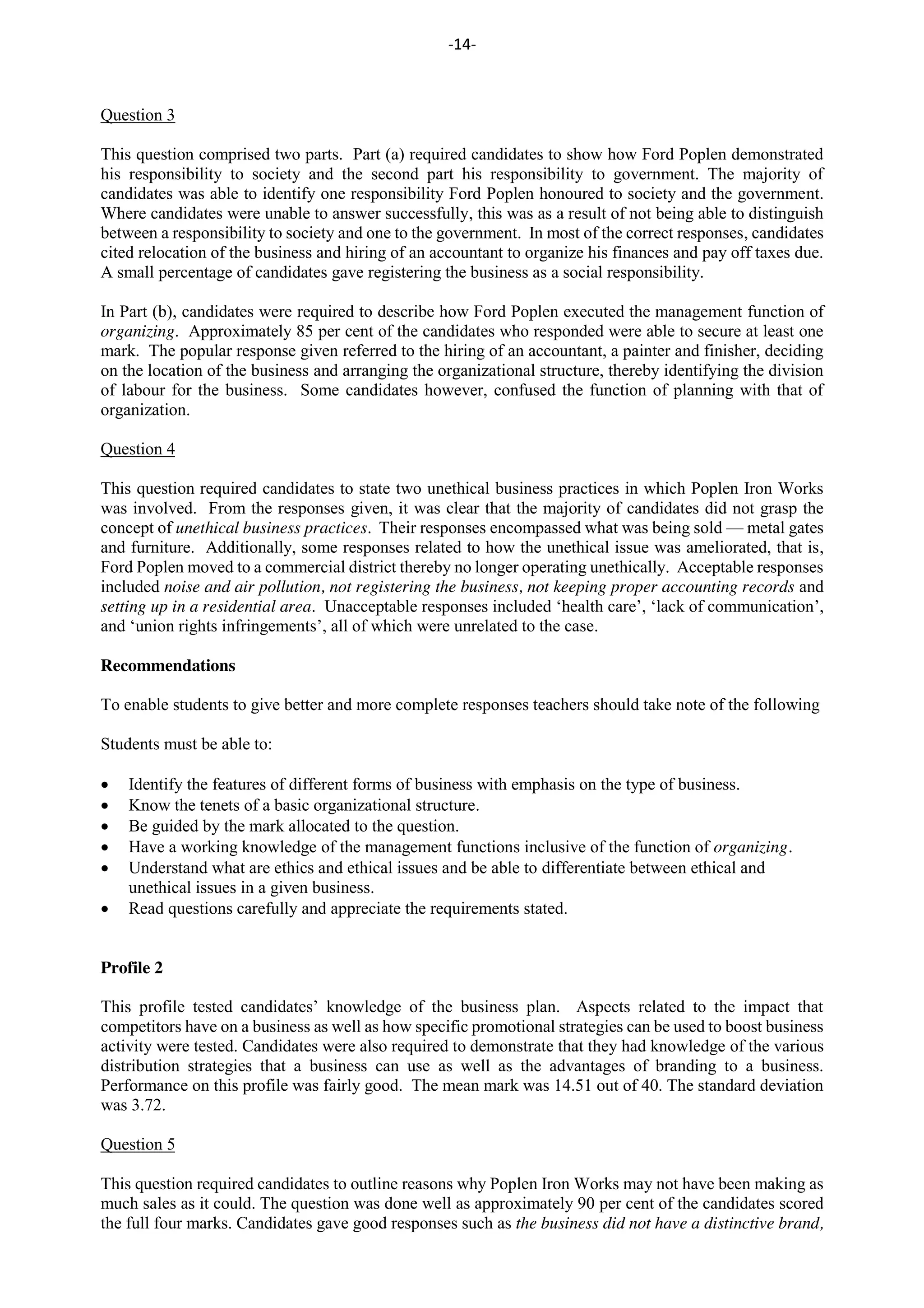 -14-
Question 3
This question comprised two parts. Part (a) required candidates to show how Ford Poplen demonstrated
his responsibility to society and the second part his responsibility to government. The majority of
candidates was able to identify one responsibility Ford Poplen honoured to society and the government.
Where candidates were unable to answer successfully, this was as a result of not being able to distinguish
between a responsibility to society and one to the government. In most of the correct responses, candidates
cited relocation of the business and hiring of an accountant to organize his finances and pay off taxes due.
A small percentage of candidates gave registering the business as a social responsibility.
In Part (b), candidates were required to describe how Ford Poplen executed the management function of
organizing. Approximately 85 per cent of the candidates who responded were able to secure at least one
mark. The popular response given referred to the hiring of an accountant, a painter and finisher, deciding
on the location of the business and arranging the organizational structure, thereby identifying the division
of labour for the business. Some candidates however, confused the function of planning with that of
organization.
Question 4
This question required candidates to state two unethical business practices in which Poplen Iron Works
was involved. From the responses given, it was clear that the majority of candidates did not grasp the
concept of unethical business practices. Their responses encompassed what was being sold — metal gates
and furniture. Additionally, some responses related to how the unethical issue was ameliorated, that is,
Ford Poplen moved to a commercial district thereby no longer operating unethically. Acceptable responses
included noise and air pollution, not registering the business, not keeping proper accounting records and
setting up in a residential area. Unacceptable responses included ‘health care’, ‘lack of communication’,
and ‘union rights infringements’, all of which were unrelated to the case.
Recommendations
To enable students to give better and more complete responses teachers should take note of the following
Students must be able to:
Identify the features of different forms of business with emphasis on the type of business.
Know the tenets of a basic organizational structure.
Be guided by the mark allocated to the question.
Have a working knowledge of the management functions inclusive of the function of organizing.
Understand what are ethics and ethical issues and be able to differentiate between ethical and
unethical issues in a given business.
Read questions carefully and appreciate the requirements stated.
Profile 2
This profile tested candidates’ knowledge of the business plan. Aspects related to the impact that
competitors have on a business as well as how specific promotional strategies can be used to boost business
activity were tested. Candidates were also required to demonstrate that they had knowledge of the various
distribution strategies that a business can use as well as the advantages of branding to a business.
Performance on this profile was fairly good. The mean mark was 14.51 out of 40. The standard deviation
was 3.72.
Question 5
This question required candidates to outline reasons why Poplen Iron Works may not have been making as
much sales as it could. The question was done well as approximately 90 per cent of the candidates scored
the full four marks. Candidates gave good responses such as the business did not have a distinctive brand,
 