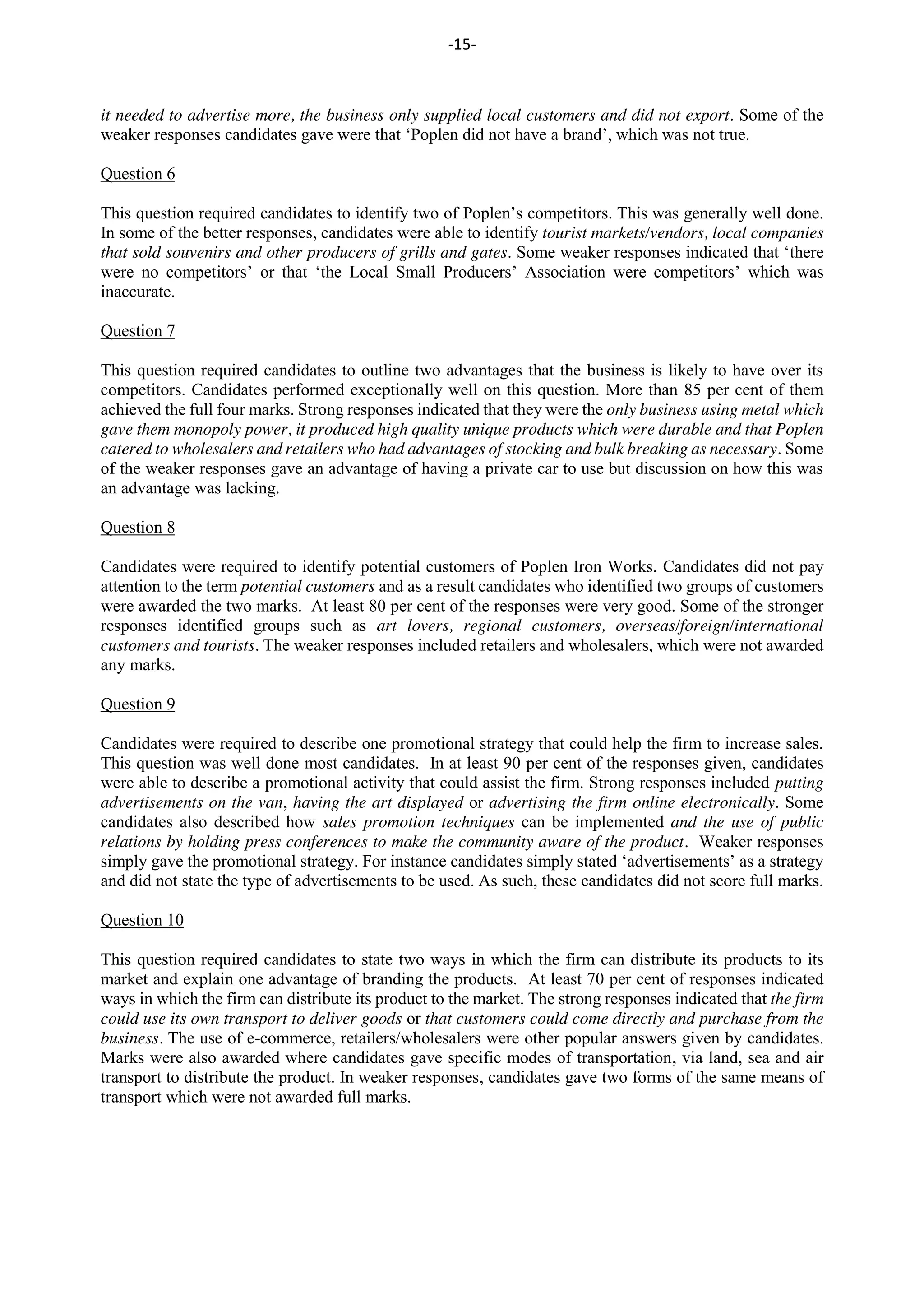 -15-
it needed to advertise more, the business only supplied local customers and did not export. Some of the
weaker responses candidates gave were that ‘Poplen did not have a brand’, which was not true.
Question 6
This question required candidates to identify two of Poplen’s competitors. This was generally well done.
In some of the better responses, candidates were able to identify tourist markets/vendors, local companies
that sold souvenirs and other producers of grills and gates. Some weaker responses indicated that ‘there
were no competitors’ or that ‘the Local Small Producers’ Association were competitors’ which was
inaccurate.
Question 7
This question required candidates to outline two advantages that the business is likely to have over its
competitors. Candidates performed exceptionally well on this question. More than 85 per cent of them
achieved the full four marks. Strong responses indicated that they were the only business using metal which
gave them monopoly power, it produced high quality unique products which were durable and that Poplen
catered to wholesalers and retailers who had advantages of stocking and bulk breaking as necessary. Some
of the weaker responses gave an advantage of having a private car to use but discussion on how this was
an advantage was lacking.
Question 8
Candidates were required to identify potential customers of Poplen Iron Works. Candidates did not pay
attention to the term potential customers and as a result candidates who identified two groups of customers
were awarded the two marks. At least 80 per cent of the responses were very good. Some of the stronger
responses identified groups such as art lovers, regional customers, overseas/foreign/international
customers and tourists. The weaker responses included retailers and wholesalers, which were not awarded
any marks.
Question 9
Candidates were required to describe one promotional strategy that could help the firm to increase sales.
This question was well done most candidates. In at least 90 per cent of the responses given, candidates
were able to describe a promotional activity that could assist the firm. Strong responses included putting
advertisements on the van, having the art displayed or advertising the firm online electronically. Some
candidates also described how sales promotion techniques can be implemented and the use of public
relations by holding press conferences to make the community aware of the product. Weaker responses
simply gave the promotional strategy. For instance candidates simply stated ‘advertisements’ as a strategy
and did not state the type of advertisements to be used. As such, these candidates did not score full marks.
Question 10
This question required candidates to state two ways in which the firm can distribute its products to its
market and explain one advantage of branding the products. At least 70 per cent of responses indicated
ways in which the firm can distribute its product to the market. The strong responses indicated that the firm
could use its own transport to deliver goods or that customers could come directly and purchase from the
business. The use of e-commerce, retailers/wholesalers were other popular answers given by candidates.
Marks were also awarded where candidates gave specific modes of transportation, via land, sea and air
transport to distribute the product. In weaker responses, candidates gave two forms of the same means of
transport which were not awarded full marks.
 