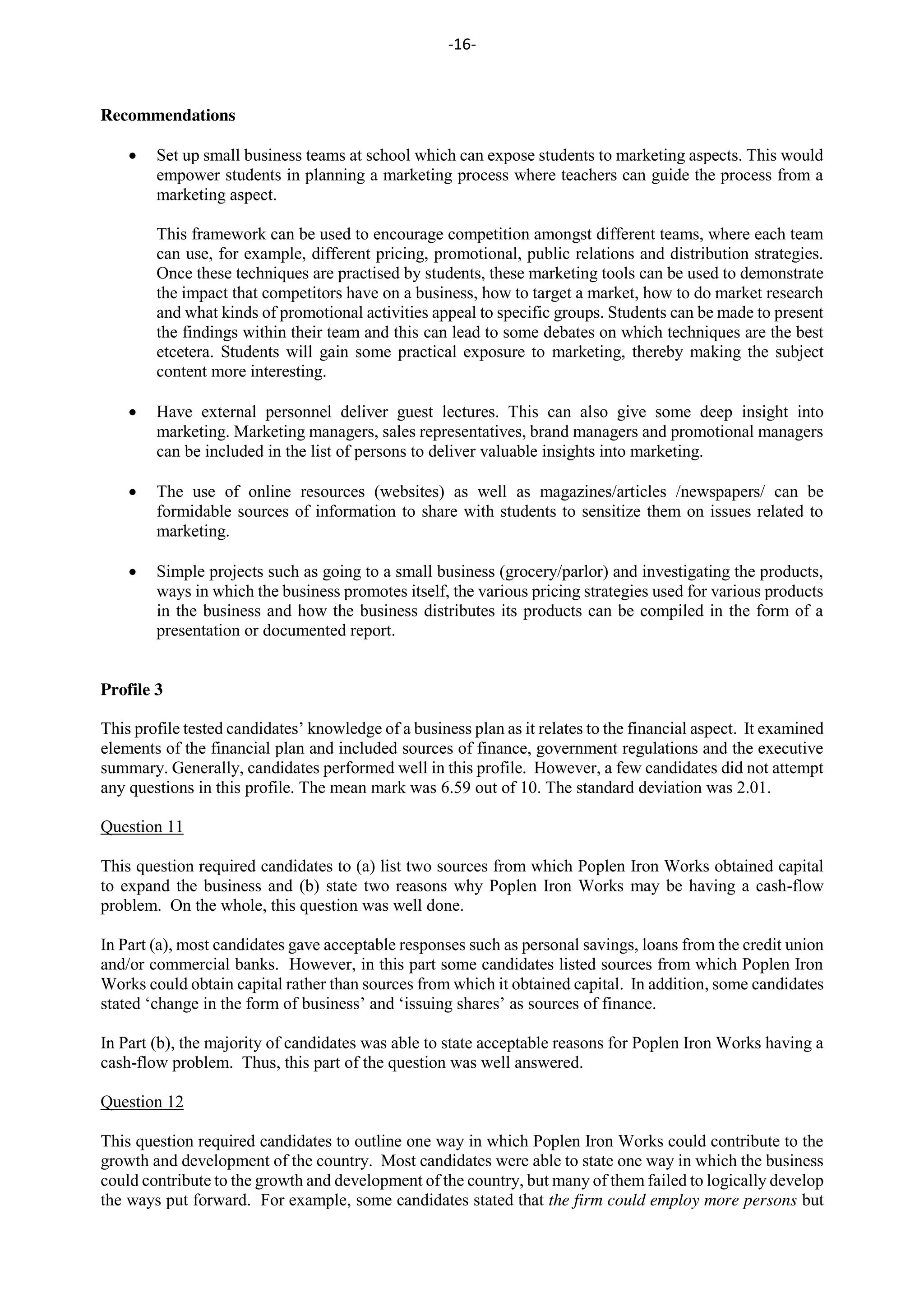 -16-
Recommendations
Set up small business teams at school which can expose students to marketing aspects. This would
empower students in planning a marketing process where teachers can guide the process from a
marketing aspect.
This framework can be used to encourage competition amongst different teams, where each team
can use, for example, different pricing, promotional, public relations and distribution strategies.
Once these techniques are practised by students, these marketing tools can be used to demonstrate
the impact that competitors have on a business, how to target a market, how to do market research
and what kinds of promotional activities appeal to specific groups. Students can be made to present
the findings within their team and this can lead to some debates on which techniques are the best
etcetera. Students will gain some practical exposure to marketing, thereby making the subject
content more interesting.
Have external personnel deliver guest lectures. This can also give some deep insight into
marketing. Marketing managers, sales representatives, brand managers and promotional managers
can be included in the list of persons to deliver valuable insights into marketing.
The use of online resources (websites) as well as magazines/articles /newspapers/ can be
formidable sources of information to share with students to sensitize them on issues related to
marketing.
Simple projects such as going to a small business (grocery/parlor) and investigating the products,
ways in which the business promotes itself, the various pricing strategies used for various products
in the business and how the business distributes its products can be compiled in the form of a
presentation or documented report.
Profile 3
This profile tested candidates’ knowledge of a business plan as it relates to the financial aspect. It examined
elements of the financial plan and included sources of finance, government regulations and the executive
summary. Generally, candidates performed well in this profile. However, a few candidates did not attempt
any questions in this profile. The mean mark was 6.59 out of 10. The standard deviation was 2.01.
Question 11
This question required candidates to (a) list two sources from which Poplen Iron Works obtained capital
to expand the business and (b) state two reasons why Poplen Iron Works may be having a cash-flow
problem. On the whole, this question was well done.
In Part (a), most candidates gave acceptable responses such as personal savings, loans from the credit union
and/or commercial banks. However, in this part some candidates listed sources from which Poplen Iron
Works could obtain capital rather than sources from which it obtained capital. In addition, some candidates
stated ‘change in the form of business’ and ‘issuing shares’ as sources of finance.
In Part (b), the majority of candidates was able to state acceptable reasons for Poplen Iron Works having a
cash-flow problem. Thus, this part of the question was well answered.
Question 12
This question required candidates to outline one way in which Poplen Iron Works could contribute to the
growth and development of the country. Most candidates were able to state one way in which the business
could contribute to the growth and development of the country, but many of them failed to logically develop
the ways put forward. For example, some candidates stated that the firm could employ more persons but
 