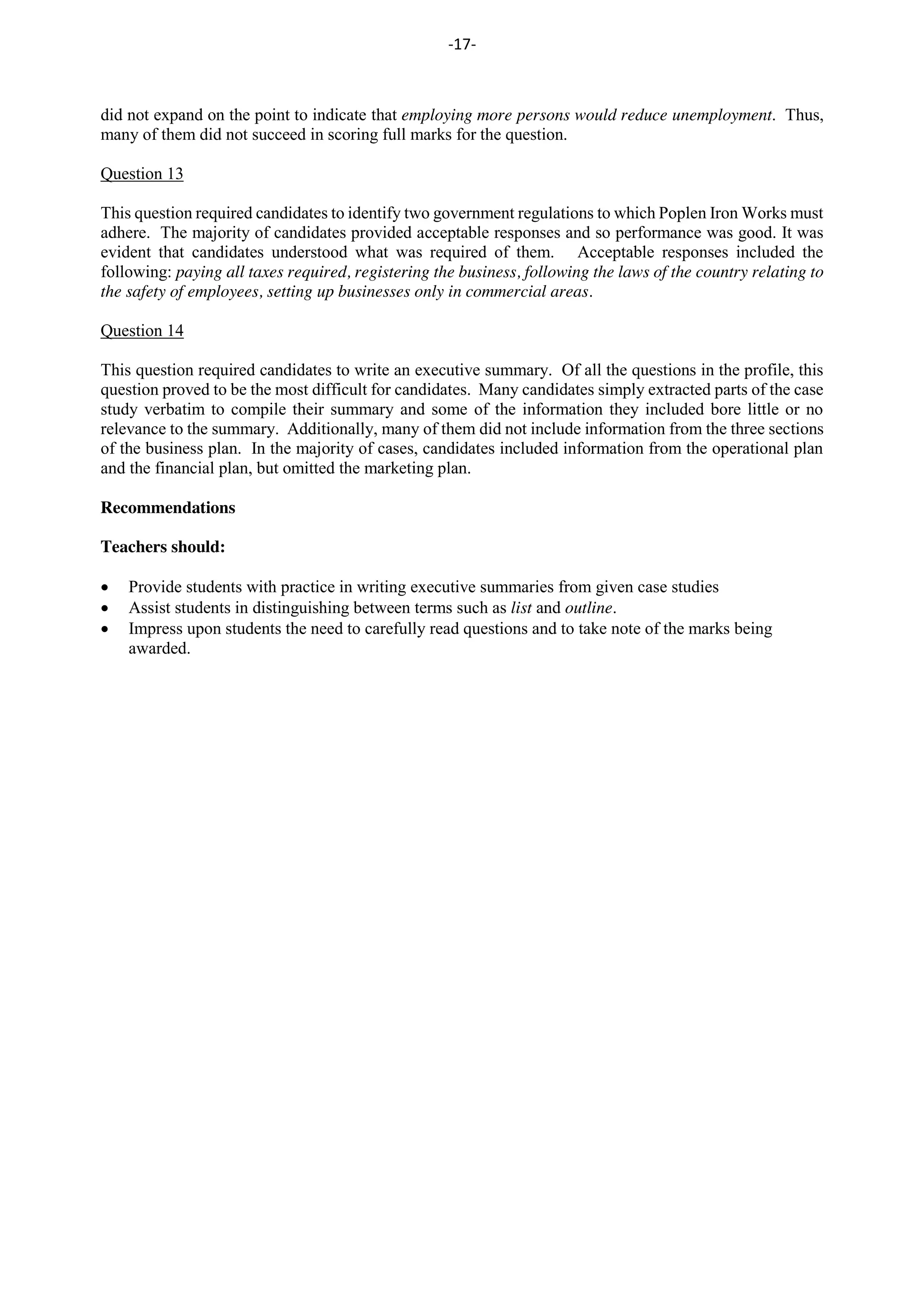 -17-
did not expand on the point to indicate that employing more persons would reduce unemployment. Thus,
many of them did not succeed in scoring full marks for the question.
Question 13
This question required candidates to identify two government regulations to which Poplen Iron Works must
adhere. The majority of candidates provided acceptable responses and so performance was good. It was
evident that candidates understood what was required of them. Acceptable responses included the
following: paying all taxes required, registering the business, following the laws of the country relating to
the safety of employees, setting up businesses only in commercial areas.
Question 14
This question required candidates to write an executive summary. Of all the questions in the profile, this
question proved to be the most difficult for candidates. Many candidates simply extracted parts of the case
study verbatim to compile their summary and some of the information they included bore little or no
relevance to the summary. Additionally, many of them did not include information from the three sections
of the business plan. In the majority of cases, candidates included information from the operational plan
and the financial plan, but omitted the marketing plan.
Recommendations
Teachers should:
Provide students with practice in writing executive summaries from given case studies
Assist students in distinguishing between terms such as list and outline.
Impress upon students the need to carefully read questions and to take note of the marks being
awarded.
 
