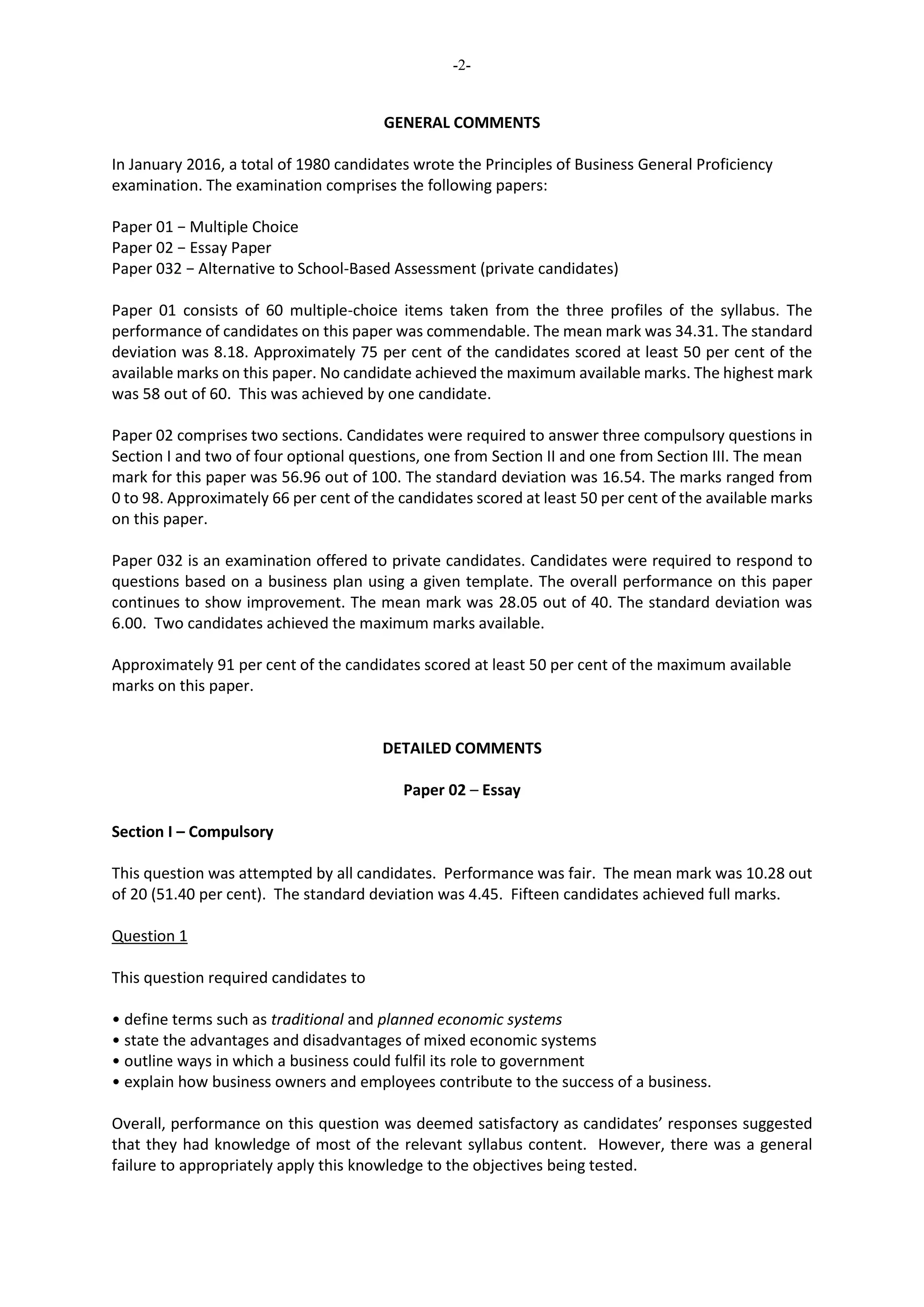-2-
GENERAL COMMENTS
In January 2016, a total of 1980 candidates wrote the Principles of Business General Proficiency
examination. The examination comprises the following papers:
Paper 01 − Multiple Choice
Paper 02 − Essay Paper
Paper 032 − Alternative to School-Based Assessment (private candidates)
Paper 01 consists of 60 multiple-choice items taken from the three profiles of the syllabus. The
performance of candidates on this paper was commendable. The mean mark was 34.31. The standard
deviation was 8.18. Approximately 75 per cent of the candidates scored at least 50 per cent of the
available marks on this paper. No candidate achieved the maximum available marks. The highest mark
was 58 out of 60. This was achieved by one candidate.
Paper 02 comprises two sections. Candidates were required to answer three compulsory questions in
Section I and two of four optional questions, one from Section II and one from Section III. The mean
mark for this paper was 56.96 out of 100. The standard deviation was 16.54. The marks ranged from
0 to 98. Approximately 66 per cent of the candidates scored at least 50 per cent of the available marks
on this paper.
Paper 032 is an examination offered to private candidates. Candidates were required to respond to
questions based on a business plan using a given template. The overall performance on this paper
continues to show improvement. The mean mark was 28.05 out of 40. The standard deviation was
6.00. Two candidates achieved the maximum marks available.
Approximately 91 per cent of the candidates scored at least 50 per cent of the maximum available
marks on this paper.
DETAILED COMMENTS
Paper 02 – Essay
Section I – Compulsory
This question was attempted by all candidates. Performance was fair. The mean mark was 10.28 out
of 20 (51.40 per cent). The standard deviation was 4.45. Fifteen candidates achieved full marks.
Question 1
This question required candidates to
• define terms such as traditional and planned economic systems
• state the advantages and disadvantages of mixed economic systems
• outline ways in which a business could fulfil its role to government
• explain how business owners and employees contribute to the success of a business.
Overall, performance on this question was deemed satisfactory as candidates’ responses suggested
that they had knowledge of most of the relevant syllabus content. However, there was a general
failure to appropriately apply this knowledge to the objectives being tested.
 