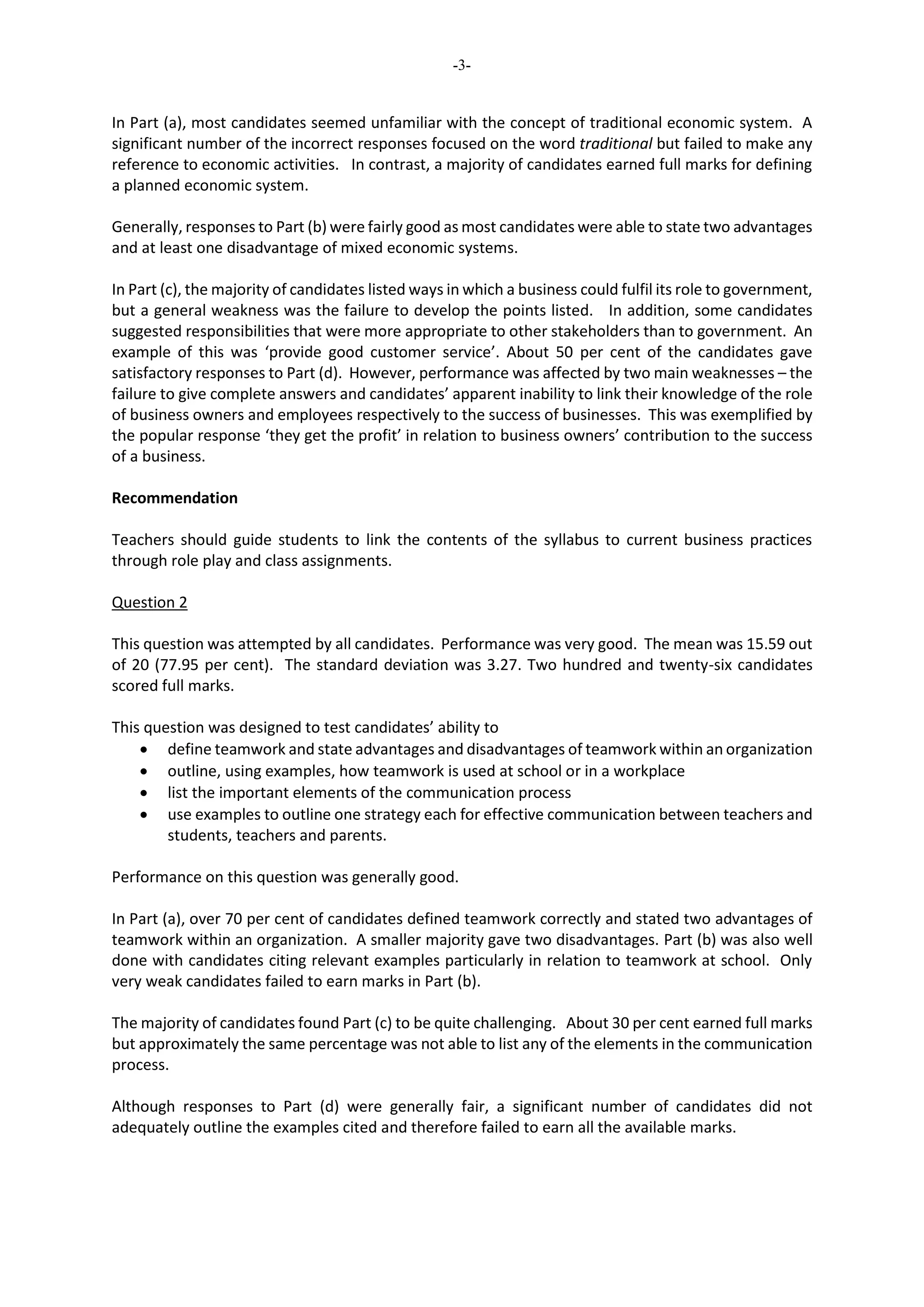 -3-
In Part (a), most candidates seemed unfamiliar with the concept of traditional economic system. A
significant number of the incorrect responses focused on the word traditional but failed to make any
reference to economic activities. In contrast, a majority of candidates earned full marks for defining
a planned economic system.
Generally, responses to Part (b) were fairly good as most candidates were able to state two advantages
and at least one disadvantage of mixed economic systems.
In Part (c), the majority of candidates listed ways in which a business could fulfil its role to government,
but a general weakness was the failure to develop the points listed. In addition, some candidates
suggested responsibilities that were more appropriate to other stakeholders than to government. An
example of this was ‘provide good customer service’. About 50 per cent of the candidates gave
satisfactory responses to Part (d). However, performance was affected by two main weaknesses – the
failure to give complete answers and candidates’ apparent inability to link their knowledge of the role
of business owners and employees respectively to the success of businesses. This was exemplified by
the popular response ‘they get the profit’ in relation to business owners’ contribution to the success
of a business.
Recommendation
Teachers should guide students to link the contents of the syllabus to current business practices
through role play and class assignments.
Question 2
This question was attempted by all candidates. Performance was very good. The mean was 15.59 out
of 20 (77.95 per cent). The standard deviation was 3.27. Two hundred and twenty-six candidates
scored full marks.
This question was designed to test candidates’ ability to
 define teamwork and state advantages and disadvantages of teamwork within an organization
 outline, using examples, how teamwork is used at school or in a workplace
 list the important elements of the communication process
 use examples to outline one strategy each for effective communication between teachers and
students, teachers and parents.
Performance on this question was generally good.
In Part (a), over 70 per cent of candidates defined teamwork correctly and stated two advantages of
teamwork within an organization. A smaller majority gave two disadvantages. Part (b) was also well
done with candidates citing relevant examples particularly in relation to teamwork at school. Only
very weak candidates failed to earn marks in Part (b).
The majority of candidates found Part (c) to be quite challenging. About 30 per cent earned full marks
but approximately the same percentage was not able to list any of the elements in the communication
process.
Although responses to Part (d) were generally fair, a significant number of candidates did not
adequately outline the examples cited and therefore failed to earn all the available marks.
 