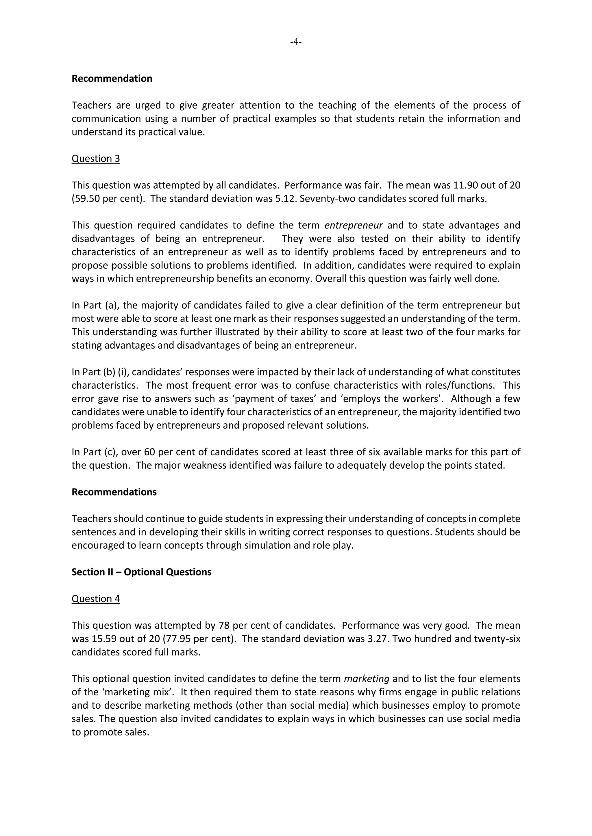 -4-
Recommendation
Teachers are urged to give greater attention to the teaching of the elements of the process of
communication using a number of practical examples so that students retain the information and
understand its practical value.
Question 3
This question was attempted by all candidates. Performance was fair. The mean was 11.90 out of 20
(59.50 per cent). The standard deviation was 5.12. Seventy-two candidates scored full marks.
This question required candidates to define the term entrepreneur and to state advantages and
disadvantages of being an entrepreneur. They were also tested on their ability to identify
characteristics of an entrepreneur as well as to identify problems faced by entrepreneurs and to
propose possible solutions to problems identified. In addition, candidates were required to explain
ways in which entrepreneurship benefits an economy. Overall this question was fairly well done.
In Part (a), the majority of candidates failed to give a clear definition of the term entrepreneur but
most were able to score at least one mark as their responses suggested an understanding of the term.
This understanding was further illustrated by their ability to score at least two of the four marks for
stating advantages and disadvantages of being an entrepreneur.
In Part (b) (i), candidates’ responses were impacted by their lack of understanding of what constitutes
characteristics. The most frequent error was to confuse characteristics with roles/functions. This
error gave rise to answers such as ‘payment of taxes’ and ‘employs the workers’. Although a few
candidates were unable to identify four characteristics of an entrepreneur, the majority identified two
problems faced by entrepreneurs and proposed relevant solutions.
In Part (c), over 60 per cent of candidates scored at least three of six available marks for this part of
the question. The major weakness identified was failure to adequately develop the points stated.
Recommendations
Teachers should continue to guide students in expressing their understanding of concepts in complete
sentences and in developing their skills in writing correct responses to questions. Students should be
encouraged to learn concepts through simulation and role play.
Section II – Optional Questions
Question 4
This question was attempted by 78 per cent of candidates. Performance was very good. The mean
was 15.59 out of 20 (77.95 per cent). The standard deviation was 3.27. Two hundred and twenty-six
candidates scored full marks.
This optional question invited candidates to define the term marketing and to list the four elements
of the ‘marketing mix’. It then required them to state reasons why firms engage in public relations
and to describe marketing methods (other than social media) which businesses employ to promote
sales. The question also invited candidates to explain ways in which businesses can use social media
to promote sales.
 