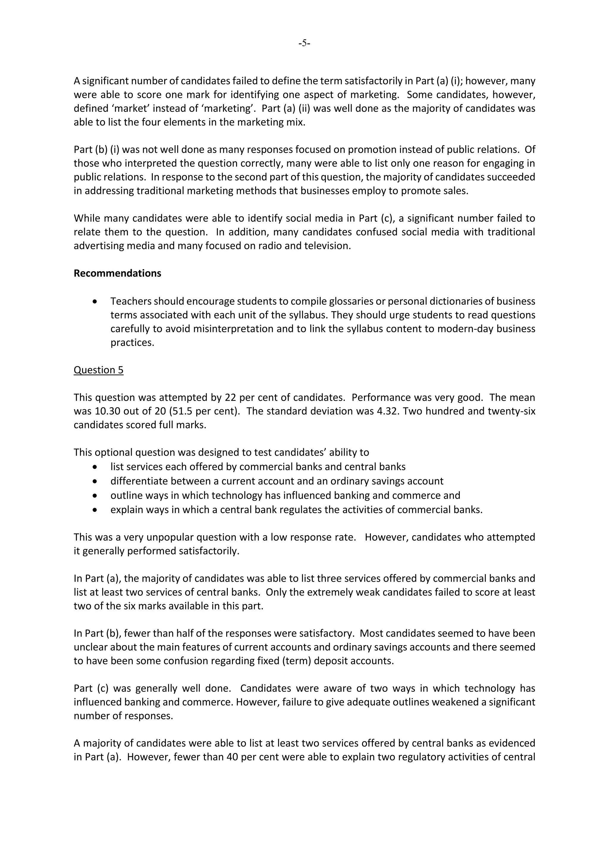 -5-
A significant number of candidates failed to define the term satisfactorily in Part (a) (i); however, many
were able to score one mark for identifying one aspect of marketing. Some candidates, however,
defined ‘market’ instead of ‘marketing’. Part (a) (ii) was well done as the majority of candidates was
able to list the four elements in the marketing mix.
Part (b) (i) was not well done as many responses focused on promotion instead of public relations. Of
those who interpreted the question correctly, many were able to list only one reason for engaging in
public relations. In response to the second part of this question, the majority of candidates succeeded
in addressing traditional marketing methods that businesses employ to promote sales.
While many candidates were able to identify social media in Part (c), a significant number failed to
relate them to the question. In addition, many candidates confused social media with traditional
advertising media and many focused on radio and television.
Recommendations
 Teachers should encourage students to compile glossaries or personal dictionaries of business
terms associated with each unit of the syllabus. They should urge students to read questions
carefully to avoid misinterpretation and to link the syllabus content to modern-day business
practices.
Question 5
This question was attempted by 22 per cent of candidates. Performance was very good. The mean
was 10.30 out of 20 (51.5 per cent). The standard deviation was 4.32. Two hundred and twenty-six
candidates scored full marks.
This optional question was designed to test candidates’ ability to
 list services each offered by commercial banks and central banks
 differentiate between a current account and an ordinary savings account
 outline ways in which technology has influenced banking and commerce and
 explain ways in which a central bank regulates the activities of commercial banks.
This was a very unpopular question with a low response rate. However, candidates who attempted
it generally performed satisfactorily.
In Part (a), the majority of candidates was able to list three services offered by commercial banks and
list at least two services of central banks. Only the extremely weak candidates failed to score at least
two of the six marks available in this part.
In Part (b), fewer than half of the responses were satisfactory. Most candidates seemed to have been
unclear about the main features of current accounts and ordinary savings accounts and there seemed
to have been some confusion regarding fixed (term) deposit accounts.
Part (c) was generally well done. Candidates were aware of two ways in which technology has
influenced banking and commerce. However, failure to give adequate outlines weakened a significant
number of responses.
A majority of candidates were able to list at least two services offered by central banks as evidenced
in Part (a). However, fewer than 40 per cent were able to explain two regulatory activities of central
 
