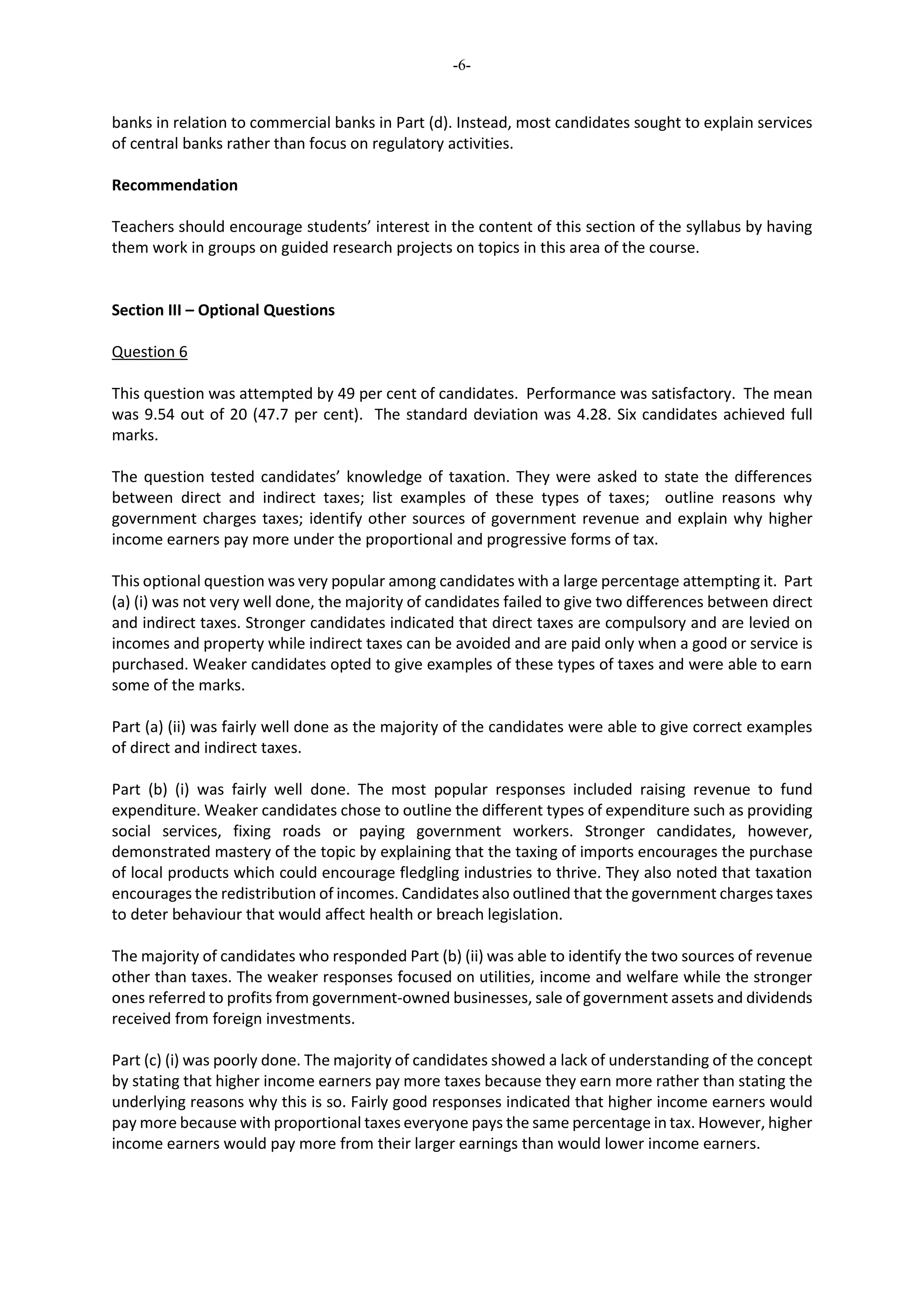 -6-
banks in relation to commercial banks in Part (d). Instead, most candidates sought to explain services
of central banks rather than focus on regulatory activities.
Recommendation
Teachers should encourage students’ interest in the content of this section of the syllabus by having
them work in groups on guided research projects on topics in this area of the course.
Section III – Optional Questions
Question 6
This question was attempted by 49 per cent of candidates. Performance was satisfactory. The mean
was 9.54 out of 20 (47.7 per cent). The standard deviation was 4.28. Six candidates achieved full
marks.
The question tested candidates’ knowledge of taxation. They were asked to state the differences
between direct and indirect taxes; list examples of these types of taxes; outline reasons why
government charges taxes; identify other sources of government revenue and explain why higher
income earners pay more under the proportional and progressive forms of tax.
This optional question was very popular among candidates with a large percentage attempting it. Part
(a) (i) was not very well done, the majority of candidates failed to give two differences between direct
and indirect taxes. Stronger candidates indicated that direct taxes are compulsory and are levied on
incomes and property while indirect taxes can be avoided and are paid only when a good or service is
purchased. Weaker candidates opted to give examples of these types of taxes and were able to earn
some of the marks.
Part (a) (ii) was fairly well done as the majority of the candidates were able to give correct examples
of direct and indirect taxes.
Part (b) (i) was fairly well done. The most popular responses included raising revenue to fund
expenditure. Weaker candidates chose to outline the different types of expenditure such as providing
social services, fixing roads or paying government workers. Stronger candidates, however,
demonstrated mastery of the topic by explaining that the taxing of imports encourages the purchase
of local products which could encourage fledgling industries to thrive. They also noted that taxation
encourages the redistribution of incomes. Candidates also outlined that the government charges taxes
to deter behaviour that would affect health or breach legislation.
The majority of candidates who responded Part (b) (ii) was able to identify the two sources of revenue
other than taxes. The weaker responses focused on utilities, income and welfare while the stronger
ones referred to profits from government-owned businesses, sale of government assets and dividends
received from foreign investments.
Part (c) (i) was poorly done. The majority of candidates showed a lack of understanding of the concept
by stating that higher income earners pay more taxes because they earn more rather than stating the
underlying reasons why this is so. Fairly good responses indicated that higher income earners would
pay more because with proportional taxes everyone pays the same percentage in tax. However, higher
income earners would pay more from their larger earnings than would lower income earners.
 