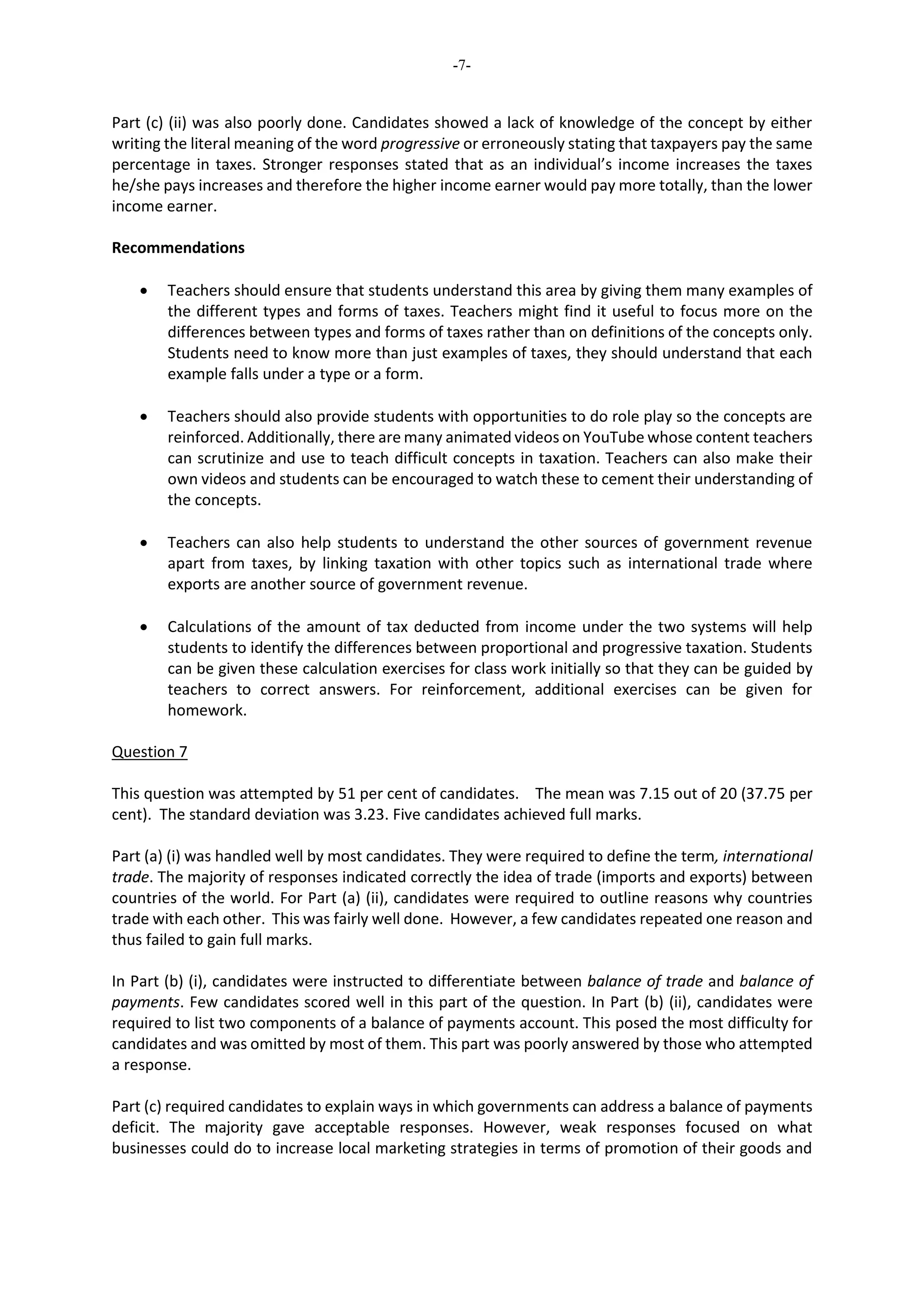 -7-
Part (c) (ii) was also poorly done. Candidates showed a lack of knowledge of the concept by either
writing the literal meaning of the word progressive or erroneously stating that taxpayers pay the same
percentage in taxes. Stronger responses stated that as an individual’s income increases the taxes
he/she pays increases and therefore the higher income earner would pay more totally, than the lower
income earner.
Recommendations
 Teachers should ensure that students understand this area by giving them many examples of
the different types and forms of taxes. Teachers might find it useful to focus more on the
differences between types and forms of taxes rather than on definitions of the concepts only.
Students need to know more than just examples of taxes, they should understand that each
example falls under a type or a form.
 Teachers should also provide students with opportunities to do role play so the concepts are
reinforced. Additionally, there are many animated videos on YouTube whose content teachers
can scrutinize and use to teach difficult concepts in taxation. Teachers can also make their
own videos and students can be encouraged to watch these to cement their understanding of
the concepts.
 Teachers can also help students to understand the other sources of government revenue
apart from taxes, by linking taxation with other topics such as international trade where
exports are another source of government revenue.
 Calculations of the amount of tax deducted from income under the two systems will help
students to identify the differences between proportional and progressive taxation. Students
can be given these calculation exercises for class work initially so that they can be guided by
teachers to correct answers. For reinforcement, additional exercises can be given for
homework.
Question 7
This question was attempted by 51 per cent of candidates. The mean was 7.15 out of 20 (37.75 per
cent). The standard deviation was 3.23. Five candidates achieved full marks.
Part (a) (i) was handled well by most candidates. They were required to define the term, international
trade. The majority of responses indicated correctly the idea of trade (imports and exports) between
countries of the world. For Part (a) (ii), candidates were required to outline reasons why countries
trade with each other. This was fairly well done. However, a few candidates repeated one reason and
thus failed to gain full marks.
In Part (b) (i), candidates were instructed to differentiate between balance of trade and balance of
payments. Few candidates scored well in this part of the question. In Part (b) (ii), candidates were
required to list two components of a balance of payments account. This posed the most difficulty for
candidates and was omitted by most of them. This part was poorly answered by those who attempted
a response.
Part (c) required candidates to explain ways in which governments can address a balance of payments
deficit. The majority gave acceptable responses. However, weak responses focused on what
businesses could do to increase local marketing strategies in terms of promotion of their goods and
 
