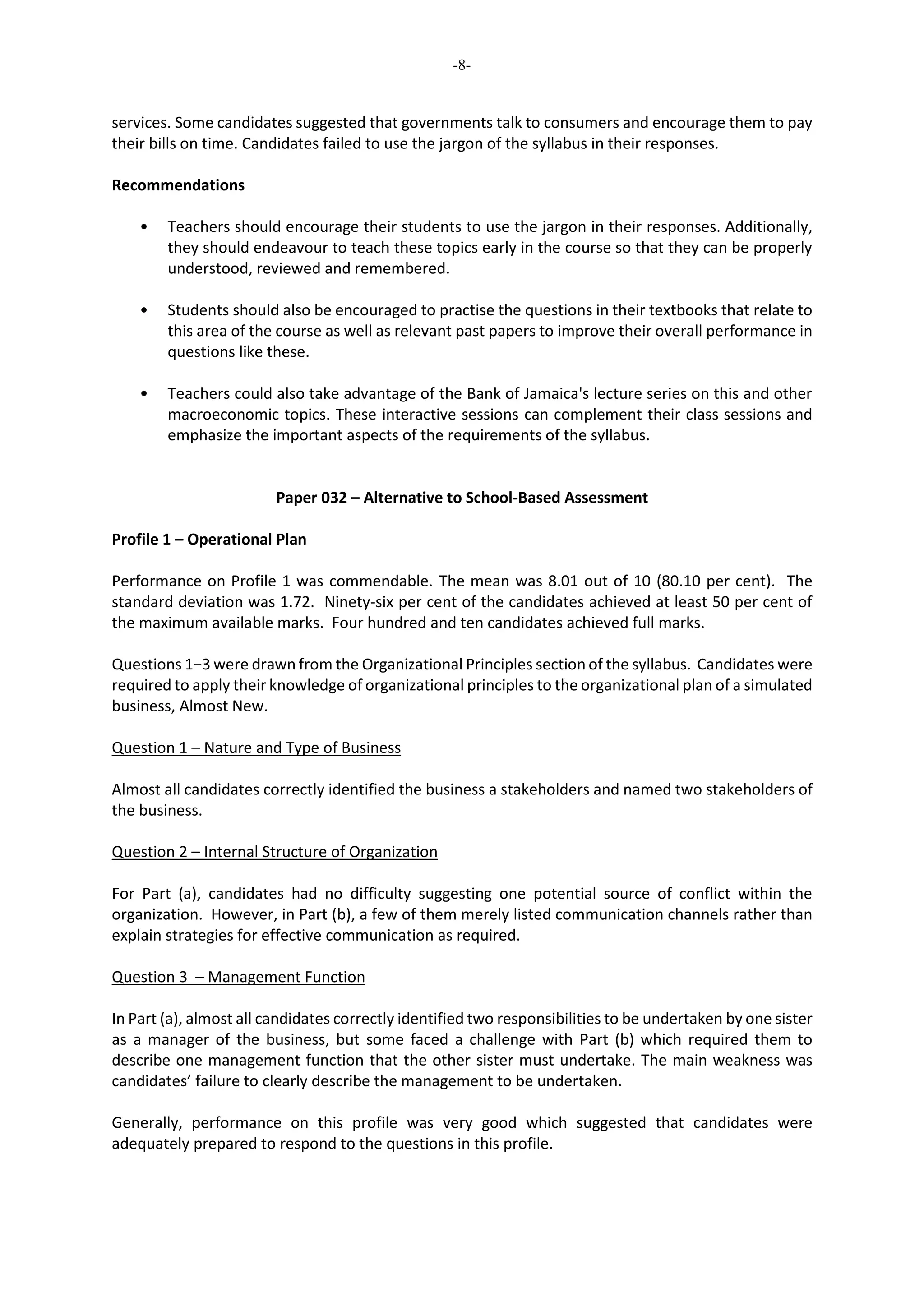 -8-
services. Some candidates suggested that governments talk to consumers and encourage them to pay
their bills on time. Candidates failed to use the jargon of the syllabus in their responses.
Recommendations
• Teachers should encourage their students to use the jargon in their responses. Additionally,
they should endeavour to teach these topics early in the course so that they can be properly
understood, reviewed and remembered.
• Students should also be encouraged to practise the questions in their textbooks that relate to
this area of the course as well as relevant past papers to improve their overall performance in
questions like these.
• Teachers could also take advantage of the Bank of Jamaica's lecture series on this and other
macroeconomic topics. These interactive sessions can complement their class sessions and
emphasize the important aspects of the requirements of the syllabus.
Paper 032 – Alternative to School-Based Assessment
Profile 1 – Operational Plan
Performance on Profile 1 was commendable. The mean was 8.01 out of 10 (80.10 per cent). The
standard deviation was 1.72. Ninety-six per cent of the candidates achieved at least 50 per cent of
the maximum available marks. Four hundred and ten candidates achieved full marks.
Questions 1−3 were drawn from the Organizational Principles section of the syllabus. Candidates were
required to apply their knowledge of organizational principles to the organizational plan of a simulated
business, Almost New.
Question 1 – Nature and Type of Business
Almost all candidates correctly identified the business a stakeholders and named two stakeholders of
the business.
Question 2 – Internal Structure of Organization
For Part (a), candidates had no difficulty suggesting one potential source of conflict within the
organization. However, in Part (b), a few of them merely listed communication channels rather than
explain strategies for effective communication as required.
Question 3 – Management Function
In Part (a), almost all candidates correctly identified two responsibilities to be undertaken by one sister
as a manager of the business, but some faced a challenge with Part (b) which required them to
describe one management function that the other sister must undertake. The main weakness was
candidates’ failure to clearly describe the management to be undertaken.
Generally, performance on this profile was very good which suggested that candidates were
adequately prepared to respond to the questions in this profile.
 