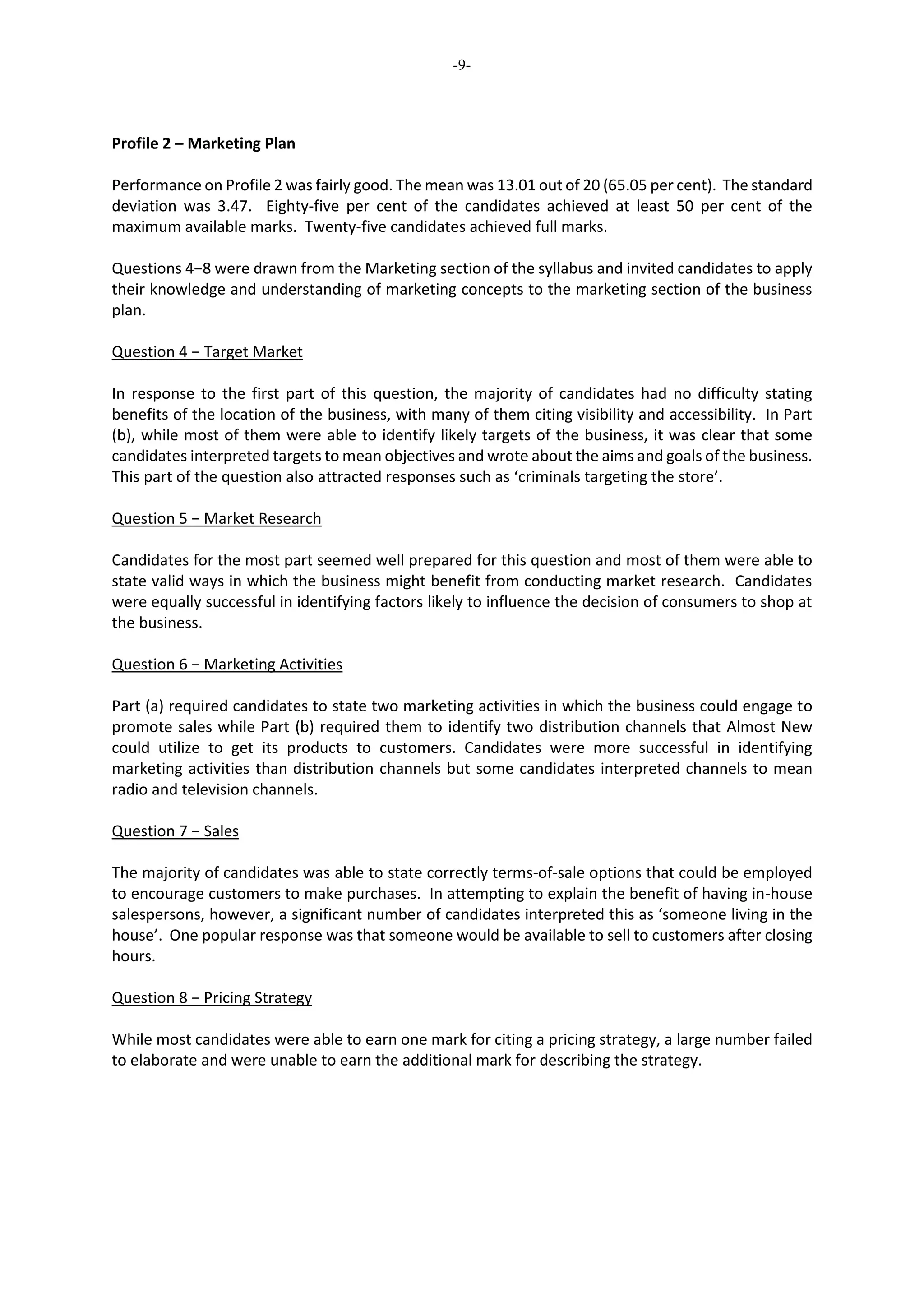 -9-
Profile 2 – Marketing Plan
Performance on Profile 2 was fairly good. The mean was 13.01 out of 20 (65.05 per cent). The standard
deviation was 3.47. Eighty-five per cent of the candidates achieved at least 50 per cent of the
maximum available marks. Twenty-five candidates achieved full marks.
Questions 4−8 were drawn from the Marketing section of the syllabus and invited candidates to apply
their knowledge and understanding of marketing concepts to the marketing section of the business
plan.
Question 4 − Target Market
In response to the first part of this question, the majority of candidates had no difficulty stating
benefits of the location of the business, with many of them citing visibility and accessibility. In Part
(b), while most of them were able to identify likely targets of the business, it was clear that some
candidates interpreted targets to mean objectives and wrote about the aims and goals of the business.
This part of the question also attracted responses such as ‘criminals targeting the store’.
Question 5 − Market Research
Candidates for the most part seemed well prepared for this question and most of them were able to
state valid ways in which the business might benefit from conducting market research. Candidates
were equally successful in identifying factors likely to influence the decision of consumers to shop at
the business.
Question 6 − Marketing Activities
Part (a) required candidates to state two marketing activities in which the business could engage to
promote sales while Part (b) required them to identify two distribution channels that Almost New
could utilize to get its products to customers. Candidates were more successful in identifying
marketing activities than distribution channels but some candidates interpreted channels to mean
radio and television channels.
Question 7 − Sales
The majority of candidates was able to state correctly terms-of-sale options that could be employed
to encourage customers to make purchases. In attempting to explain the benefit of having in-house
salespersons, however, a significant number of candidates interpreted this as ‘someone living in the
house’. One popular response was that someone would be available to sell to customers after closing
hours.
Question 8 − Pricing Strategy
While most candidates were able to earn one mark for citing a pricing strategy, a large number failed
to elaborate and were unable to earn the additional mark for describing the strategy.
 