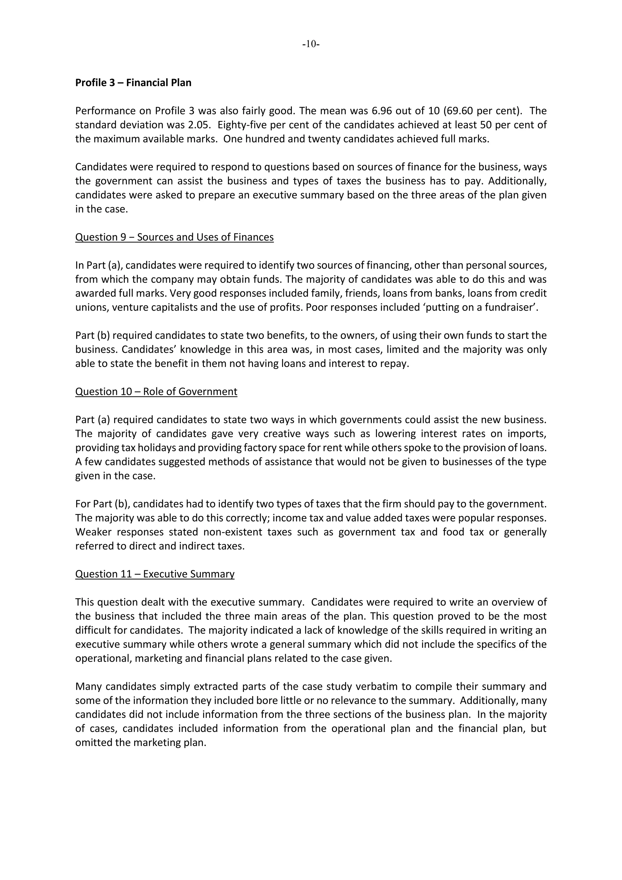 -10-
Profile 3 – Financial Plan
Performance on Profile 3 was also fairly good. The mean was 6.96 out of 10 (69.60 per cent). The
standard deviation was 2.05. Eighty-five per cent of the candidates achieved at least 50 per cent of
the maximum available marks. One hundred and twenty candidates achieved full marks.
Candidates were required to respond to questions based on sources of finance for the business, ways
the government can assist the business and types of taxes the business has to pay. Additionally,
candidates were asked to prepare an executive summary based on the three areas of the plan given
in the case.
Question 9 − Sources and Uses of Finances
In Part (a), candidates were required to identify two sources of financing, other than personal sources,
from which the company may obtain funds. The majority of candidates was able to do this and was
awarded full marks. Very good responses included family, friends, loans from banks, loans from credit
unions, venture capitalists and the use of profits. Poor responses included ‘putting on a fundraiser’.
Part (b) required candidates to state two benefits, to the owners, of using their own funds to start the
business. Candidates’ knowledge in this area was, in most cases, limited and the majority was only
able to state the benefit in them not having loans and interest to repay.
Question 10 – Role of Government
Part (a) required candidates to state two ways in which governments could assist the new business.
The majority of candidates gave very creative ways such as lowering interest rates on imports,
providing tax holidays and providing factory space for rent while others spoke to the provision of loans.
A few candidates suggested methods of assistance that would not be given to businesses of the type
given in the case.
For Part (b), candidates had to identify two types of taxes that the firm should pay to the government.
The majority was able to do this correctly; income tax and value added taxes were popular responses.
Weaker responses stated non-existent taxes such as government tax and food tax or generally
referred to direct and indirect taxes.
Question 11 – Executive Summary
This question dealt with the executive summary. Candidates were required to write an overview of
the business that included the three main areas of the plan. This question proved to be the most
difficult for candidates. The majority indicated a lack of knowledge of the skills required in writing an
executive summary while others wrote a general summary which did not include the specifics of the
operational, marketing and financial plans related to the case given.
Many candidates simply extracted parts of the case study verbatim to compile their summary and
some of the information they included bore little or no relevance to the summary. Additionally, many
candidates did not include information from the three sections of the business plan. In the majority
of cases, candidates included information from the operational plan and the financial plan, but
omitted the marketing plan.
 