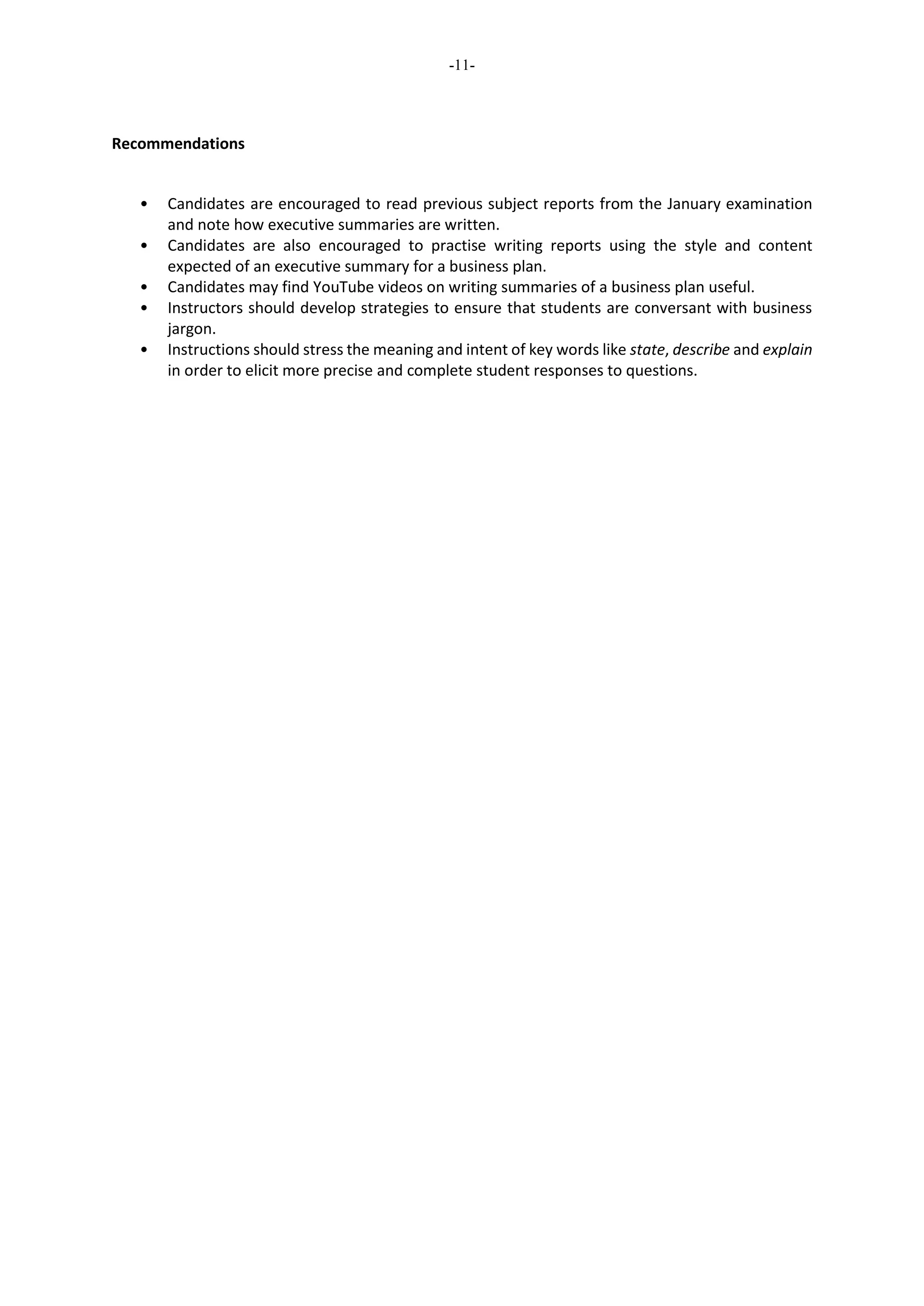 -11-
Recommendations
• Candidates are encouraged to read previous subject reports from the January examination
and note how executive summaries are written.
• Candidates are also encouraged to practise writing reports using the style and content
expected of an executive summary for a business plan.
• Candidates may find YouTube videos on writing summaries of a business plan useful.
• Instructors should develop strategies to ensure that students are conversant with business
jargon.
• Instructions should stress the meaning and intent of key words like state, describe and explain
in order to elicit more precise and complete student responses to questions.
 