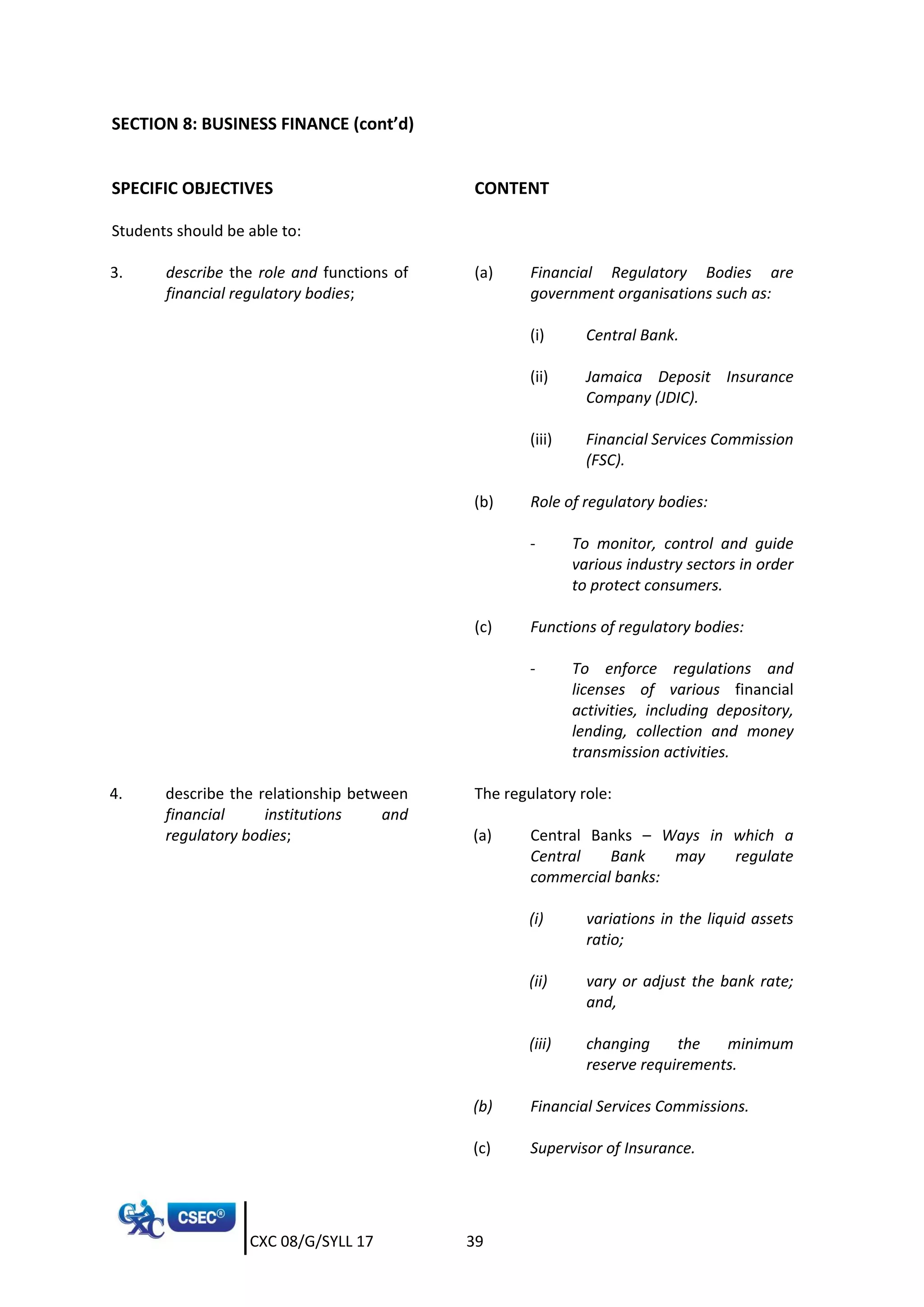 CXC 08/G/SYLL 17 39
SECTION 8: BUSINESS FINANCE (cont’d)
SPECIFIC OBJECTIVES CONTENT
Students should be able to:
3. describe the role and functions of
financial regulatory bodies;
(a) Financial Regulatory Bodies are
government organisations such as:
(i) Central Bank.
(ii) Jamaica Deposit Insurance
Company (JDIC).
(iii) Financial Services Commission
(FSC).
(b) Role of regulatory bodies:
- To monitor, control and guide
various industry sectors in order
to protect consumers.
(c) Functions of regulatory bodies:
- To enforce regulations and
licenses of various financial
activities, including depository,
lending, collection and money
transmission activities.
4. describe the relationship between
financial institutions and
regulatory bodies;
The regulatory role:
(a) Central Banks – Ways in which a
Central Bank may regulate
commercial banks:
(i) variations in the liquid assets
ratio;
(ii) vary or adjust the bank rate;
and,
(iii) changing the minimum
reserve requirements.
(b) Financial Services Commissions.
(c) Supervisor of Insurance.
 