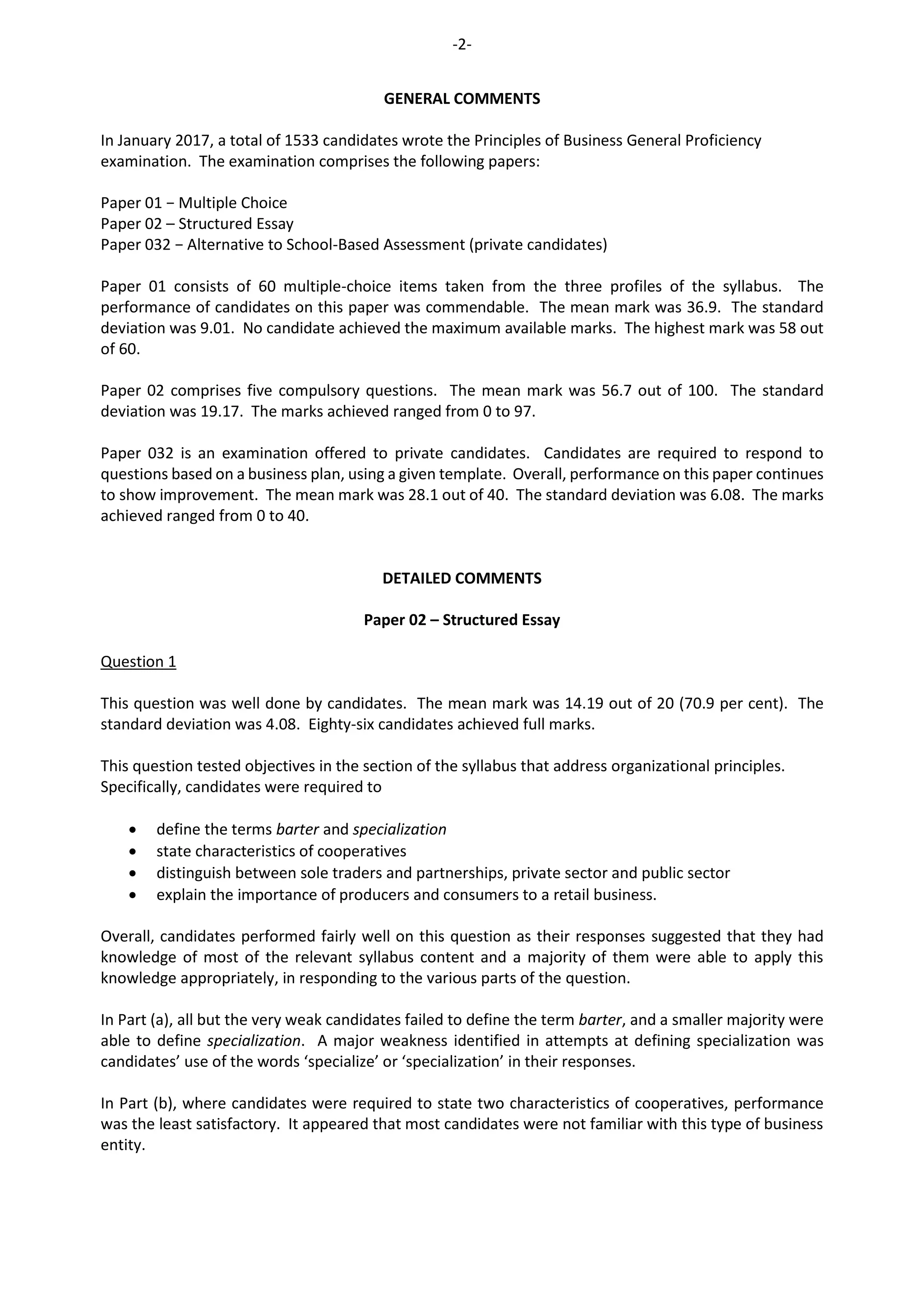 -2-
GENERAL COMMENTS
In January 2017, a total of 1533 candidates wrote the Principles of Business General Proficiency
examination. The examination comprises the following papers:
Paper 01 − Multiple Choice
Paper 02 – Structured Essay
Paper 032 − Alternative to School-Based Assessment (private candidates)
Paper 01 consists of 60 multiple-choice items taken from the three profiles of the syllabus. The
performance of candidates on this paper was commendable. The mean mark was 36.9. The standard
deviation was 9.01. No candidate achieved the maximum available marks. The highest mark was 58 out
of 60.
Paper 02 comprises five compulsory questions. The mean mark was 56.7 out of 100. The standard
deviation was 19.17. The marks achieved ranged from 0 to 97.
Paper 032 is an examination offered to private candidates. Candidates are required to respond to
questions based on a business plan, using a given template. Overall, performance on this paper continues
to show improvement. The mean mark was 28.1 out of 40. The standard deviation was 6.08. The marks
achieved ranged from 0 to 40.
DETAILED COMMENTS
Paper 02 – Structured Essay
Question 1
This question was well done by candidates. The mean mark was 14.19 out of 20 (70.9 per cent). The
standard deviation was 4.08. Eighty-six candidates achieved full marks.
This question tested objectives in the section of the syllabus that address organizational principles.
Specifically, candidates were required to
 define the terms barter and specialization
 state characteristics of cooperatives
 distinguish between sole traders and partnerships, private sector and public sector
 explain the importance of producers and consumers to a retail business.
Overall, candidates performed fairly well on this question as their responses suggested that they had
knowledge of most of the relevant syllabus content and a majority of them were able to apply this
knowledge appropriately, in responding to the various parts of the question.
In Part (a), all but the very weak candidates failed to define the term barter, and a smaller majority were
able to define specialization. A major weakness identified in attempts at defining specialization was
candidates’ use of the words ‘specialize’ or ‘specialization’ in their responses.
In Part (b), where candidates were required to state two characteristics of cooperatives, performance
was the least satisfactory. It appeared that most candidates were not familiar with this type of business
entity.
 