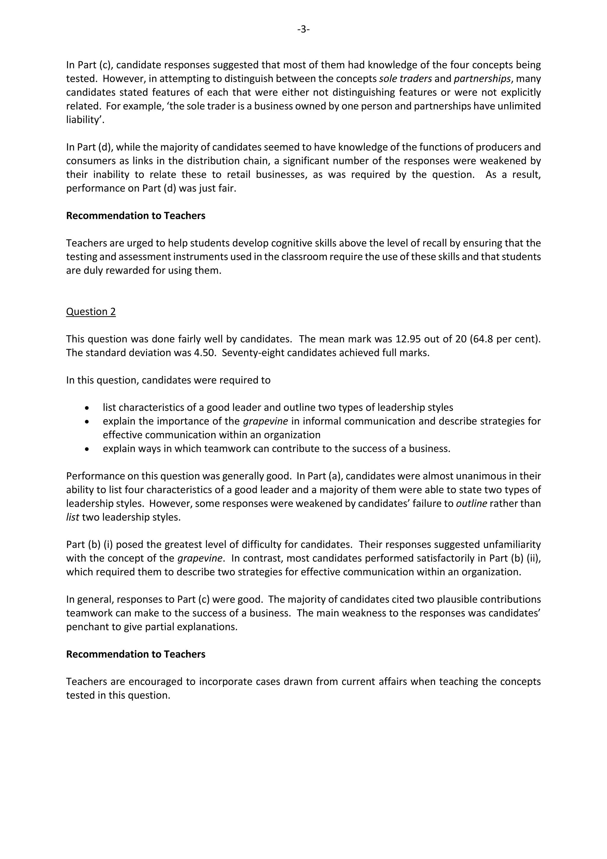 -3-
In Part (c), candidate responses suggested that most of them had knowledge of the four concepts being
tested. However, in attempting to distinguish between the concepts sole traders and partnerships, many
candidates stated features of each that were either not distinguishing features or were not explicitly
related. For example, ‘the sole trader is a business owned by one person and partnerships have unlimited
liability’.
In Part (d), while the majority of candidates seemed to have knowledge of the functions of producers and
consumers as links in the distribution chain, a significant number of the responses were weakened by
their inability to relate these to retail businesses, as was required by the question. As a result,
performance on Part (d) was just fair.
Recommendation to Teachers
Teachers are urged to help students develop cognitive skills above the level of recall by ensuring that the
testing and assessment instruments used in the classroom require the use of these skills and that students
are duly rewarded for using them.
Question 2
This question was done fairly well by candidates. The mean mark was 12.95 out of 20 (64.8 per cent).
The standard deviation was 4.50. Seventy-eight candidates achieved full marks.
In this question, candidates were required to
 list characteristics of a good leader and outline two types of leadership styles
 explain the importance of the grapevine in informal communication and describe strategies for
effective communication within an organization
 explain ways in which teamwork can contribute to the success of a business.
Performance on this question was generally good. In Part (a), candidates were almost unanimous in their
ability to list four characteristics of a good leader and a majority of them were able to state two types of
leadership styles. However, some responses were weakened by candidates’ failure to outline rather than
list two leadership styles.
Part (b) (i) posed the greatest level of difficulty for candidates. Their responses suggested unfamiliarity
with the concept of the grapevine. In contrast, most candidates performed satisfactorily in Part (b) (ii),
which required them to describe two strategies for effective communication within an organization.
In general, responses to Part (c) were good. The majority of candidates cited two plausible contributions
teamwork can make to the success of a business. The main weakness to the responses was candidates’
penchant to give partial explanations.
Recommendation to Teachers
Teachers are encouraged to incorporate cases drawn from current affairs when teaching the concepts
tested in this question.
 