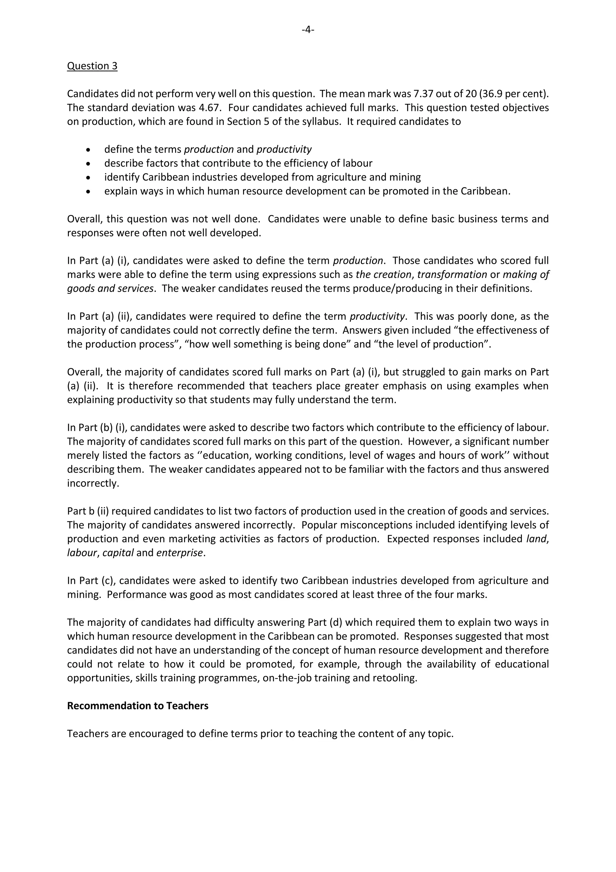 -4-
Question 3
Candidates did not perform very well on this question. The mean mark was 7.37 out of 20 (36.9 per cent).
The standard deviation was 4.67. Four candidates achieved full marks. This question tested objectives
on production, which are found in Section 5 of the syllabus. It required candidates to
 define the terms production and productivity
 describe factors that contribute to the efficiency of labour
 identify Caribbean industries developed from agriculture and mining
 explain ways in which human resource development can be promoted in the Caribbean.
Overall, this question was not well done. Candidates were unable to define basic business terms and
responses were often not well developed.
In Part (a) (i), candidates were asked to define the term production. Those candidates who scored full
marks were able to define the term using expressions such as the creation, transformation or making of
goods and services. The weaker candidates reused the terms produce/producing in their definitions.
In Part (a) (ii), candidates were required to define the term productivity. This was poorly done, as the
majority of candidates could not correctly define the term. Answers given included “the effectiveness of
the production process”, “how well something is being done” and “the level of production”.
Overall, the majority of candidates scored full marks on Part (a) (i), but struggled to gain marks on Part
(a) (ii). It is therefore recommended that teachers place greater emphasis on using examples when
explaining productivity so that students may fully understand the term.
In Part (b) (i), candidates were asked to describe two factors which contribute to the efficiency of labour.
The majority of candidates scored full marks on this part of the question. However, a significant number
merely listed the factors as ‘’education, working conditions, level of wages and hours of work’’ without
describing them. The weaker candidates appeared not to be familiar with the factors and thus answered
incorrectly.
Part b (ii) required candidates to list two factors of production used in the creation of goods and services.
The majority of candidates answered incorrectly. Popular misconceptions included identifying levels of
production and even marketing activities as factors of production. Expected responses included land,
labour, capital and enterprise.
In Part (c), candidates were asked to identify two Caribbean industries developed from agriculture and
mining. Performance was good as most candidates scored at least three of the four marks.
The majority of candidates had difficulty answering Part (d) which required them to explain two ways in
which human resource development in the Caribbean can be promoted. Responses suggested that most
candidates did not have an understanding of the concept of human resource development and therefore
could not relate to how it could be promoted, for example, through the availability of educational
opportunities, skills training programmes, on-the-job training and retooling.
Recommendation to Teachers
Teachers are encouraged to define terms prior to teaching the content of any topic.
 