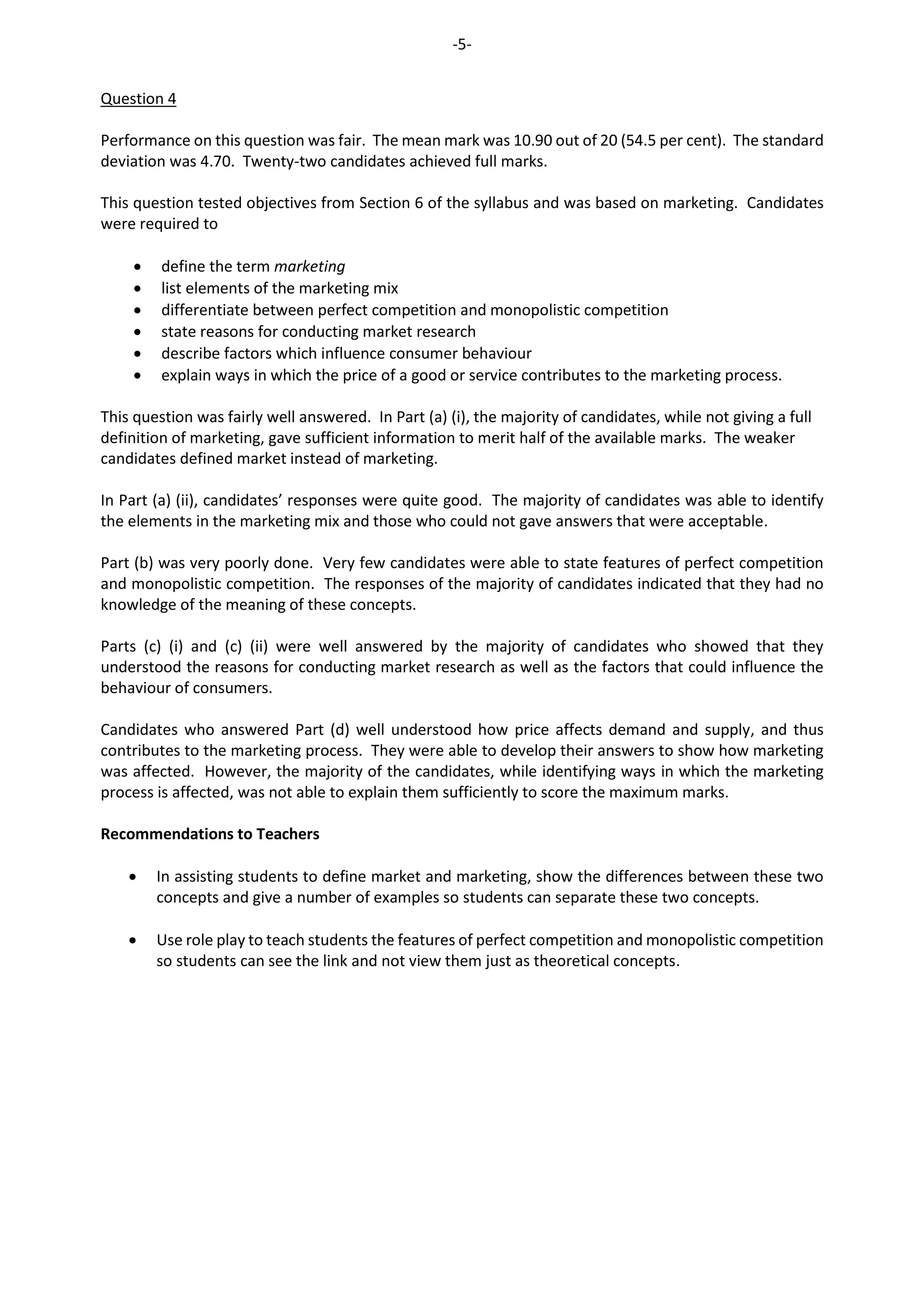 -5-
Question 4
Performance on this question was fair. The mean mark was 10.90 out of 20 (54.5 per cent). The standard
deviation was 4.70. Twenty-two candidates achieved full marks.
This question tested objectives from Section 6 of the syllabus and was based on marketing. Candidates
were required to
 define the term marketing
 list elements of the marketing mix
 differentiate between perfect competition and monopolistic competition
 state reasons for conducting market research
 describe factors which influence consumer behaviour
 explain ways in which the price of a good or service contributes to the marketing process.
This question was fairly well answered. In Part (a) (i), the majority of candidates, while not giving a full
definition of marketing, gave sufficient information to merit half of the available marks. The weaker
candidates defined market instead of marketing.
In Part (a) (ii), candidates’ responses were quite good. The majority of candidates was able to identify
the elements in the marketing mix and those who could not gave answers that were acceptable.
Part (b) was very poorly done. Very few candidates were able to state features of perfect competition
and monopolistic competition. The responses of the majority of candidates indicated that they had no
knowledge of the meaning of these concepts.
Parts (c) (i) and (c) (ii) were well answered by the majority of candidates who showed that they
understood the reasons for conducting market research as well as the factors that could influence the
behaviour of consumers.
Candidates who answered Part (d) well understood how price affects demand and supply, and thus
contributes to the marketing process. They were able to develop their answers to show how marketing
was affected. However, the majority of the candidates, while identifying ways in which the marketing
process is affected, was not able to explain them sufficiently to score the maximum marks.
Recommendations to Teachers
 In assisting students to define market and marketing, show the differences between these two
concepts and give a number of examples so students can separate these two concepts.
 Use role play to teach students the features of perfect competition and monopolistic competition
so students can see the link and not view them just as theoretical concepts.
 