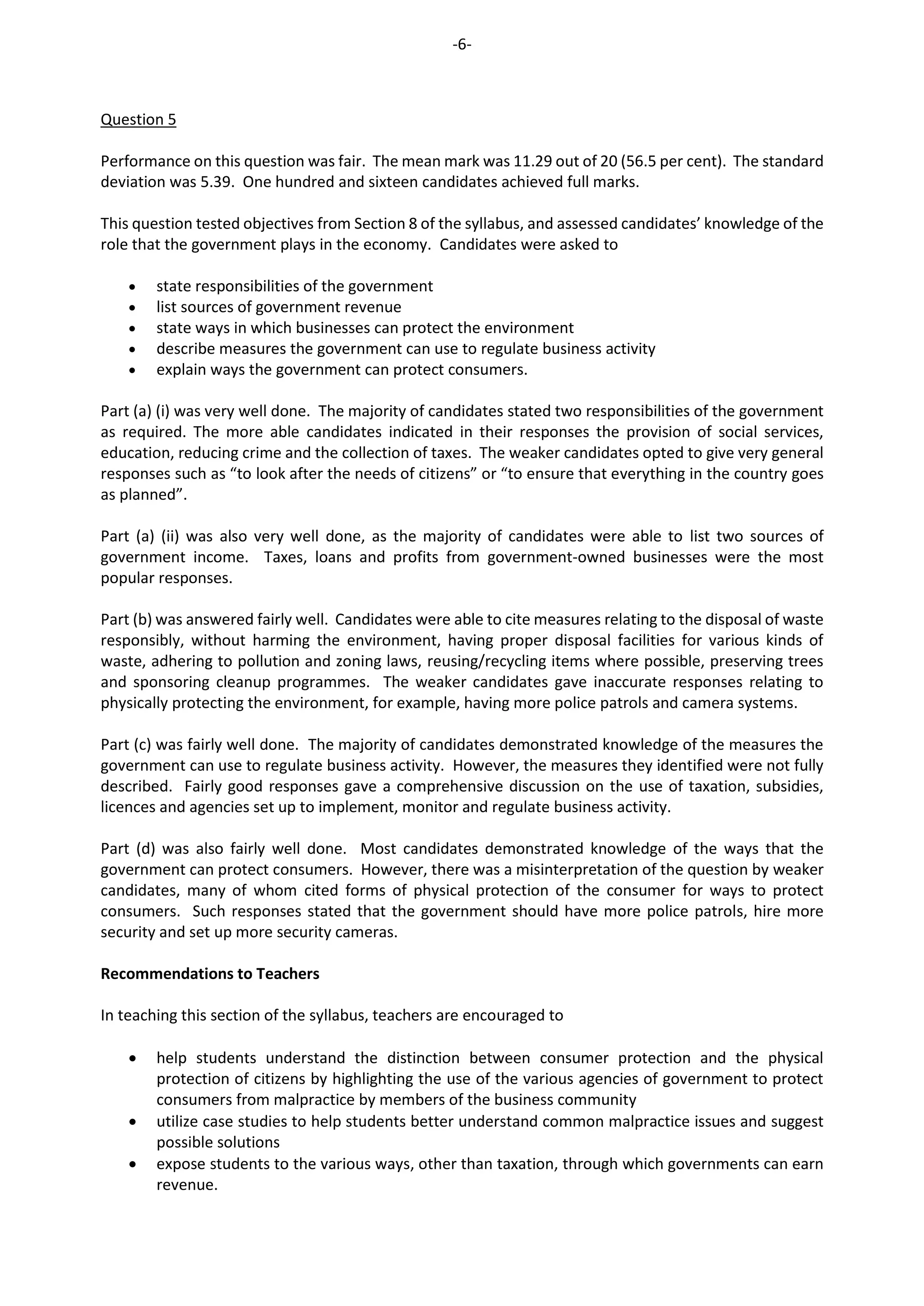 -6-
Question 5
Performance on this question was fair. The mean mark was 11.29 out of 20 (56.5 per cent). The standard
deviation was 5.39. One hundred and sixteen candidates achieved full marks.
This question tested objectives from Section 8 of the syllabus, and assessed candidates’ knowledge of the
role that the government plays in the economy. Candidates were asked to
 state responsibilities of the government
 list sources of government revenue
 state ways in which businesses can protect the environment
 describe measures the government can use to regulate business activity
 explain ways the government can protect consumers.
Part (a) (i) was very well done. The majority of candidates stated two responsibilities of the government
as required. The more able candidates indicated in their responses the provision of social services,
education, reducing crime and the collection of taxes. The weaker candidates opted to give very general
responses such as “to look after the needs of citizens” or “to ensure that everything in the country goes
as planned”.
Part (a) (ii) was also very well done, as the majority of candidates were able to list two sources of
government income. Taxe