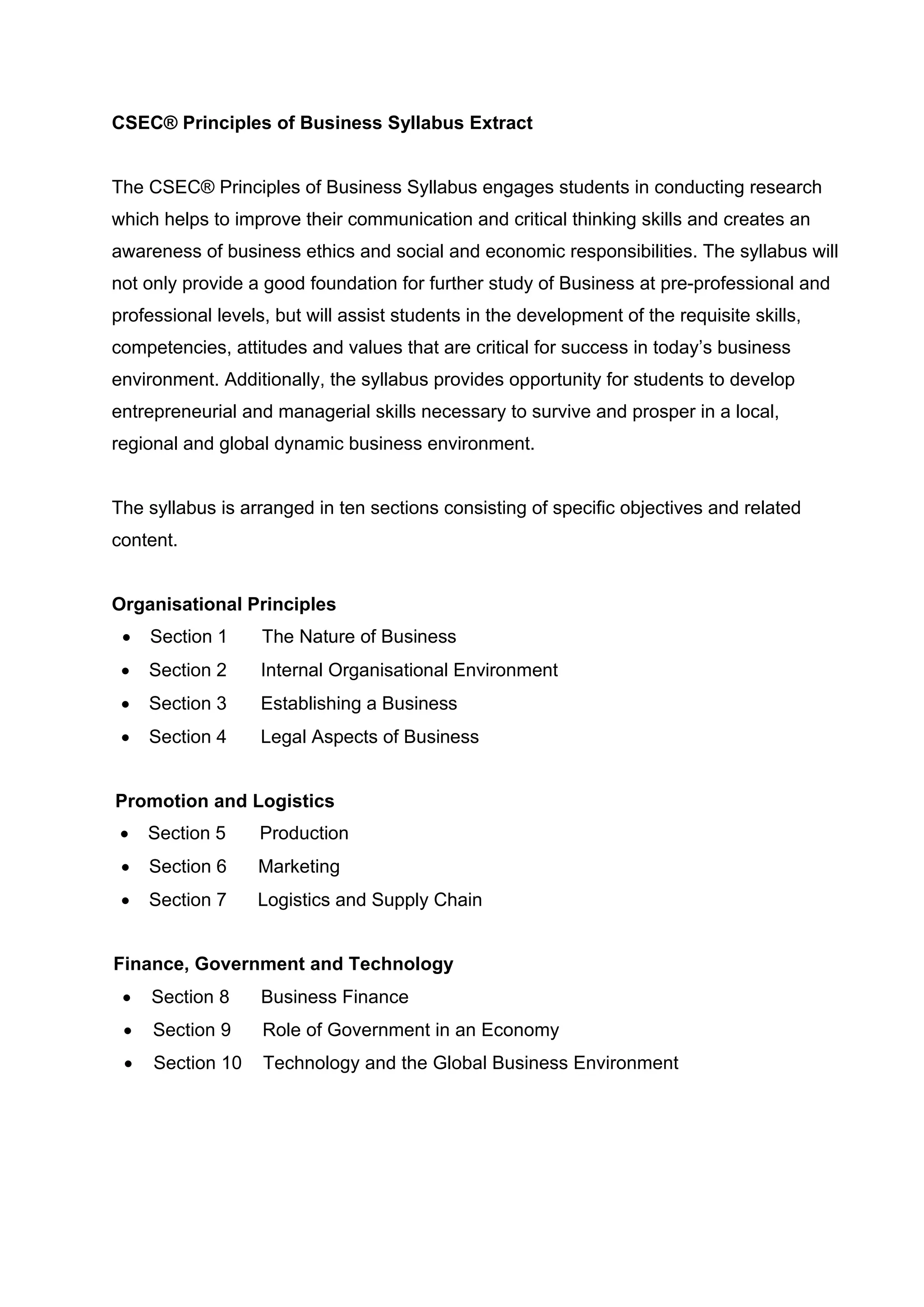 CSEC® Principles of Business Syllabus Extract
The CSEC® Principles of Business Syllabus engages students in conducting research
which helps to improve their communication and critical thinking skills and creates an
awareness of business ethics and social and economic responsibilities. The syllabus will
not only provide a good foundation for further study of Business at pre-professional and
professional levels, but will assist students in the development of the requisite skills,
competencies, attitudes and values that are critical for success in today’s business
environment. Additionally, the syllabus provides opportunity for students to develop
entrepreneurial and managerial skills necessary to survive and prosper in a local,
regional and global dynamic business environment.
The syllabus is arranged in ten sections consisting of specific objectives and related
content.
Organisational Principles
• Section 1 The Nature of Business
• Section 2 Internal Organisational Environment
• Section 3 Establishing a Business
• Section 4 Legal Aspects of Business
Promotion and Logistics
• Section 5 Production
• Section 6 Marketing
• Section 7 Logistics and Supply Chain
Finance, Government and Technology
• Section 8 Business Finance
• Section 9 Role of Government in an Economy
• Section 10 Technology and the Global Business Environment
 