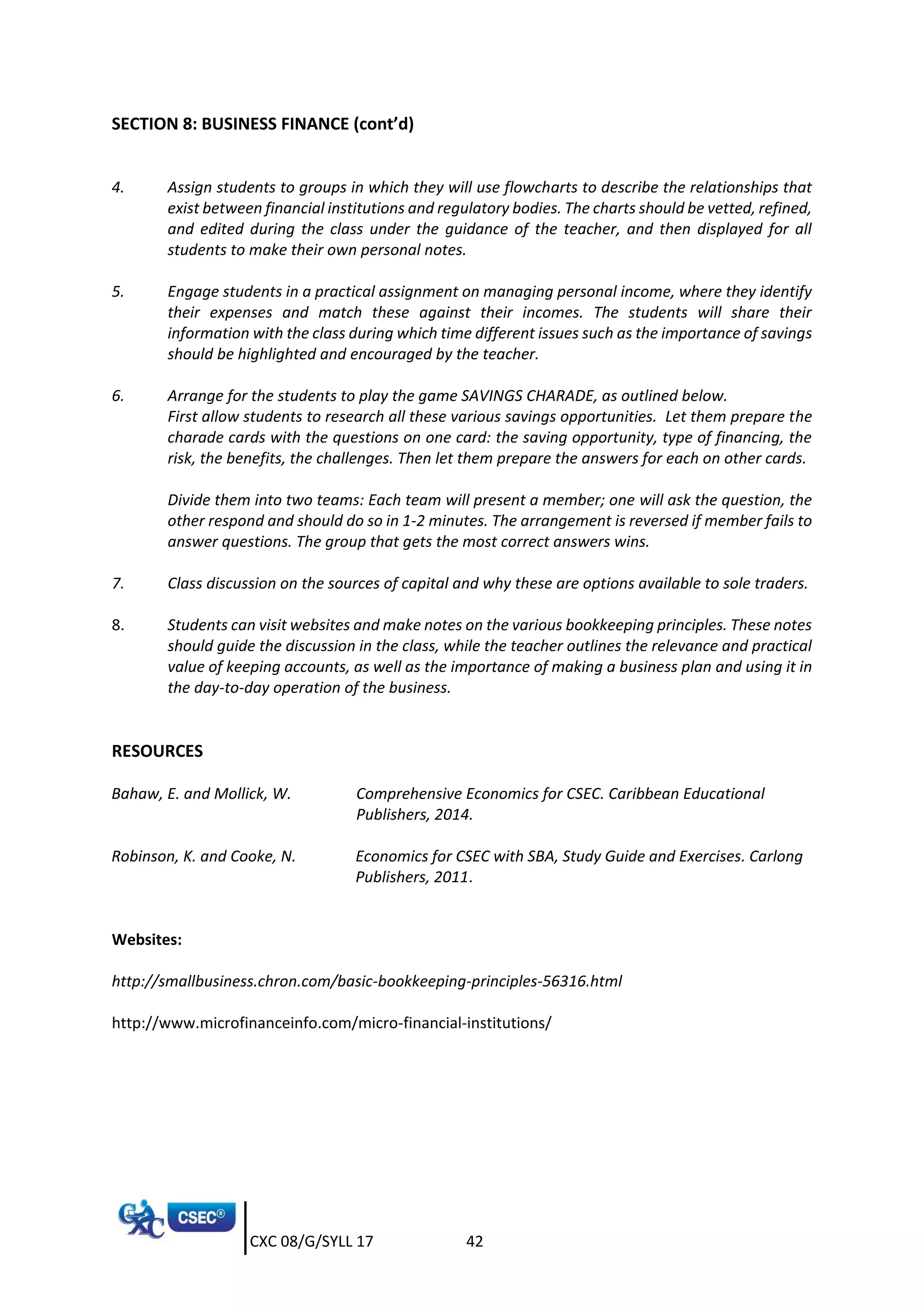 CXC 08/G/SYLL 17 42
SECTION 8: BUSINESS FINANCE (cont’d)
4. Assign students to groups in which they will use flowcharts to describe the relationships that
exist between financial institutions and regulatory bodies. The charts should be vetted, refined,
and edited during the class under the guidance of the teacher, and then displayed for all
students to make their own personal notes.
5. Engage students in a practical assignment on managing personal income, where they identify
their expenses and match these against their incomes. The students will share their
information with the class during which time different issues such as the importance of savings
should be highlighted and encouraged by the teacher.
6. Arrange for the students to play the game SAVINGS CHARADE, as outlined below.
First allow students to research all these various savings opportunities. Let them prepare the
charade cards with the questions on one card: the saving opportunity, type of financing, the
risk, the benefits, the challenges. Then let them prepare the answers for each on other cards.
Divide them into two teams: Each team will present a member; one will ask the question, the
other respond and should do so in 1-2 minutes. The arrangement is reversed if member fails to
answer questions. The group that gets the most correct answers wins.
7. Class discussion on the sources of capital and why these are options available to sole traders.
8. Students can visit websites and make notes on the various bookkeeping principles. These notes
should guide the discussion in the class, while the teacher outlines the relevance and practical
value of keeping accounts, as well as the importance of making a business plan and using it in
the day-to-day operation of the business.
RESOURCES
Bahaw, E. and Mollick, W. Comprehensive Economics for CSEC. Caribbean Educational
Publishers, 2014.
Robinson, K. and Cooke, N. Economics for CSEC with SBA, Study Guide and Exercises. Carlong
Publishers, 2011.
Websites:
http://smallbusiness.chron.com/basic-bookkeeping-principles-56316.html
http://www.microfinanceinfo.com/micro-financial-institutions/
 