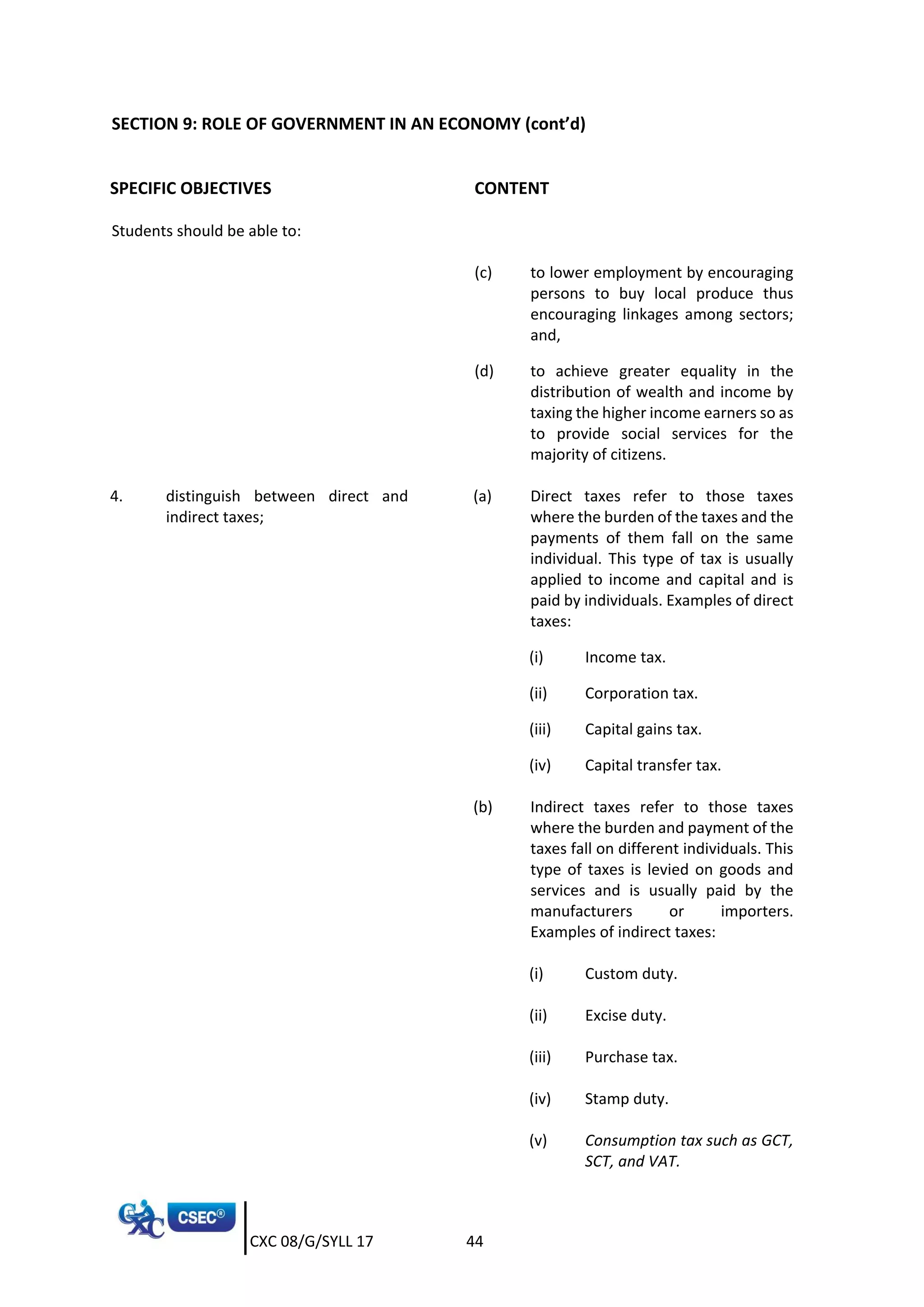 CXC 08/G/SYLL 17 44
SECTION 9: ROLE OF GOVERNMENT IN AN ECONOMY (cont’d)
SPECIFIC OBJECTIVES CONTENT
Students should be able to:
(c) to lower employment by encouraging
persons to buy local produce thus
encouraging linkages among sectors;
and,
(d) to achieve greater equality in the
distribution of wealth and income by
taxing the higher income earners so as
to provide social services for the
majority of citizens.
4. distinguish between direct and
indirect taxes;
(a) Direct taxes refer to those taxes
where the burden of the taxes and the
payments of them fall on the same
individual. This type of tax is usually
applied to income and capital and is
paid by individuals. Examples of direct
taxes:
(i) Income tax.
(ii) Corporation tax.
(iii) Capital gains tax.
(iv) Capital transfer tax.
(b) Indirect taxes refer to those taxes
where the burden and payment of the
taxes fall on different individuals. This
type of taxes is levied on goods and
services and is usually paid by the
manufacturers or importers.
Examples of indirect taxes:
(i) Custom duty.
(ii) Excise duty.
(iii) Purchase tax.
(iv) Stamp duty.
(v) Consumption tax such as GCT,
SCT, and VAT.
 