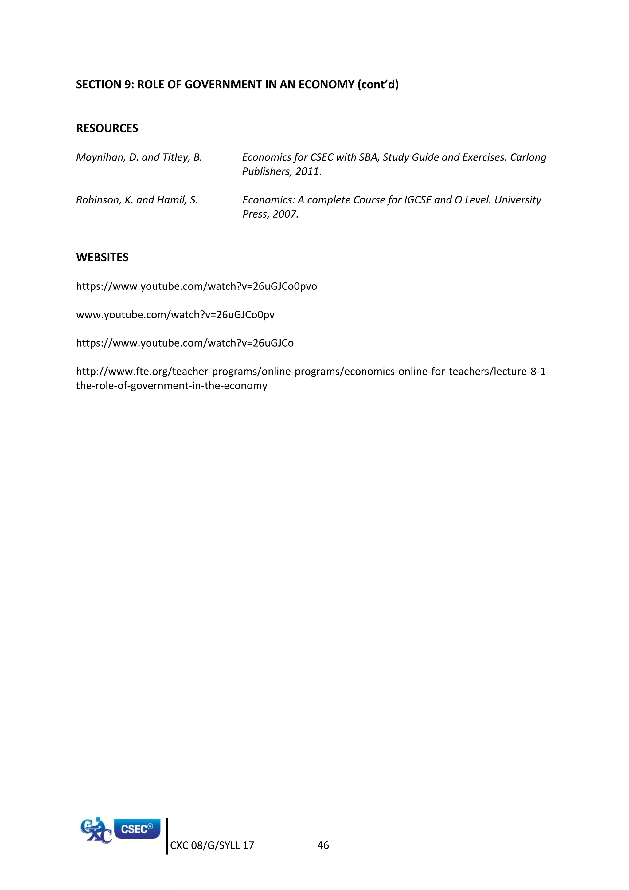 CXC 08/G/SYLL 17 46
SECTION 9: ROLE OF GOVERNMENT IN AN ECONOMY (cont’d)
RESOURCES
Moynihan, D. and Titley, B. Economics for CSEC with SBA, Study Guide and Exercises. Carlong
Publishers, 2011.
Robinson, K. and Hamil, S. Economics: A complete Course for IGCSE and O Level. University
Press, 2007.
WEBSITES
https://www.youtube.com/watch?v=26uGJCo0pvo
www.youtube.com/watch?v=26uGJCo0pv
https://www.youtube.com/watch?v=26uGJCo
http://www.fte.org/teacher-programs/online-programs/economics-online-for-teachers/lecture-8-1-
the-role-of-government-in-the-economy
 