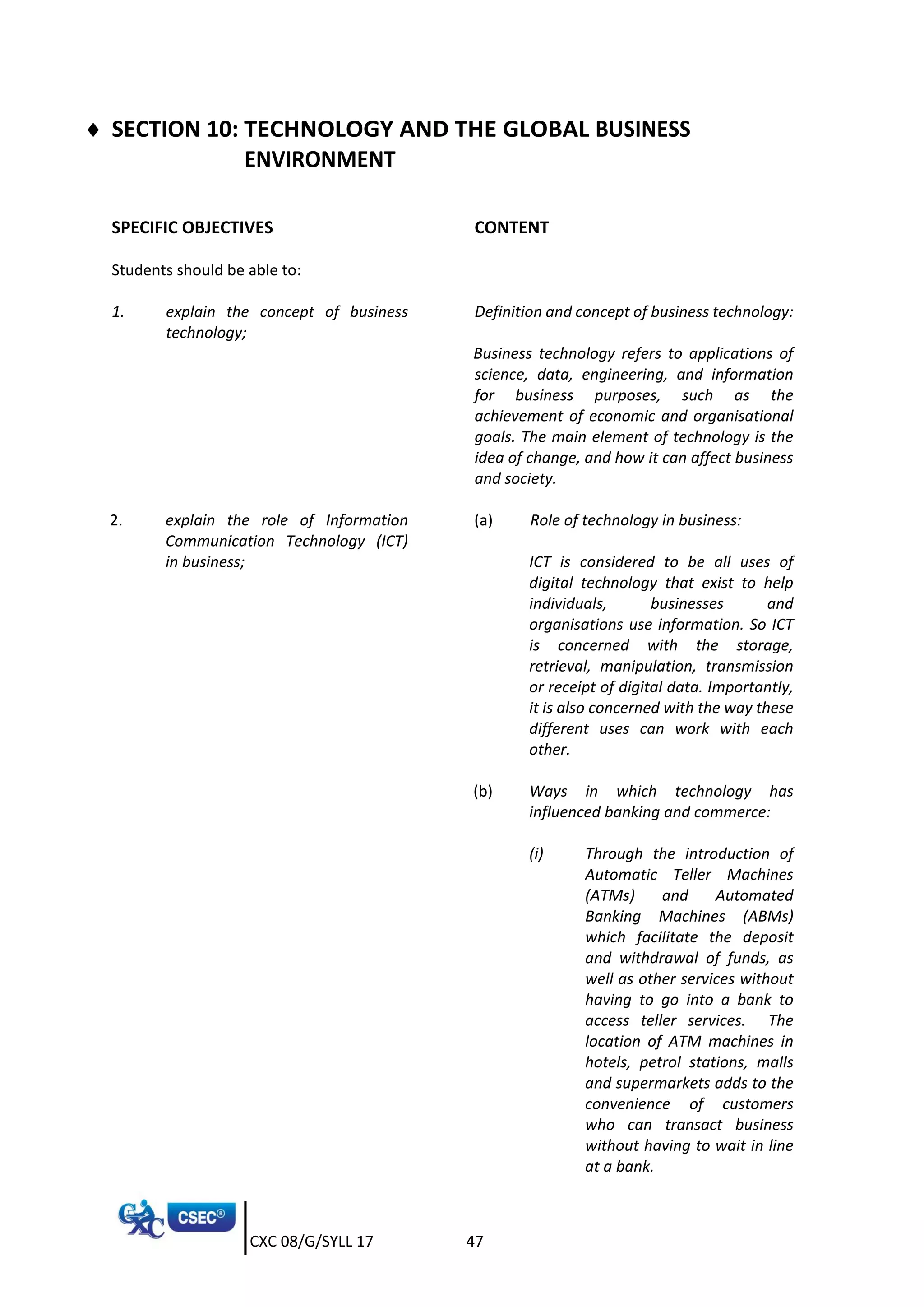 CXC 08/G/SYLL 17 47
 SECTION 10: TECHNOLOGY AND THE GLOBAL BUSINESS
ENVIRONMENT
SPECIFIC OBJECTIVES CONTENT
Students should be able to:
1. explain the concept of business
technology;
Definition and concept of business technology:
Business technology refers to applications of
science, data, engineering, and information
for business purposes, such as the
achievement of economic and organisational
goals. The main element of technology is the
idea of change, and how it can affect business
and society.
2. explain the role of Information
Communication Technology (ICT)
in business;
(a) Role of technology in business:
ICT is considered to be all uses of
digital technology that exist to help
individuals, businesses and
organisations use information. So ICT
is concerned with the storage,
retrieval, manipulation, transmission
or receipt of digital data. Importantly,
it is also concerned with the way these
different uses can work with each
other.
(b) Ways in which technology has
influenced banking and commerce:
(i) Through the introduction of
Automatic Teller Machines
(ATMs) and Automated
Banking Machines (ABMs)
which facilitate the deposit
and withdrawal of funds, as
well as other services without
having to go into a bank to
access teller services. The
location of ATM machines in
hotels, petrol stations, malls
and supermarkets adds to the
convenience of customers
who can transact business
without having to wait in line
at a bank.
 