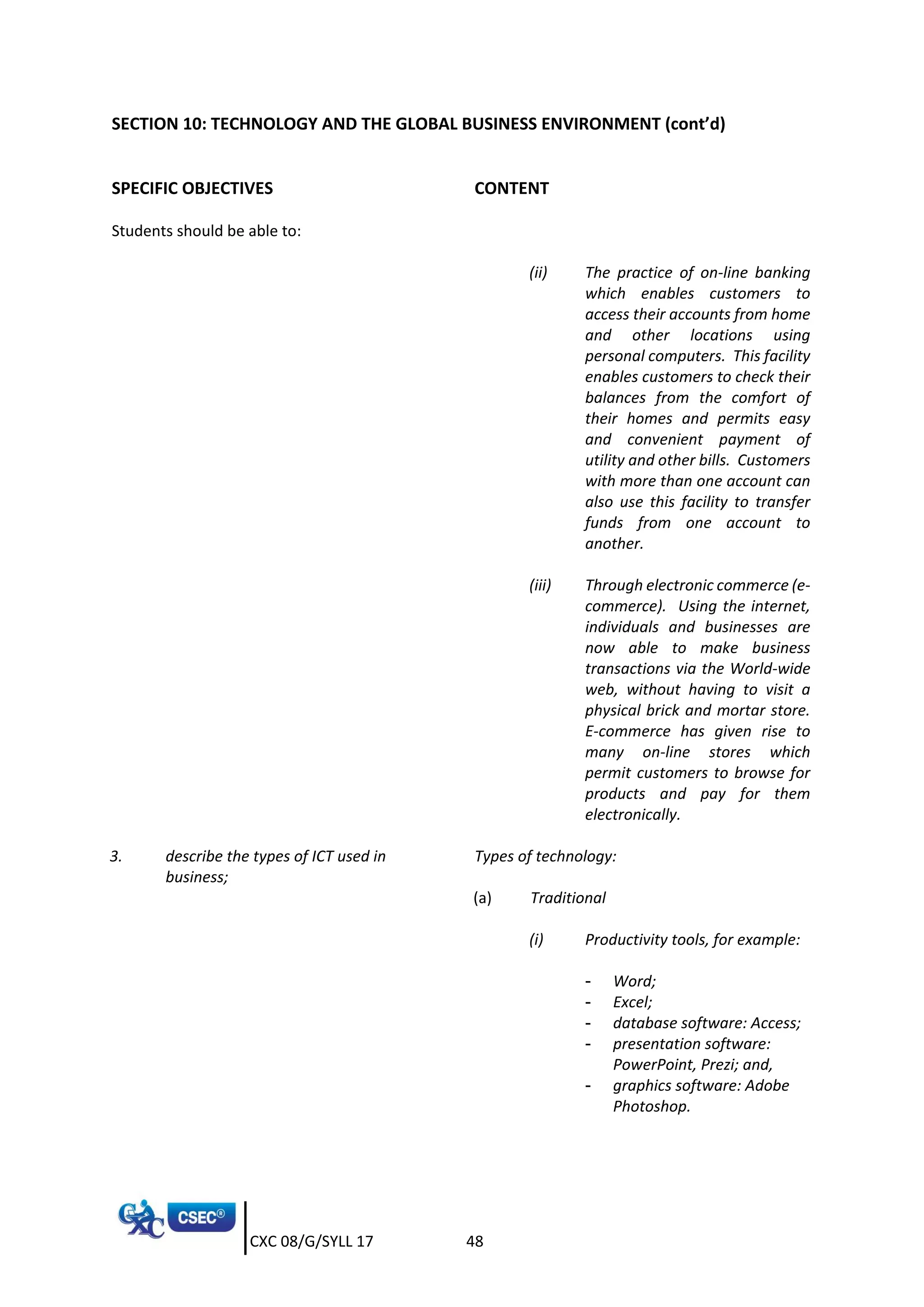 CXC 08/G/SYLL 17 48
SECTION 10: TECHNOLOGY AND THE GLOBAL BUSINESS ENVIRONMENT (cont’d)
SPECIFIC OBJECTIVES CONTENT
Students should be able to:
(ii) The practice of on-line banking
which enables customers to
access their accounts from home
and other locations using
personal computers. This facility
enables customers to check their
balances from the comfort of
their homes and permits easy
and convenient payment of
utility and other bills. Customers
with more than one account can
also use this facility to transfer
funds from one account to
another.
(iii) Through electronic commerce (e-
commerce). Using the internet,
individuals and businesses are
now able to make business
transactions via the World-wide
web, without having to visit a
physical brick and mortar store.
E-commerce has given rise to
many on-line stores which
permit customers to browse for
products and pay for them
electronically.
3. describe the types of ICT used in
business;
Types of technology:
(a) Traditional
(i) Productivity tools, for example:
- Word;
- Excel;
- database software: Access;
- presentation software:
PowerPoint, Prezi; and,
- graphics software: Adobe
Photoshop.
 