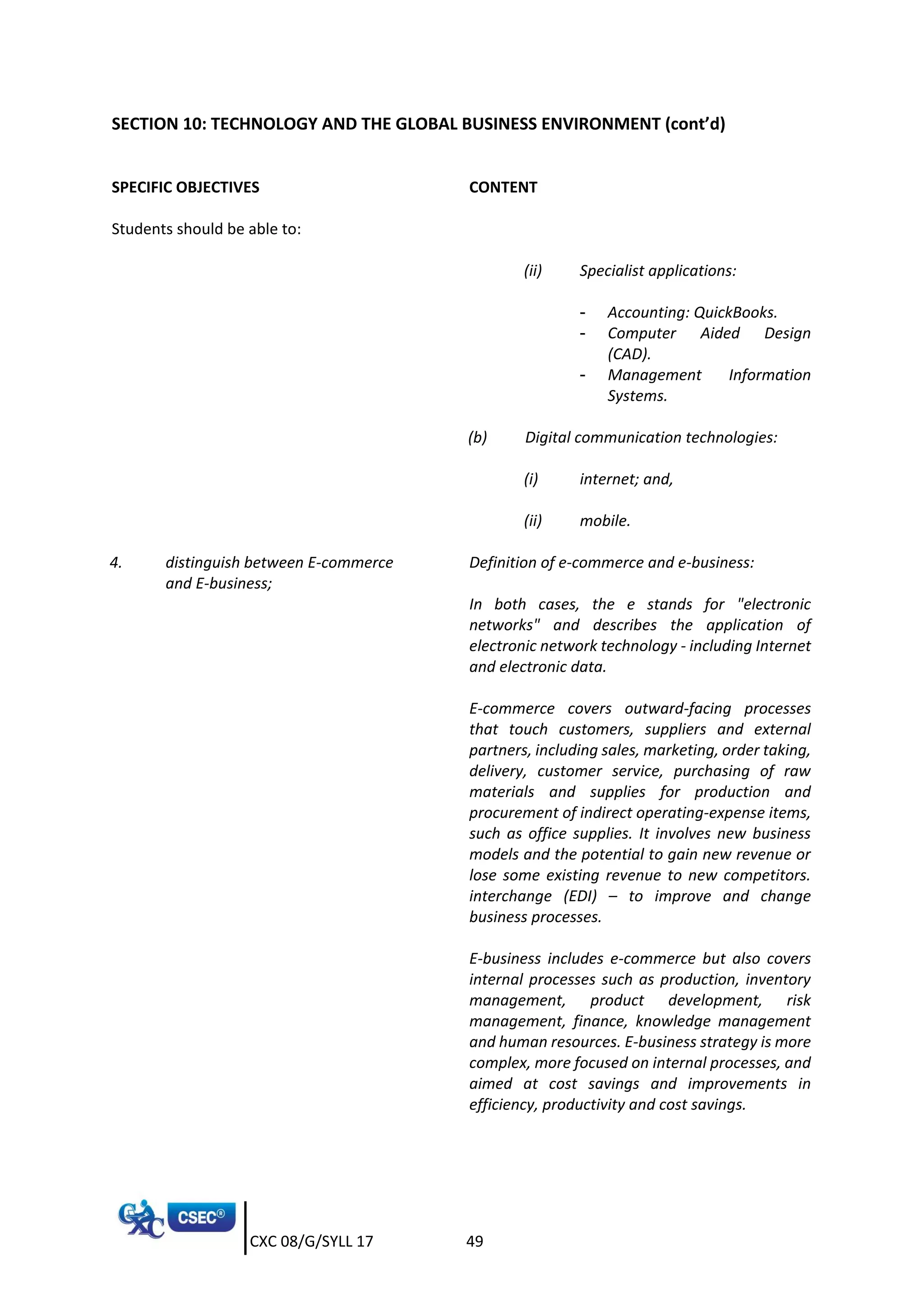 CXC 08/G/SYLL 17 49
SECTION 10: TECHNOLOGY AND THE GLOBAL BUSINESS ENVIRONMENT (cont’d)
SPECIFIC OBJECTIVES CONTENT
Students should be able to:
(ii) Specialist applications:
- Accounting: QuickBooks.
- Computer Aided Design
(CAD).
- Management Information
Systems.
(b) Digital communication technologies:
(i) internet; and,
(ii) mobile.
4. distinguish between E-commerce
and E-business;
Definition of e-commerce and e-business:
In both cases, the e stands for "electronic
networks" and describes the application of
electronic network technology - including Internet
and electronic data.
E-commerce covers outward-facing processes
that touch customers, suppliers and external
partners, including sales, marketing, order taking,
delivery, customer service, purchasing of raw
materials and supplies for production and
procurement of indirect operating-expense items,
such as office supplies. It involves new business
models and the potential to gain new revenue or
lose some existing revenue to new competitors.
interchange (EDI) – to improve and change
business processes.
E-business includes e-commerce but also covers
internal processes such as production, inventory
management, product development, risk
management, finance, knowledge management
and human resources. E-business strategy is more
complex, more focused on internal processes, and
aimed at cost savings and improvements in
efficiency, productivity and cost savings.
 
