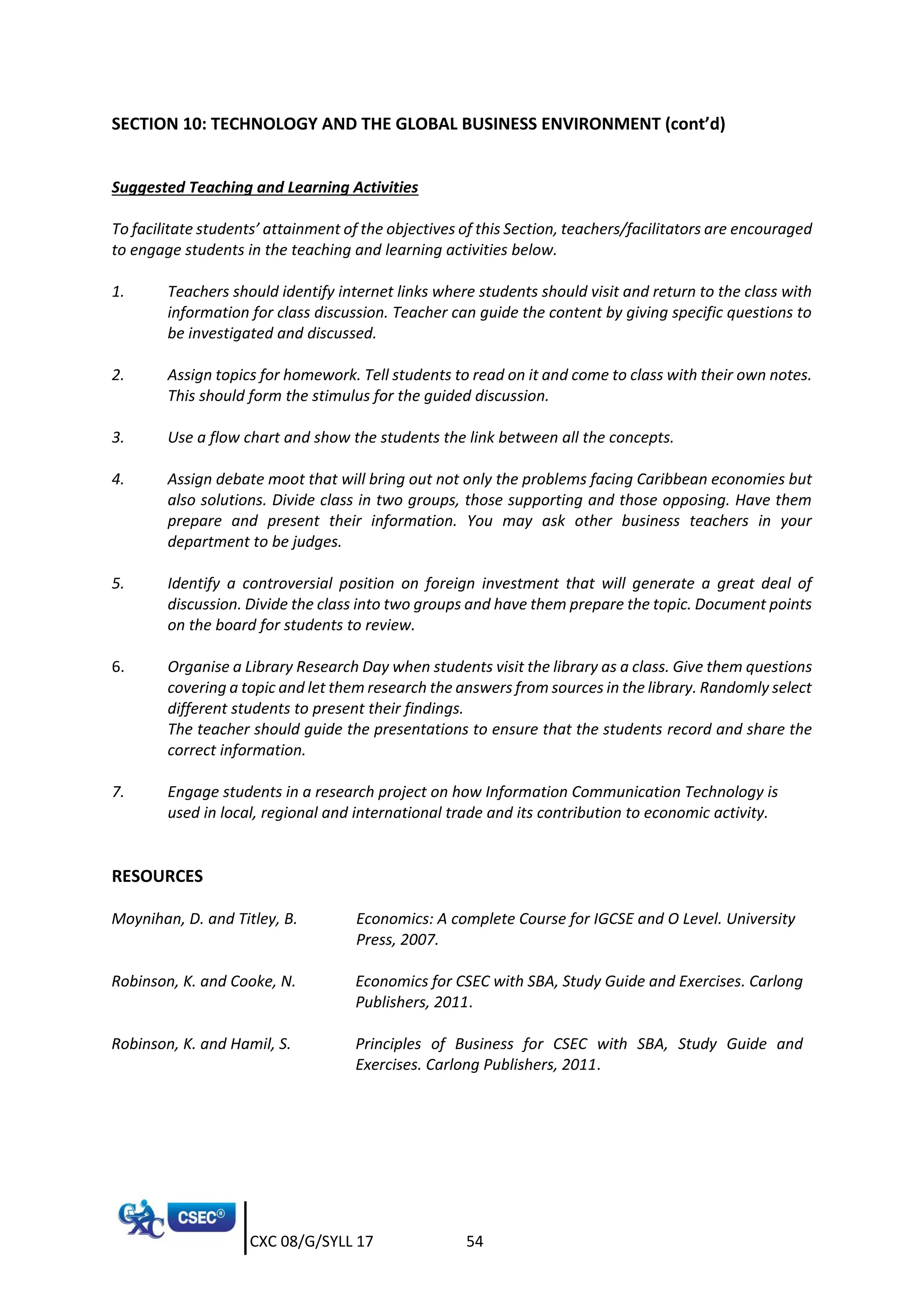 CXC 08/G/SYLL 17 54
SECTION 10: TECHNOLOGY AND THE GLOBAL BUSINESS ENVIRONMENT (cont’d)
Suggested Teaching and Learning Activities
To facilitate students’ attainment of the objectives of this Section, teachers/facilitators are encouraged
to engage students in the teaching and learning activities below.
1. Teachers should identify internet links where students should visit and return to the class with
information for class discussion. Teacher can guide the content by giving specific questions to
be investigated and discussed.
2. Assign topics for homework. Tell students to read on it and come to class with their own notes.
This should form the stimulus for the guided discussion.
3. Use a flow chart and show the students the link between all the concepts.
4. Assign debate moot that will bring out not only the problems facing Caribbean economies but
also solutions. Divide class in two groups, those supporting and those opposing. Have them
prepare and present their information. You may ask other business teachers in your
department to be judges.
5. Identify a controversial position on foreign investment that will generate a great deal of
discussion. Divide the class into two groups and have them prepare the topic. Document points
on the board for students to review.
6. Organise a Library Research Day when students visit the library as a class. Give them questions
covering a topic and let them research the answers from sources in the library. Randomly select
different students to present their findings.
The teacher should guide the presentations to ensure that the students record and share the
correct information.
7. Engage students in a research project on how Information Communication Technology is
used in local, regional and international trade and its contribution to economic activity.
RESOURCES
Moynihan, D. and Titley, B. Economics: A complete Course for IGCSE and O Level. University
Press, 2007.
Robinson, K. and Cooke, N. Economics for CSEC with SBA, Study Guide and Exercises. Carlong
Publishers, 2011.
Robinson, K. and Hamil, S. Principles of Business for CSEC with SBA, Study Guide and
Exercises. Carlong Publishers, 2011.
 