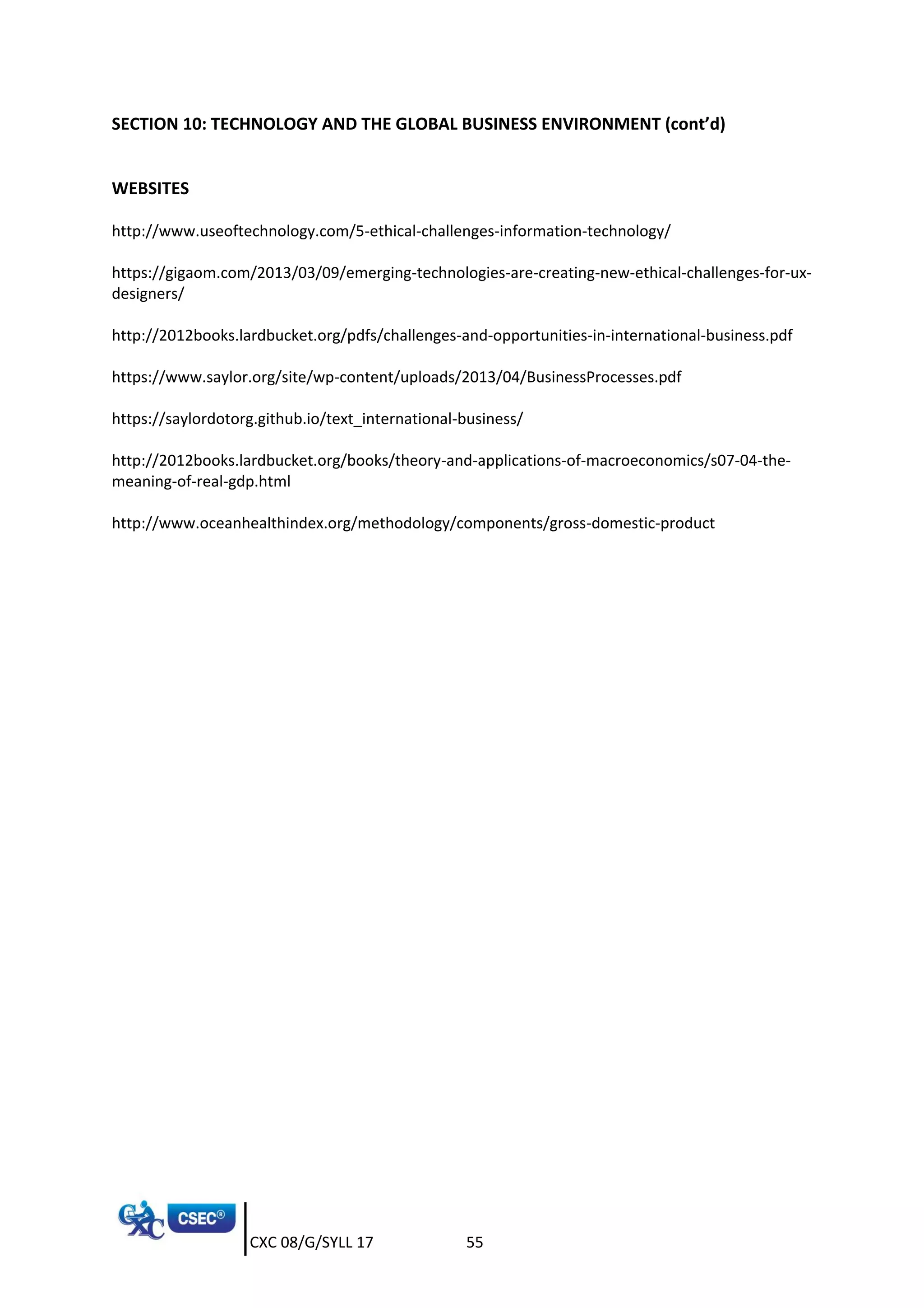 CXC 08/G/SYLL 17 55
SECTION 10: TECHNOLOGY AND THE GLOBAL BUSINESS ENVIRONMENT (cont’d)
WEBSITES
http://www.useoftechnology.com/5-ethical-challenges-information-technology/
https://gigaom.com/2013/03/09/emerging-technologies-are-creating-new-ethical-challenges-for-ux-
designers/
http://2012books.lardbucket.org/pdfs/challenges-and-opportunities-in-international-business.pdf
https://www.saylor.org/site/wp-content/uploads/2013/04/BusinessProcesses.pdf
https://saylordotorg.github.io/text_international-business/
http://2012books.lardbucket.org/books/theory-and-applications-of-macroeconomics/s07-04-the-
meaning-of-real-gdp.html
http://www.oceanhealthindex.org/methodology/components/gross-domestic-product
 