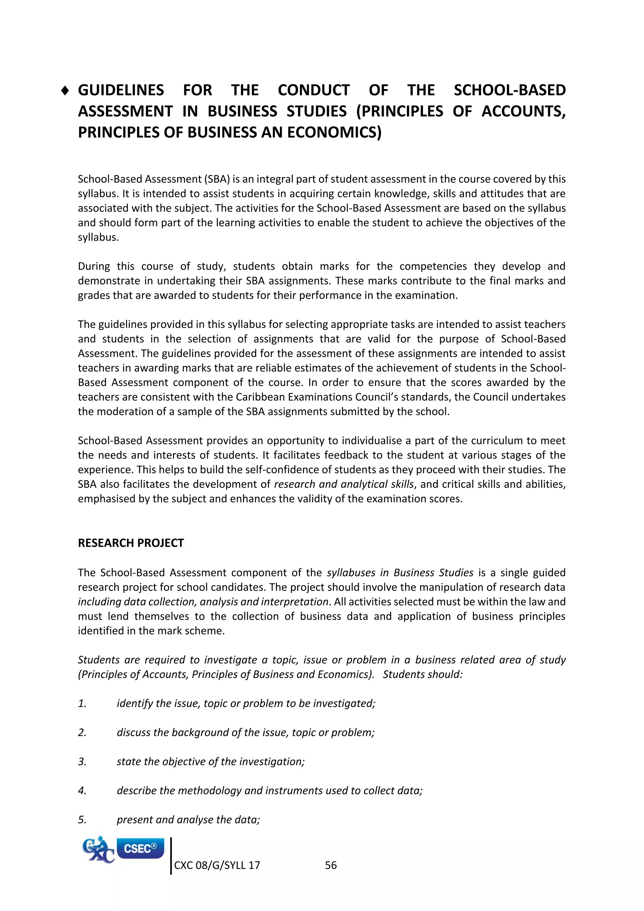 CXC 08/G/SYLL 17 56
 GUIDELINES FOR THE CONDUCT OF THE SCHOOL-BASED
ASSESSMENT IN BUSINESS STUDIES (PRINCIPLES OF ACCOUNTS,
PRINCIPLES OF BUSINESS AN ECONOMICS)
School-Based Assessment (SBA) is an integral part of student assessment in the course covered by this
syllabus. It is intended to assist students in acquiring certain knowledge, skills and attitudes that are
associated with the subject. The activities for the School-Based Assessment are based on the syllabus
and should form part of the learning activities to enable the student to achieve the objectives of the
syllabus.
During this course of study, students obtain marks for the competencies they develop and
demonstrate in undertaking their SBA assignments. These marks contribute to the final marks and
grades that are awarded to students for their performance in the examination.
The guidelines provided in this syllabus for selecting appropriate tasks are intended to assist teachers
and students in the selection of assignments that are valid for the purpose of School-Based
Assessment. The guidelines provided for the assessment of these assignments are intended to assist
teachers in awarding marks that are reliable estimates of the achievement of students in the School-
Based Assessment component of the course. In order to ensure that the scores awarded by the
teachers are consistent with the Caribbean Examinations Council’s standards, the Council undertakes
the moderation of a sample of the SBA assignments submitted by the school.
School-Based Assessment provides an opportunity to individualise a part of the curriculum to meet
the needs and interests of students. It facilitates feedback to the student at various stages of the
experience. This helps to build the self-confidence of students as they proceed with their studies. The
SBA also facilitates the development of research and analytical skills, and critical skills and abilities,
emphasised by the subject and enhances the validity of the examination scores.
RESEARCH PROJECT
The School-Based Assessment component of the syllabuses in Business Studies is a single guided
research project for school candidates. The project should involve the manipulation of research data
including data collection, analysis and interpretation. All activities selected must be within the law and
must lend themselves to the collection of business data and application of business principles
identified in the mark scheme.
Students are required to investigate a topic, issue or problem in a business related area of study
(Principles of Accounts, Principles of Business and Economics). Students should:
1. identify the issue, topic or problem to be investigated;
2. discuss the background of the issue, topic or problem;
3. state the objective of the investigation;
4. describe the methodology and instruments used to collect data;
5. present and analyse the data;
 