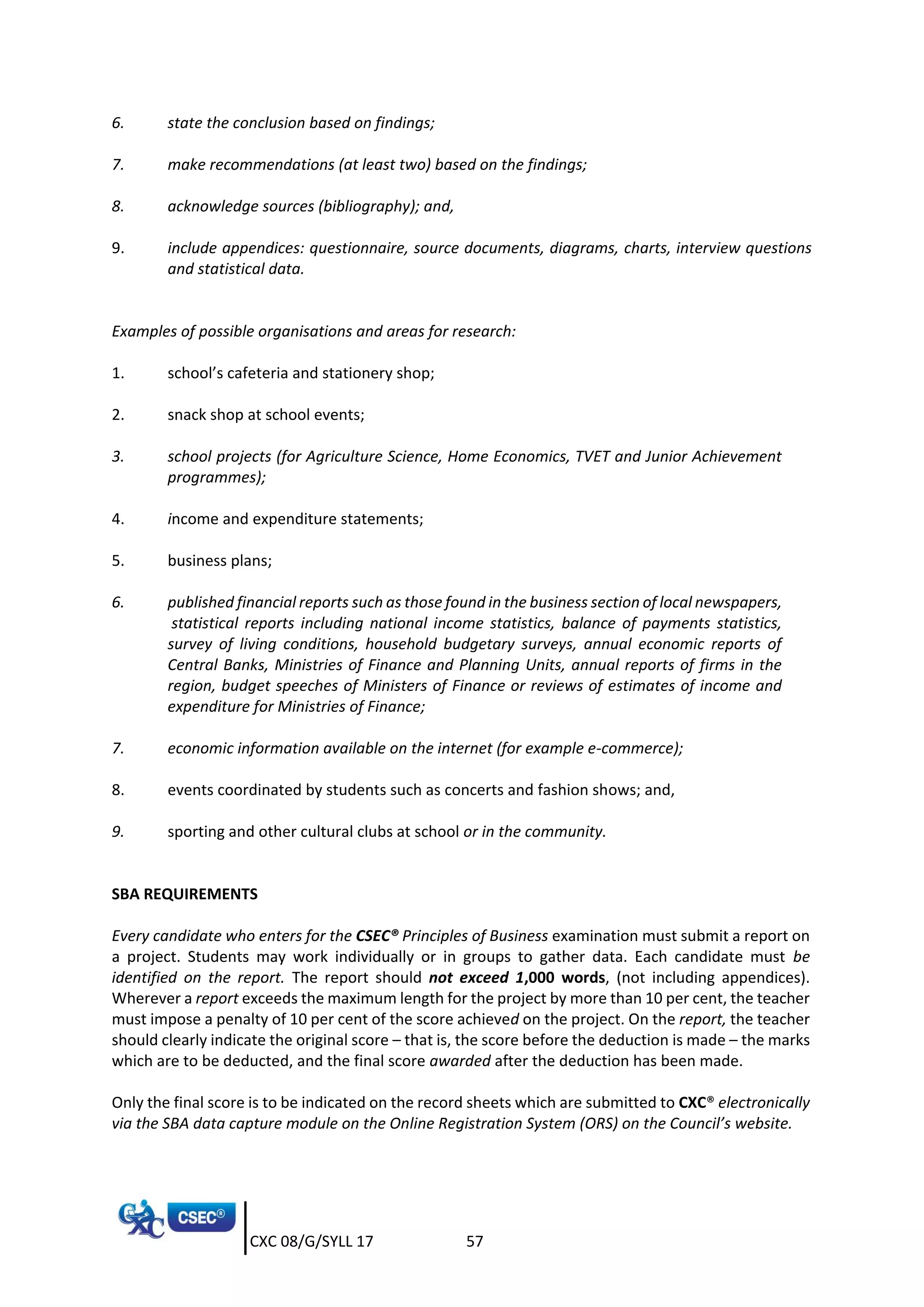 CXC 08/G/SYLL 17 57
6. state the conclusion based on findings;
7. make recommendations (at least two) based on the findings;
8. acknowledge sources (bibliography); and,
9. include appendices: questionnaire, source documents, diagrams, charts, interview questions
and statistical data.
Examples of possible organisations and areas for research:
1. school’s cafeteria and stationery shop;
2. snack shop at school events;
3. school projects (for Agriculture Science, Home Economics, TVET and Junior Achievement
programmes);
4. income and expenditure statements;
5. business plans;
6. published financial reports such as those found in the business section of local newspapers,
statistical reports including national income statistics, balance of payments statistics,
survey of living conditions, household budgetary surveys, annual economic reports of
Central Banks, Ministries of Finance and Planning Units, annual reports of firms in the
region, budget speeches of Ministers of Finance or reviews of estimates of income and
expenditure for Ministries of Finance;
7. economic information available on the internet (for example e-commerce);
8. events coordinated by students such as concerts and fashion shows; and,
9. sporting and other cultural clubs at school or in the community.
SBA REQUIREMENTS
Every candidate who enters for the CSEC® Principles of Business examination must submit a report on
a project. Students may work individually or in groups to gather data. Each candidate must be
identified on the report. The report should not exceed 1,000 words, (not including appendices).
Wherever a report exceeds the maximum length for the project by more than 10 per cent, the teacher
must impose a penalty of 10 per cent of the score achieved on the project. On the report, the teacher
should clearly indicate the original score – that is, the score before the deduction is made – the marks
which are to be deducted, and the final score awarded after the deduction has been made.
Only the final score is to be indicated on the record sheets which are submitted to CXC® electronically
via the SBA data capture module on the Online Registration System (ORS) on the Council’s website.
 