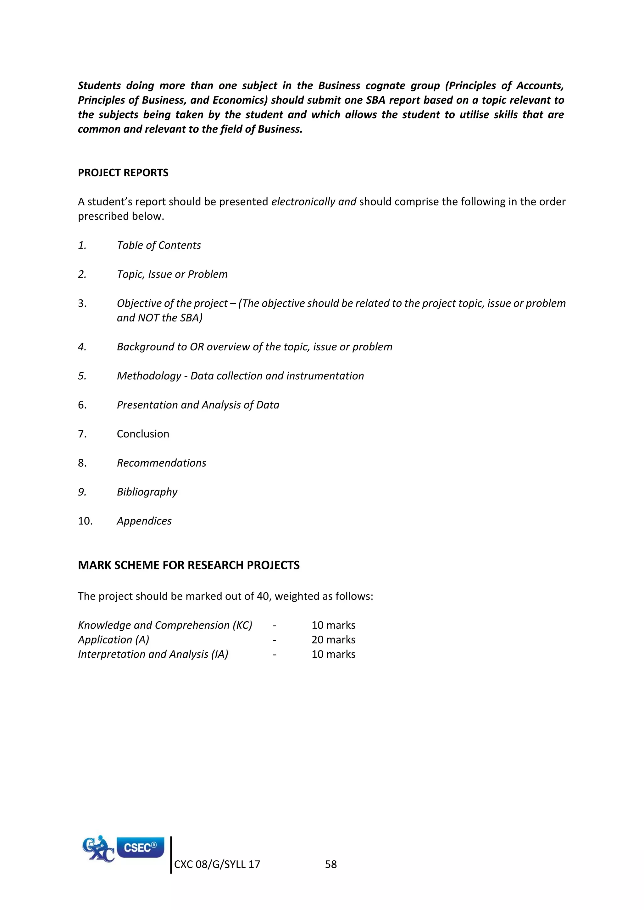 CXC 08/G/SYLL 17 58
Students doing more than one subject in the Business cognate group (Principles of Accounts,
Principles of Business, and Economics) should submit one SBA report based on a topic relevant to
the subjects being taken by the student and which allows the student to utilise skills that are
common and relevant to the field of Business.
PROJECT REPORTS
A student’s report should be presented electronically and should comprise the following in the order
prescribed below.
1. Table of Contents
2. Topic, Issue or Problem
3. Objective of the project – (The objective should be related to the project topic, issue or problem
and NOT the SBA)
4. Background to OR overview of the topic, issue or problem
5. Methodology - Data collection and instrumentation
6. Presentation and Analysis of Data
7. Conclusion
8. Recommendations
9. Bibliography
10. Appendices
MARK SCHEME FOR RESEARCH PROJECTS
The project should be marked out of 40, weighted as follows:
Knowledge and Comprehension (KC) - 10 marks
Application (A) - 20 marks
Interpretation and Analysis (IA) - 10 marks
 