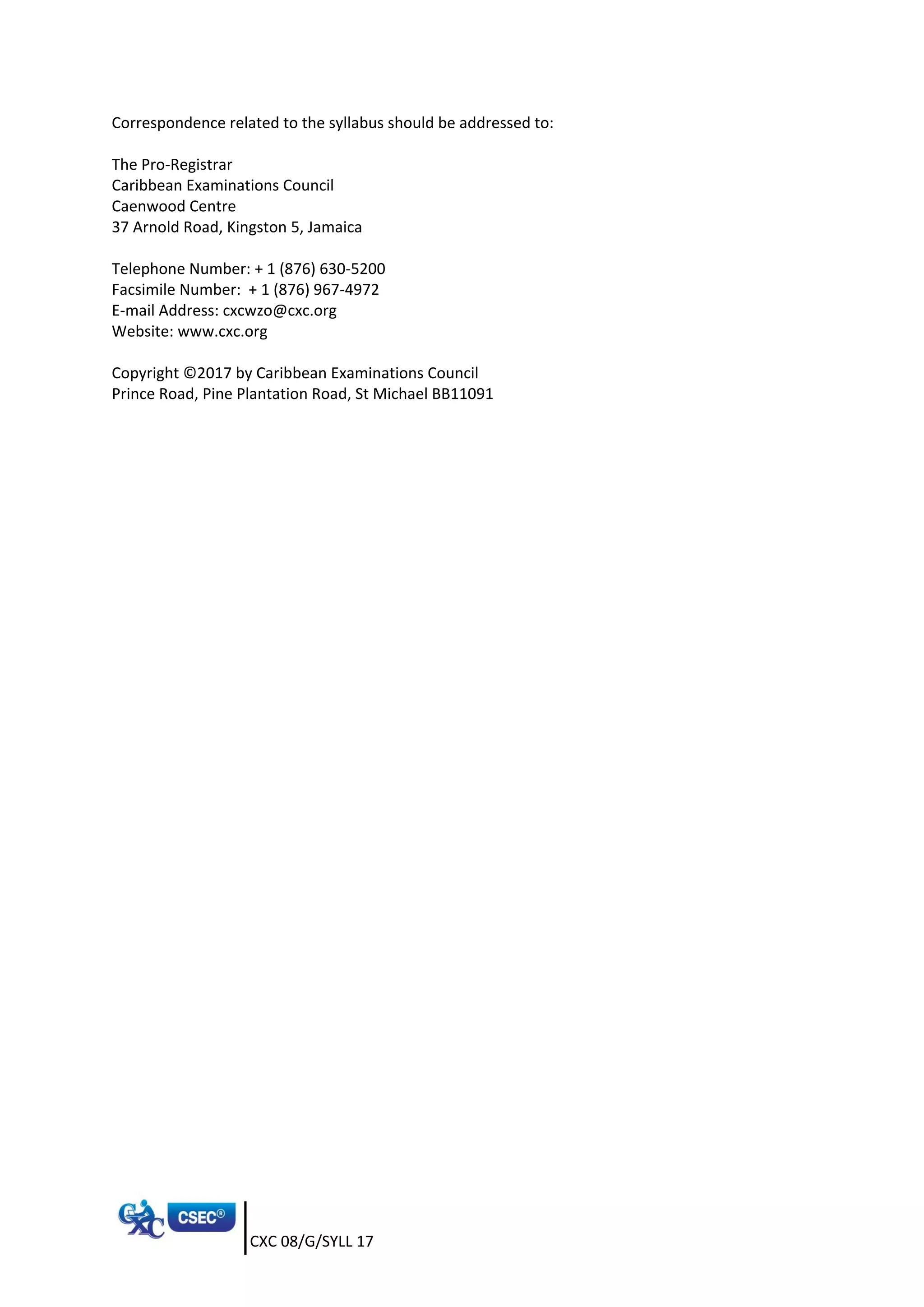 CXC 08/G/SYLL 17
Correspondence related to the syllabus should be addressed to:
The Pro-Registrar
Caribbean Examinations Council
Caenwood Centre
37 Arnold Road, Kingston 5, Jamaica
Telephone Number: + 1 (876) 630-5200
Facsimile Number: + 1 (876) 967-4972
E-mail Address: cxcwzo@cxc.org
Website: www.cxc.org
Copyright ©2017 by Caribbean Examinations Council
Prince Road, Pine Plantation Road, St Michael BB11091
 