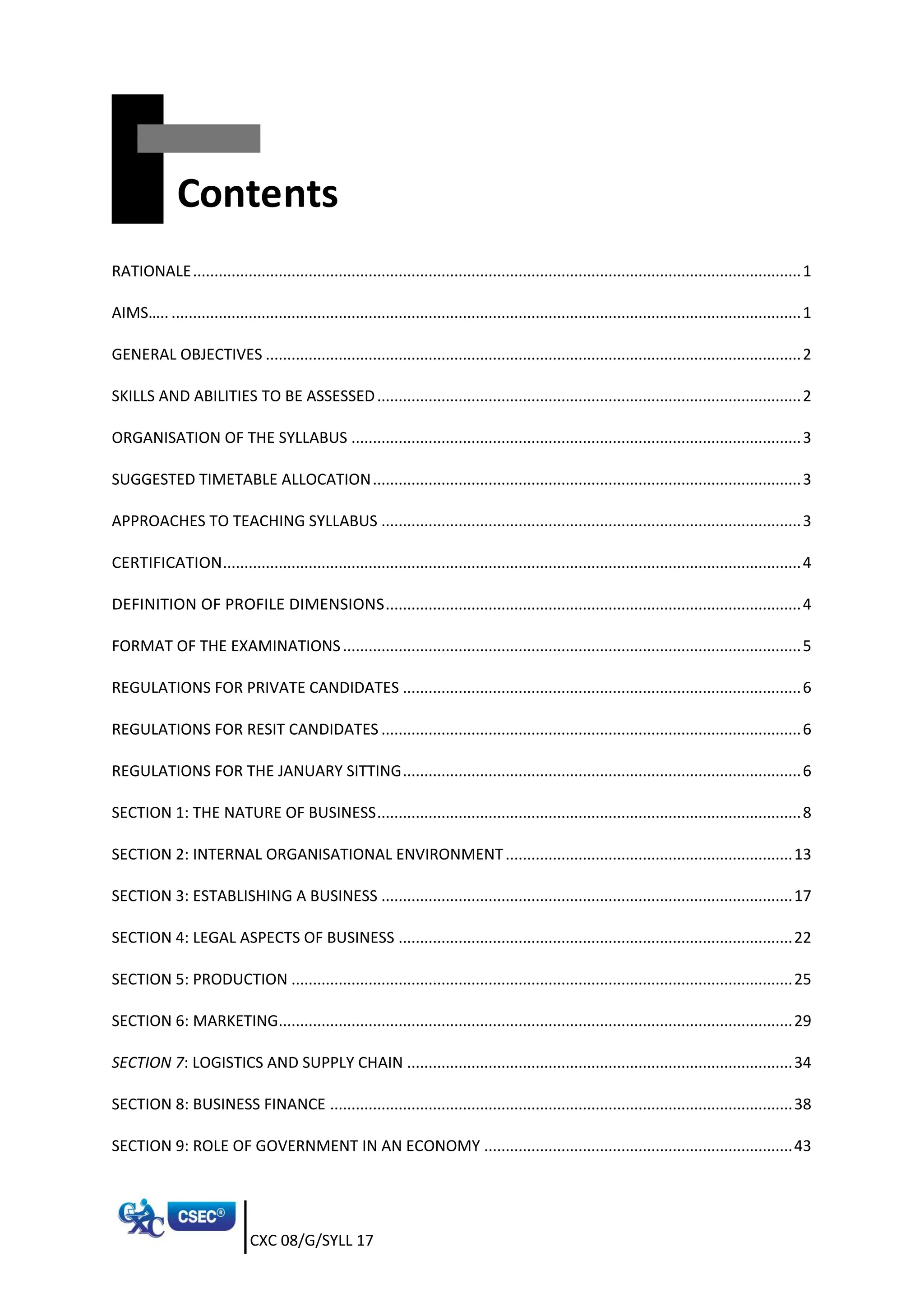 CXC 08/G/SYLL 17
Contents
RATIONALE..............................................................................................................................................1
AIMS….. ...................................................................................................................................................1
GENERAL OBJECTIVES .............................................................................................................................2
SKILLS AND ABILITIES TO BE ASSESSED...................................................................................................2
ORGANISATION OF THE SYLLABUS .........................................................................................................3
SUGGESTED TIMETABLE ALLOCATION....................................................................................................3
APPROACHES TO TEACHING SYLLABUS ..................................................................................................3
CERTIFICATION.......................................................................................................................................4
DEFINITION OF PROFILE DIMENSIONS.................................................................................................4
FORMAT OF THE EXAMINATIONS...........................................................................................................5
REGULATIONS FOR PRIVATE CANDIDATES .............................................................................................6
REGULATIONS FOR RESIT CANDIDATES ..................................................................................................6
REGULATIONS FOR THE JANUARY SITTING.............................................................................................6
SECTION 1: THE NATURE OF BUSINESS...................................................................................................8
SECTION 2: INTERNAL ORGANISATIONAL ENVIRONMENT...................................................................13
SECTION 3: ESTABLISHING A BUSINESS ................................................................................................17
SECTION 4: LEGAL ASPECTS OF BUSINESS ............................................................................................22
SECTION 5: PRODUCTION .....................................................................................................................25
SECTION 6: MARKETING........................................................................................................................29
SECTION 7: LOGISTICS AND SUPPLY CHAIN ..........................................................................................34
SECTION 8: BUSINESS FINANCE ............................................................................................................38
SECTION 9: ROLE OF GOVERNMENT IN AN ECONOMY ........................................................................43
 