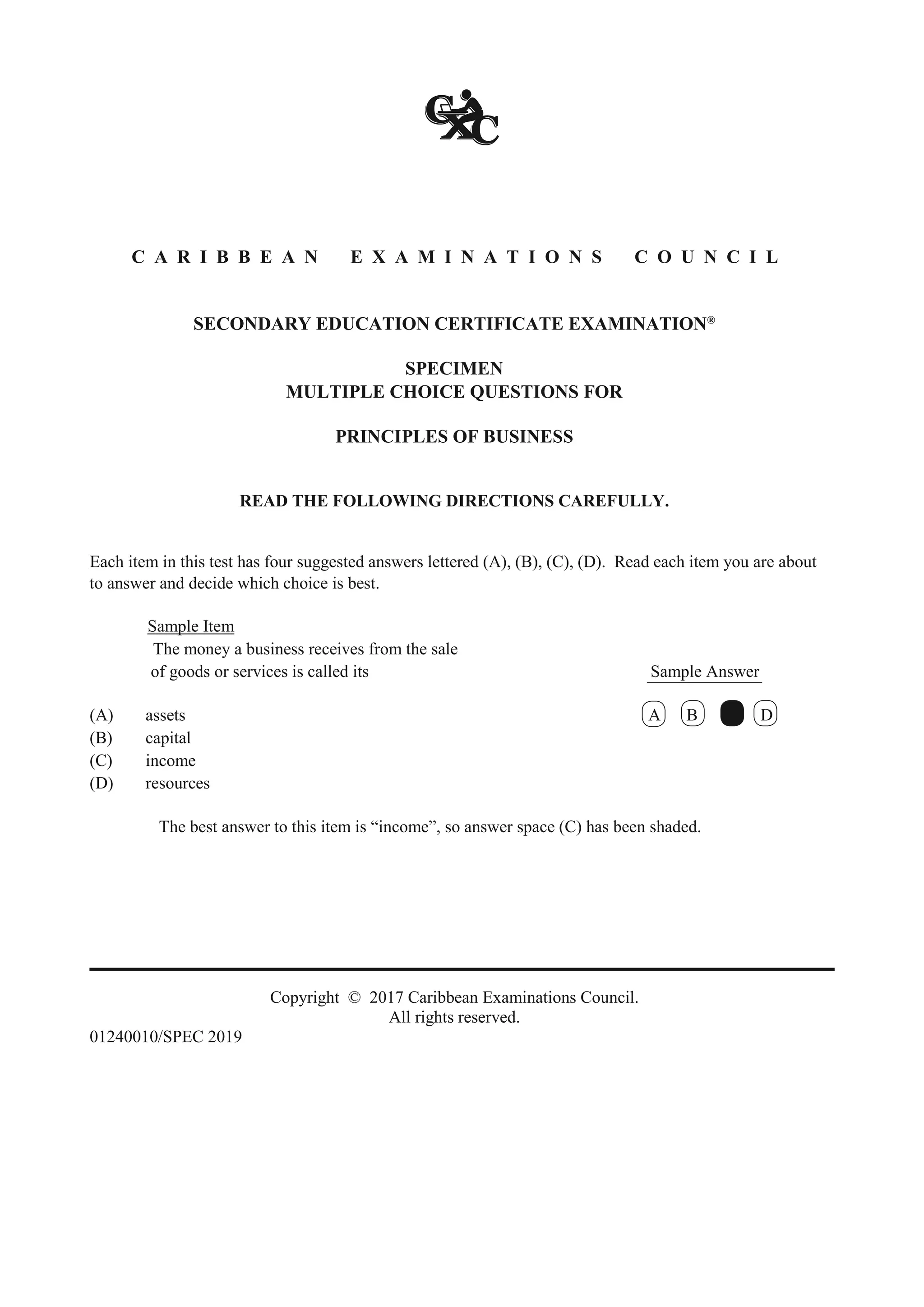 C A R I B B E A N E X A M I N A T I O N S C O U N C I L
SECONDARY EDUCATION CERTIFICATE EXAMINATION®
SPECIMEN
MULTIPLE CHOICE QUESTIONS FOR
PRINCIPLES OF BUSINESS
READ THE FOLLOWING DIRECTIONS CAREFULLY.
Each item in this test has four suggested answers lettered (A), (B), (C), (D). Read each item you are about
to answer and decide which choice is best.
Sample Item
The money a business receives from the sale
of goods or services is called its Sample Answer
(A) assets A B C D
(B) capital
(C) income
(D) resources
The best answer to this item is “income”, so answer space (C) has been shaded.
Copyright © 2017 Caribbean Examinations Council.
All rights reserved.
01240010/SPEC 2019
 