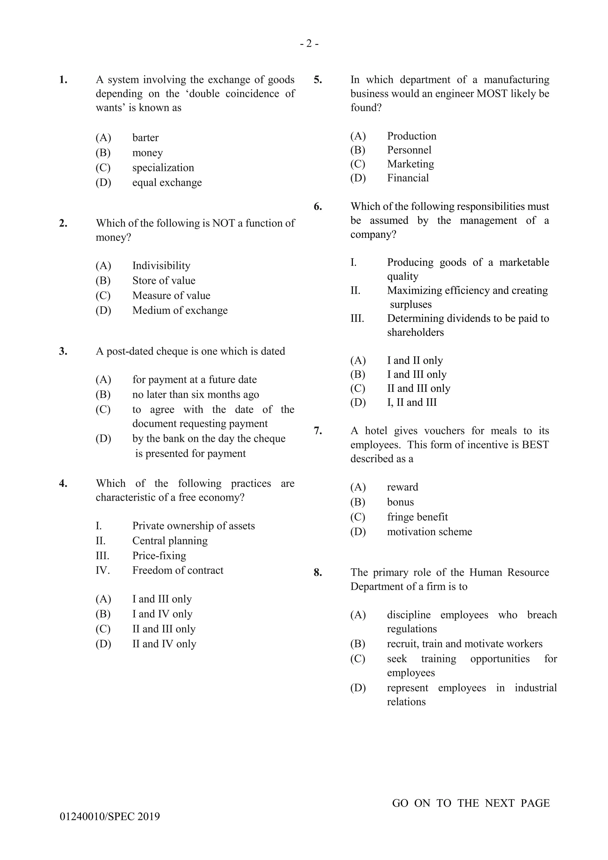 - 2 -
GO ON TO THE NEXT PAGE
01240010/SPEC 2019
1. A system involving the exchange of goods
depending on the ‘double coincidence of
wants’ is known as
(A) barter
(B) money
(C) specialization
(D) equal exchange
2. Which of the following is NOT a function of
money?
(A) Indivisibility
(B) Store of value
(C) Measure of value
(D) Medium of exchange
3. A post-dated cheque is one which is dated
(A) for payment at a future date
(B) no later than six months ago
(C) to agree with the date of the
document requesting payment
(D) by the bank on the day the cheque
is presented for payment
4. Which of the following practices are
characteristic of a free economy?
I. Private ownership of assets
II. Central planning
III. Price-fixing
IV. Freedom of contract
(A) I and III only
(B) I and IV only
(C) II and III only
(D) II and IV only
5. In which department of a manufacturing
business would an engineer MOST likely be
found?
(A) Production
(B) Personnel
(C) Marketing
(D) Financial
6. Which of the following responsibilities must
be assumed by the management of a
company?
I. Producing goods of a marketable
quality
II. Maximizing efficiency and creating
surpluses
III. Determining dividends to be paid to
shareholders
(A) I and II only
(B) I and III only
(C) II and III only
(D) I, II and III
7. A hotel gives vouchers for meals to its
employees. This form of incentive is BEST
described as a
(A) reward
(B) bonus
(C) fringe benefit
(D) motivation scheme
8. The primary role of the Human Resource
Department of a firm is to
(A) discipline employees who breach
regulations
(B) recruit, train and motivate workers
(C) seek training opportunities for
employees
(D) represent employees in industrial
relations
 