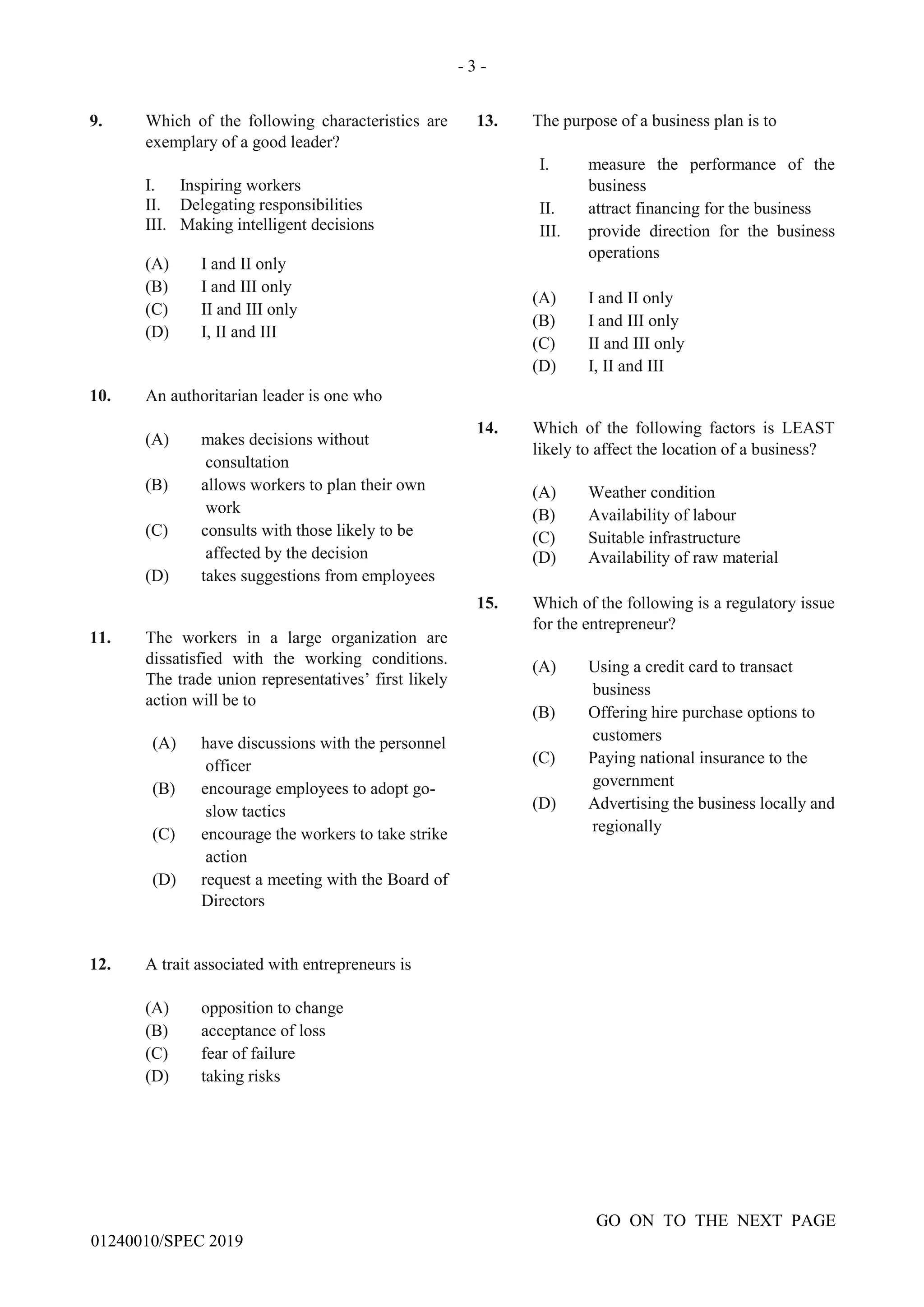 - 3 -
GO ON TO THE NEXT PAGE
01240010/SPEC 2019
9. Which of the following characteristics are
exemplary of a good leader?
I. Inspiring workers
II. Delegating responsibilities
III. Making intelligent decisions
(A) I and II only
(B) I and III only
(C) II and III only
(D) I, II and III
10. An authoritarian leader is one who
(A) makes decisions without
consultation
(B) allows workers to plan their own
work
(C) consults with those likely to be
affected by the decision
(D) takes suggestions from employees
11. The workers in a large organization are
dissatisfied with the working conditions.
The trade union representatives’ first likely
action will be to
(A) have discussions with the personnel
officer
(B) encourage employees to adopt go-
slow tactics
(C) encourage the workers to take strike
action
(D) request a meeting with the Board of
Directors
12. A trait associated with entrepreneurs is
(A) opposition to change
(B) acceptance of loss
(C) fear of failure
(D) taking risks
13. The purpose of a business plan is to
I. measure the performance of the
business
II. attract financing for the business
III. provide direction for the business
operations
(A) I and II only
(B) I and III only
(C) II and III only
(D) I, II and III
14. Which of the following factors is LEAST
likely to affect the location of a business?
(A) Weather condition
(B) Availability of labour
(C) Suitable infrastructure
(D) Availability of raw material
15. Which of the following is a regulatory issue
for the entrepreneur?
(A) Using a credit card to transact
business
(B) Offering hire purchase options to
customers
(C) Paying national insurance to the
government
(D) Advertising the business locally and
regionally
 