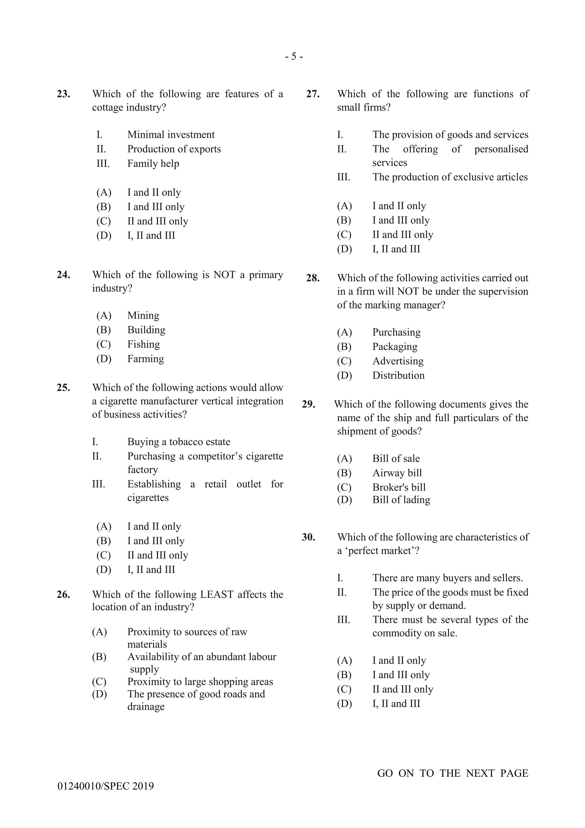 - 5 -
GO ON TO THE NEXT PAGE
01240010/SPEC 2019
23. Which of the following are features of a
cottage industry?
I. Minimal investment
II. Production of exports
III. Family help
(A) I and II only
(B) I and III only
(C) II and III only
(D) I, II and III
24. Which of the following is NOT a primary
industry?
(A) Mining
(B) Building
(C) Fishing
(D) Farming
25. Which of the following actions would allow
a cigarette manufacturer vertical integration
of business activities?
I. Buying a tobacco estate
II. Purchasing a competitor’s cigarette
factory
III. Establishing a retail outlet for
cigarettes
(A) I and II only
(B) I and III only
(C) II and III only
(D) I, II and III
26. Which of the following LEAST affects the
location of an industry?
(A) Proximity to sources of raw
materials
(B) Availability of an abundant labour
supply
(C) Proximity to large shopping areas
(D) The presence of good roads and
drainage
27. Which of the following are functions of
small firms?
I. The provision of goods and services
II. The offering of personalised
services
III. The production of exclusive articles
(A) I and II only
(B) I and III only
(C) II and III only
(D) I, II and III
28. Which of the following activities carried out
in a firm will NOT be under the supervision
of the marking manager?
(A) Purchasing
(B) Packaging
(C) Advertising
(D) Distribution
29. Which of the following documents gives the
name of the ship and full particulars of the
shipment of goods?
(A) Bill of sale
(B) Airway bill
(C) Broker's bill
(D) Bill of lading
30. Which of the following are characteristics of
a ‘perfect market’?
I. There are many buyers and sellers.
II. The price of the goods must be fixed
by supply or demand.
III. There must be several types of the
commodity on sale.
(A) I and II only
(B) I and III only
(C) II and III only
(D) I, II and III
 