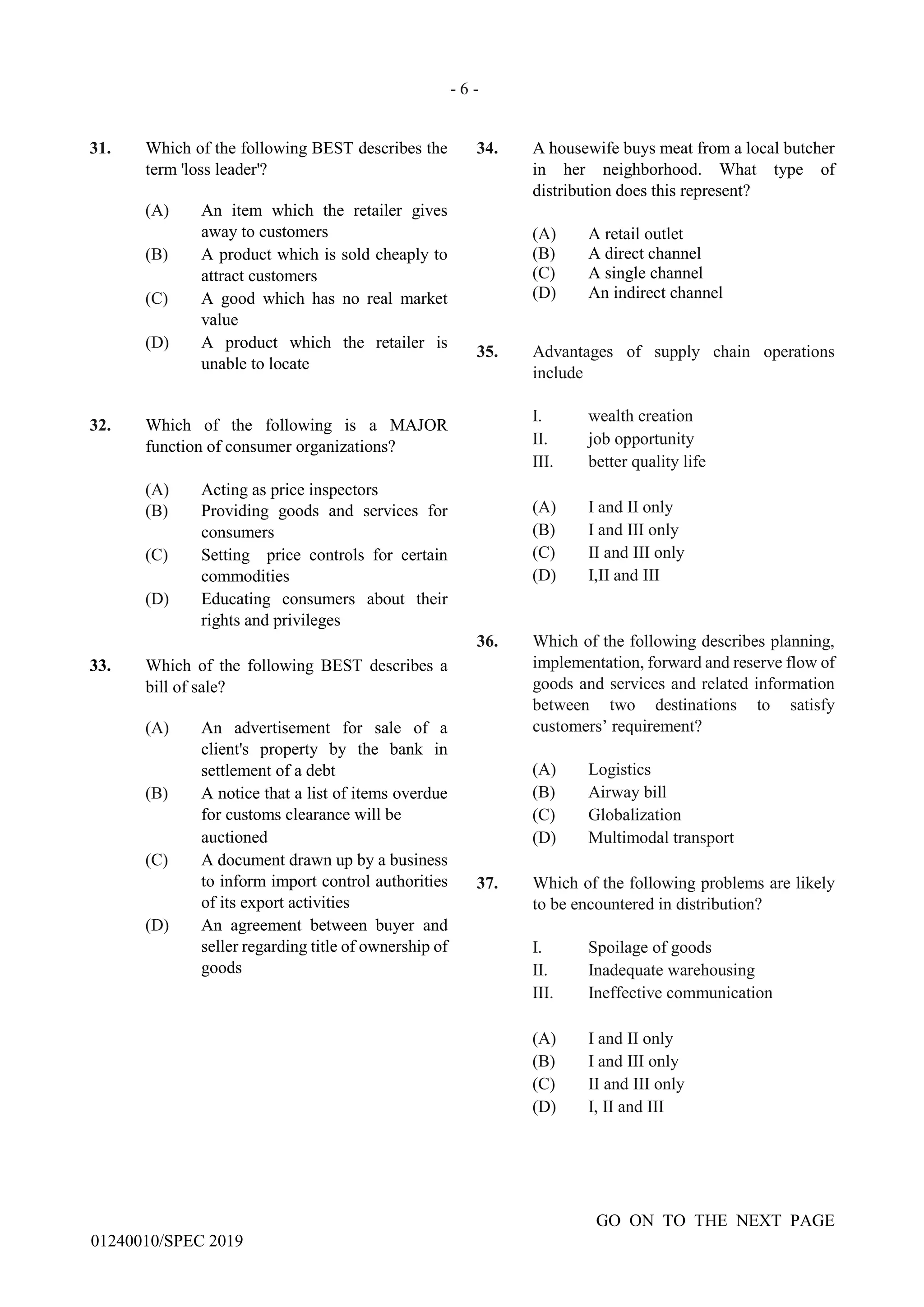- 6 -
GO ON TO THE NEXT PAGE
01240010/SPEC 2019
31. Which of the following BEST describes the
term 'loss leader'?
(A) An item which the retailer gives
away to customers
(B) A product which is sold cheaply to
attract customers
(C) A good which has no real market
value
(D) A product which the retailer is
unable to locate
32. Which of the following is a MAJOR
function of consumer organizations?
(A) Acting as price inspectors
(B) Providing goods and services for
consumers
(C) Setting price controls for certain
commodities
(D) Educating consumers about their
rights and privileges
33. Which of the following BEST describes a
bill of sale?
(A) An advertisement for sale of a
client's property by the bank in
settlement of a debt
(B) A notice that a list of items overdue
for customs clearance will be
auctioned
(C) A document drawn up by a business
to inform import control authorities
of its export activities
(D) An agreement between buyer and
seller regarding title of ownership of
goods
34. A housewife buys meat from a local butcher
in her neighborhood. What type of
distribution does this represent?
(A) A retail outlet
(B) A direct channel
(C) A single channel
(D) An indirect channel
35. Advantages of supply chain operations
include
I. wealth creation
II. job opportunity
III. better quality life
(A) I and II only
(B) I and III only
(C) II and III only
(D) I,II and III
36. Which of the following describes planning,
implementation, forward and reserve flow of
goods and services and related information
between two destinations to satisfy
customers’ requirement?
(A) Logistics
(B) Airway bill
(C) Globalization
(D) Multimodal transport
37. Which of the following problems are likely
to be encountered in distribution?
I. Spoilage of goods
II. Inadequate warehousing
III. Ineffective communication
(A) I and II only
(B) I and III only
(C) II and III only
(D) I, II and III
 
