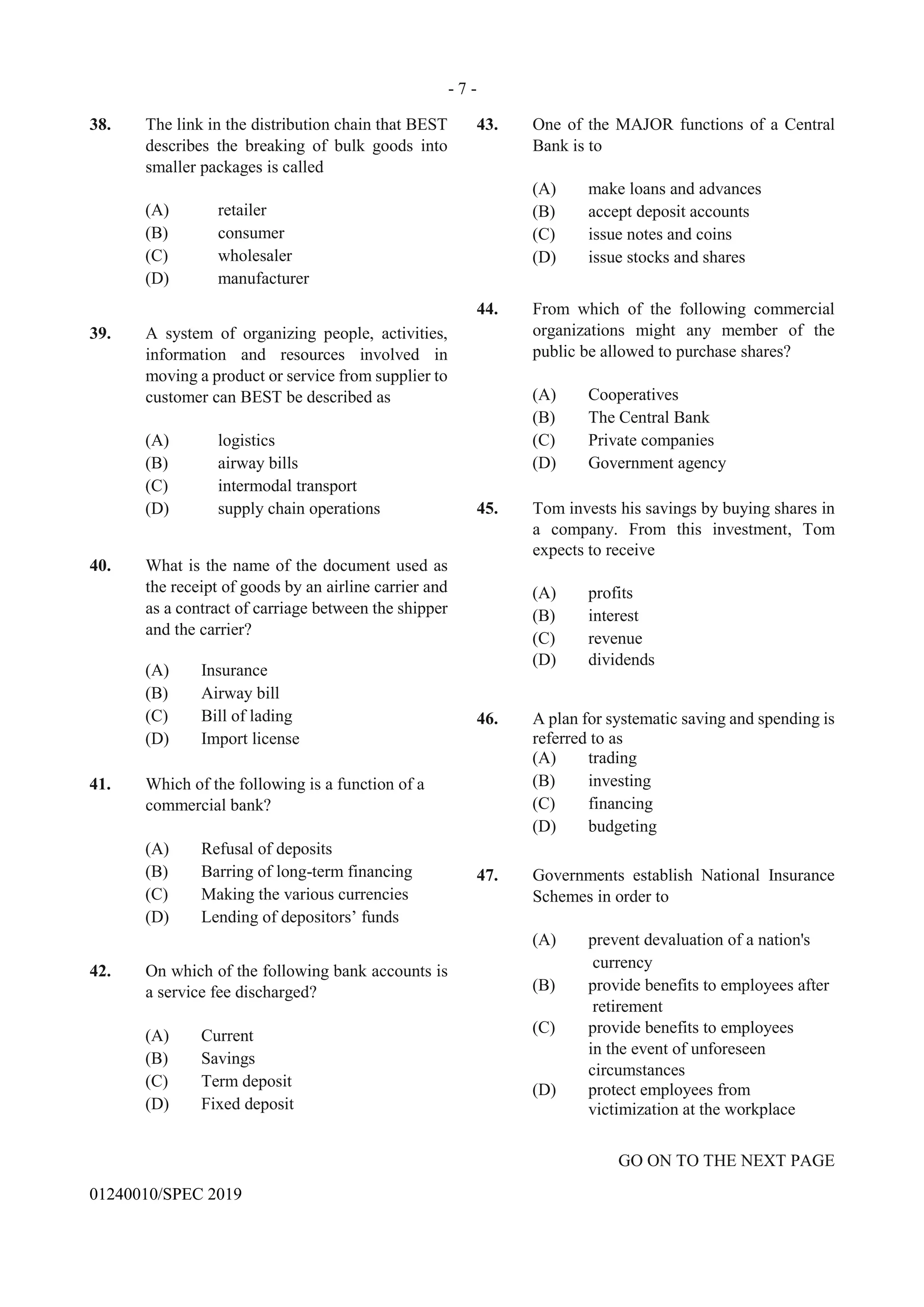 - 7 -
GO ON TO THE NEXT PAGE
01240010/SPEC 2019
38. The link in the distribution chain that BEST
describes the breaking of bulk goods into
smaller packages is called
(A) retailer
(B) consumer
(C) wholesaler
(D) manufacturer
39. A system of organizing people, activities,
information and resources involved in
moving a product or service from supplier to
customer can BEST be described as
(A) logistics
(B) airway bills
(C) intermodal transport
(D) supply chain operations
40. What is the name of the document used as
the receipt of goods by an airline carrier and
as a contract of carriage between the shipper
and the carrier?
(A) Insurance
(B) Airway bill
(C) Bill of lading
(D) Import license
41. Which of the following is a function of a
commercial bank?
(A) Refusal of deposits
(B) Barring of long-term financing
(C) Making the various currencies
(D) Lending of depositors’ funds
42. On which of the following bank accounts is
a service fee discharged?
(A) Current
(B) Savings
(C) Term deposit
(D) Fixed deposit
43. One of the MAJOR functions of a Central
Bank is to
(A) make loans and advances
(B) accept deposit accounts
(C) issue notes and coins
(D) issue stocks and shares
44. From which of the following commercial
organizations might any member of the
public be allowed to purchase shares?
(A) Cooperatives
(B) The Central Bank
(C) Private companies
(D) Government agency
45. Tom invests his savings by buying shares in
a company. From this investment, Tom
expects to receive
(A) profits
(B) interest
(C) revenue
(D) dividends
46. A plan for systematic saving and spending is
referred to as
(A) trading
(B) investing
(C) financing
(D) budgeting
47. Governments establish National Insurance
Schemes in order to
(A) prevent devaluation of a nation's
currency
(B) provide benefits to employees after
retirement
(C) provide benefits to employees
in the event of unforeseen
circumstances
(D) protect employees from
victimization at the workplace
 