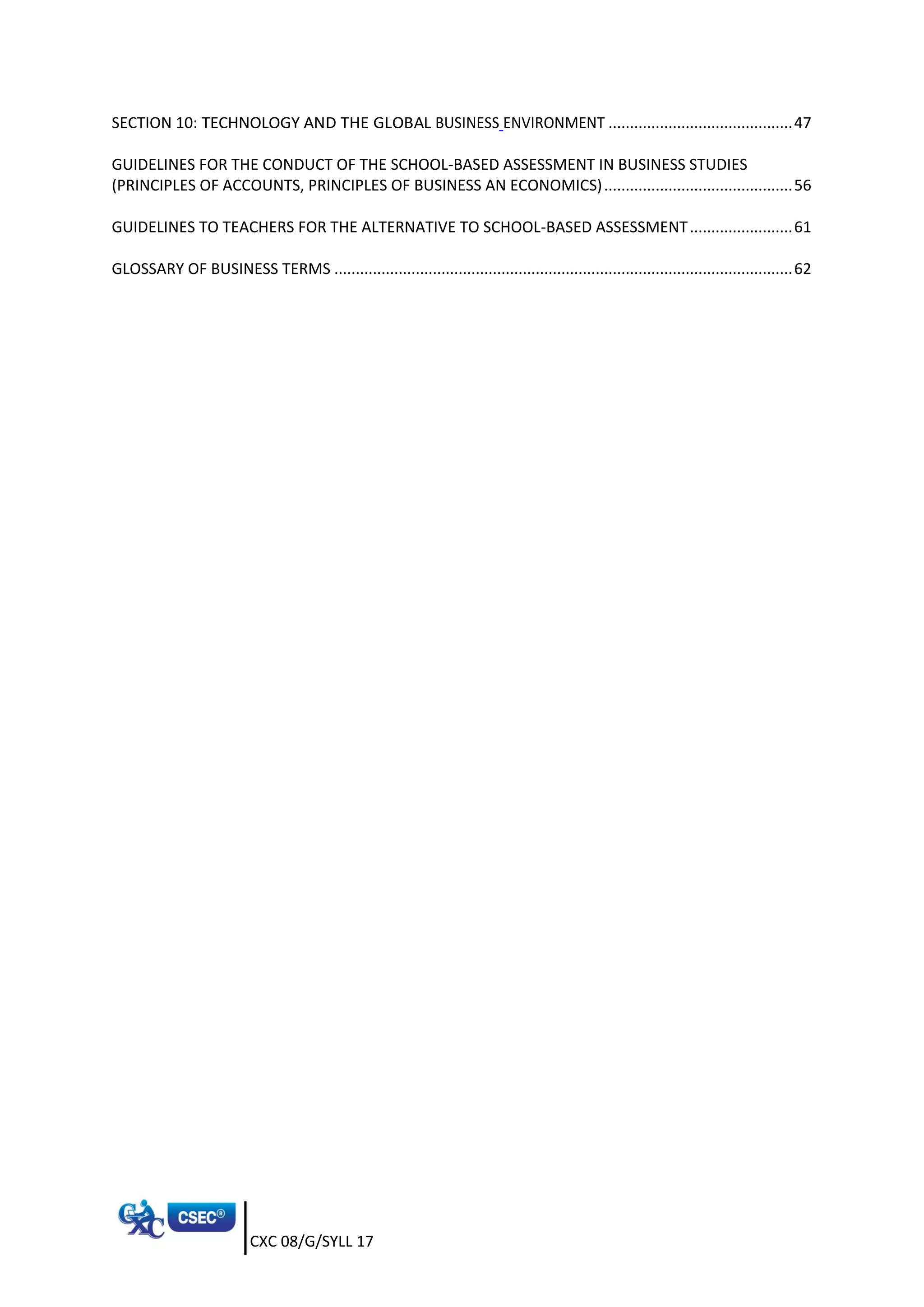 CXC 08/G/SYLL 17
SECTION 10: TECHNOLOGY AND THE GLOBAL BUSINESS ENVIRONMENT ...........................................47
GUIDELINES FOR THE CONDUCT OF THE SCHOOL-BASED ASSESSMENT IN BUSINESS STUDIES
(PRINCIPLES OF ACCOUNTS, PRINCIPLES OF BUSINESS AN ECONOMICS)............................................56
GUIDELINES TO TEACHERS FOR THE ALTERNATIVE TO SCHOOL-BASED ASSESSMENT........................61
GLOSSARY OF BUSINESS TERMS ...........................................................................................................62
 